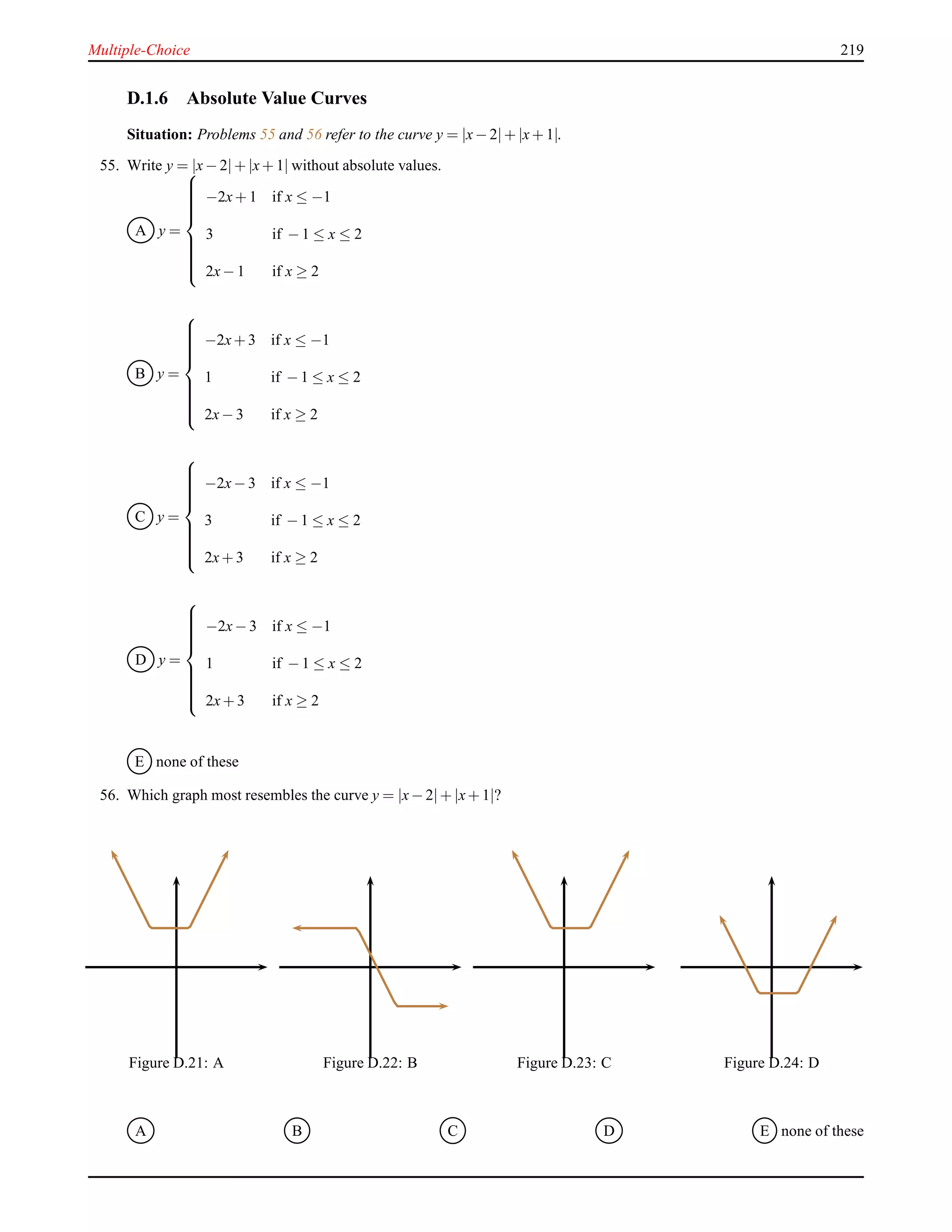 Multiple-Choice 219
D.1.6 Absolute Value Curves
Situation: Problems 55 and 56 refer to the curve y = |x− 2|+ |x+ 1|.
55. Write y = |x− 2|+ |x+ 1| without absolute values.
A y =



−2x+ 1 if x ≤ −1
3 if − 1 ≤ x ≤ 2
2x− 1 if x ≥ 2
B y =



−2x+ 3 if x ≤ −1
1 if − 1 ≤ x ≤ 2
2x− 3 if x ≥ 2
C y =



−2x− 3 if x ≤ −1
3 if − 1 ≤ x ≤ 2
2x+ 3 if x ≥ 2
D y =



−2x− 3 if x ≤ −1
1 if − 1 ≤ x ≤ 2
2x+ 3 if x ≥ 2
E none of these
56. Which graph most resembles the curve y = |x− 2|+ |x+ 1|?
Figure D.21: A Figure D.22: B Figure D.23: C Figure D.24: D
A B C D E none of these
 