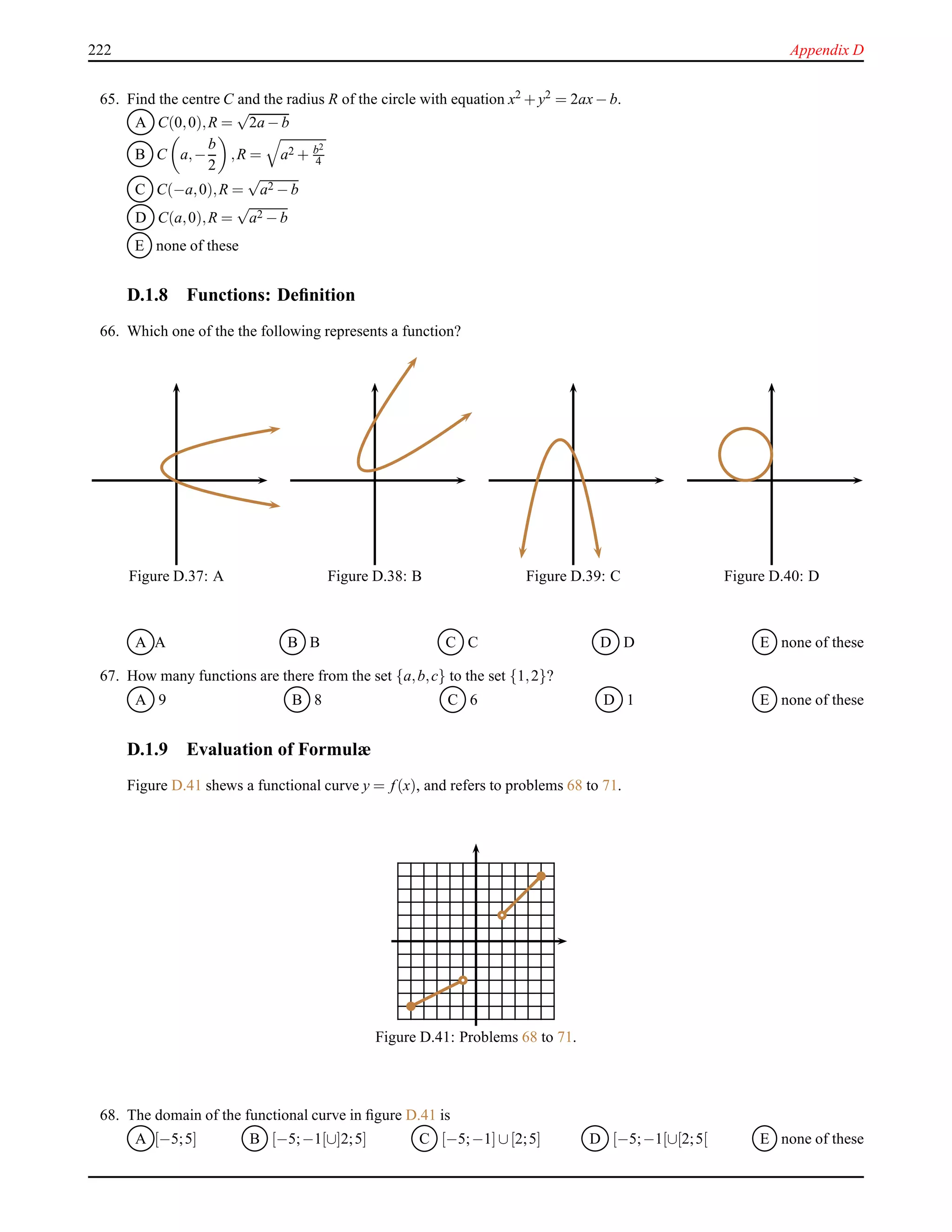 222 Appendix D
65. Find the centre C and the radius R of the circle with equation x2 + y2 = 2ax− b.
A C(0,0),R =
√
2a − b
B C a,−
b
2
,R = a2 + b2
4
C C(−a,0),R =
√
a2 − b
D C(a,0),R =
√
a2 − b
E none of these
D.1.8 Functions: Deﬁnition
66. Which one of the the following represents a function?
Figure D.37: A Figure D.38: B Figure D.39: C Figure D.40: D
A A B B C C D D E none of these
67. How many functions are there from the set {a,b,c} to the set {1,2}?
A 9 B 8 C 6 D 1 E none of these
D.1.9 Evaluation of Formulæ
Figure D.41 shews a functional curve y = f(x), and refers to problems 68 to 71.
Figure D.41: Problems 68 to 71.
68. The domain of the functional curve in ﬁgure D.41 is
A [−5;5] B [−5;−1[∪]2;5] C [−5;−1]∪[2;5] D [−5;−1[∪[2;5[ E none of these
 