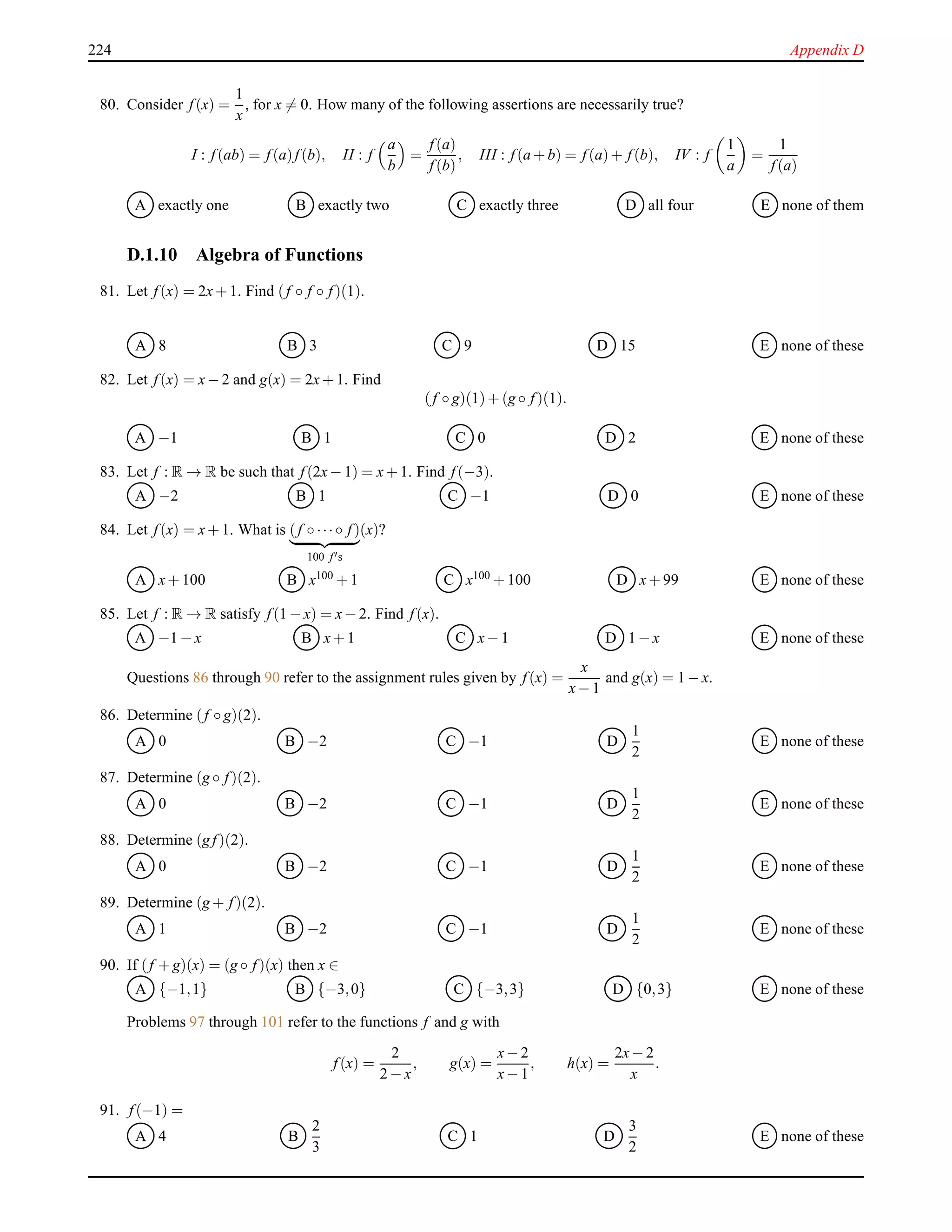224 Appendix D
80. Consider f(x) =
1
x
, for x = 0. How many of the following assertions are necessarily true?
I : f(ab) = f(a)f(b), II : f
a
b
=
f(a)
f(b)
, III : f(a + b) = f(a)+ f(b), IV : f
1
a
=
1
f(a)
A exactly one B exactly two C exactly three D all four E none of them
D.1.10 Algebra of Functions
81. Let f(x) = 2x+ 1. Find (f ◦ f ◦ f)(1).
A 8 B 3 C 9 D 15 E none of these
82. Let f(x) = x− 2 and g(x) = 2x+ 1. Find
(f ◦ g)(1)+ (g ◦ f)(1).
A −1 B 1 C 0 D 2 E none of these
83. Let f : R → R be such that f(2x− 1) = x+ 1. Find f(−3).
A −2 B 1 C −1 D 0 E none of these
84. Let f(x) = x+ 1. What is (f ◦ ···◦ f)
100 f′s
(x)?
A x+ 100 B x100 + 1 C x100 + 100 D x+ 99 E none of these
85. Let f : R → R satisfy f(1 − x) = x− 2. Find f(x).
A −1 − x B x+ 1 C x− 1 D 1 − x E none of these
Questions 86 through 90 refer to the assignment rules given by f(x) =
x
x− 1
and g(x) = 1 − x.
86. Determine (f ◦ g)(2).
A 0 B −2 C −1 D
1
2
E none of these
87. Determine (g ◦ f)(2).
A 0 B −2 C −1 D
1
2
E none of these
88. Determine (g f)(2).
A 0 B −2 C −1 D
1
2
E none of these
89. Determine (g + f)(2).
A 1 B −2 C −1 D
1
2
E none of these
90. If (f + g)(x) = (g ◦ f)(x) then x ∈
A {−1,1} B {−3,0} C {−3,3} D {0,3} E none of these
Problems 97 through 101 refer to the functions f and g with
f(x) =
2
2 − x
, g(x) =
x− 2
x− 1
, h(x) =
2x− 2
x
.
91. f(−1) =
A 4 B
2
3
C 1 D
3
2
E none of these
 