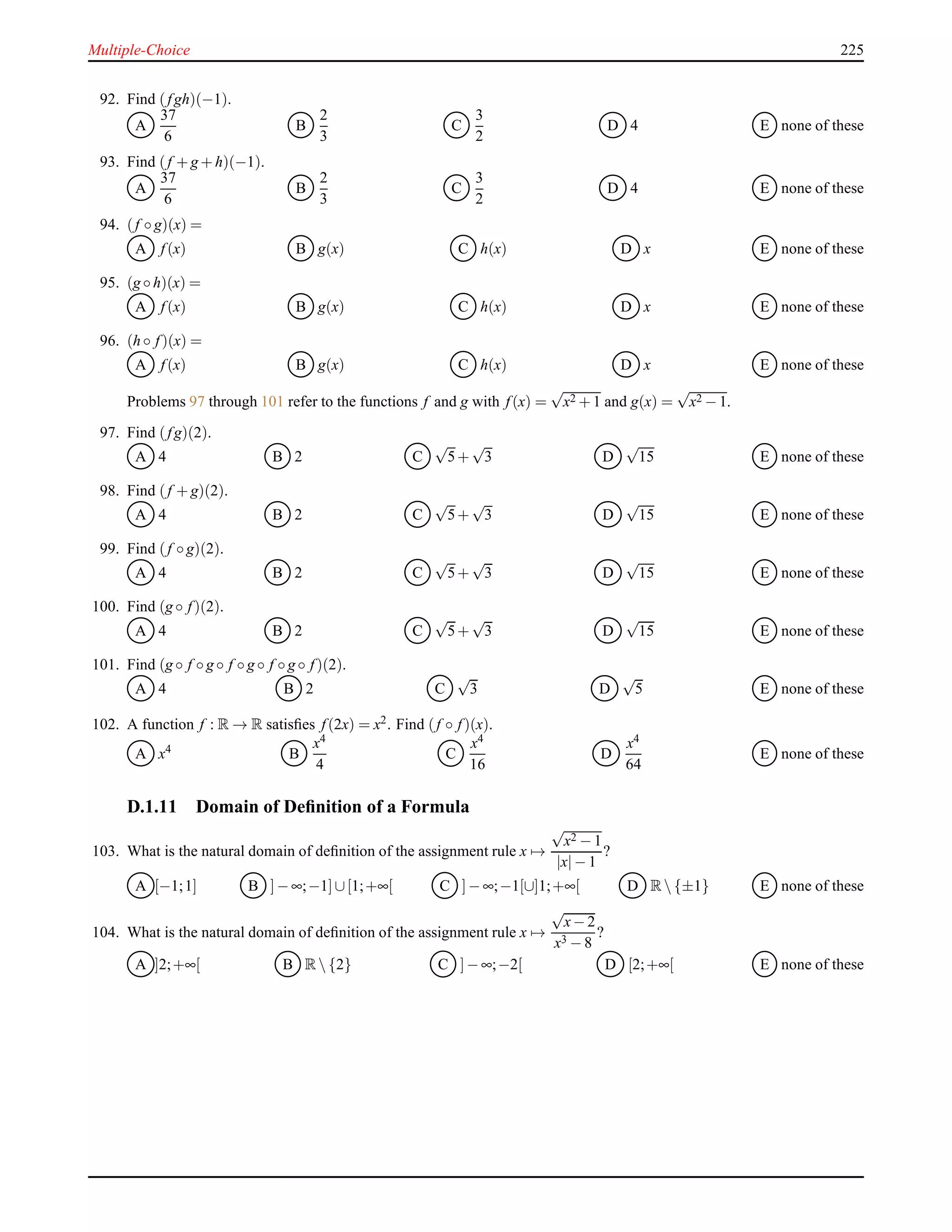Multiple-Choice 225
92. Find (fgh)(−1).
A
37
6
B
2
3
C
3
2
D 4 E none of these
93. Find (f + g + h)(−1).
A
37
6
B
2
3
C
3
2
D 4 E none of these
94. (f ◦ g)(x) =
A f(x) B g(x) C h(x) D x E none of these
95. (g ◦ h)(x) =
A f(x) B g(x) C h(x) D x E none of these
96. (h ◦ f)(x) =
A f(x) B g(x) C h(x) D x E none of these
Problems 97 through 101 refer to the functions f and g with f(x) =
√
x2 + 1 and g(x) =
√
x2 − 1.
97. Find (fg)(2).
A 4 B 2 C
√
5+
√
3 D
√
15 E none of these
98. Find (f + g)(2).
A 4 B 2 C
√
5+
√
3 D
√
15 E none of these
99. Find (f ◦ g)(2).
A 4 B 2 C
√
5+
√
3 D
√
15 E none of these
100. Find (g ◦ f)(2).
A 4 B 2 C
√
5+
√
3 D
√
15 E none of these
101. Find (g ◦ f ◦ g ◦ f ◦ g ◦ f ◦ g ◦ f)(2).
A 4 B 2 C
√
3 D
√
5 E none of these
102. A function f : R → R satisﬁes f(2x) = x2. Find (f ◦ f)(x).
A x4
B
x4
4
C
x4
16
D
x4
64
E none of these
D.1.11 Domain of Deﬁnition of a Formula
103. What is the natural domain of deﬁnition of the assignment rule x →
√
x2 − 1
|x|− 1
?
A [−1;1] B ]− ∞;−1]∪[1;+∞[ C ]− ∞;−1[∪]1;+∞[ D R {±1} E none of these
104. What is the natural domain of deﬁnition of the assignment rule x →
√
x− 2
x3 − 8
?
A ]2;+∞[ B R {2} C ]− ∞;−2[ D [2;+∞[ E none of these
 
