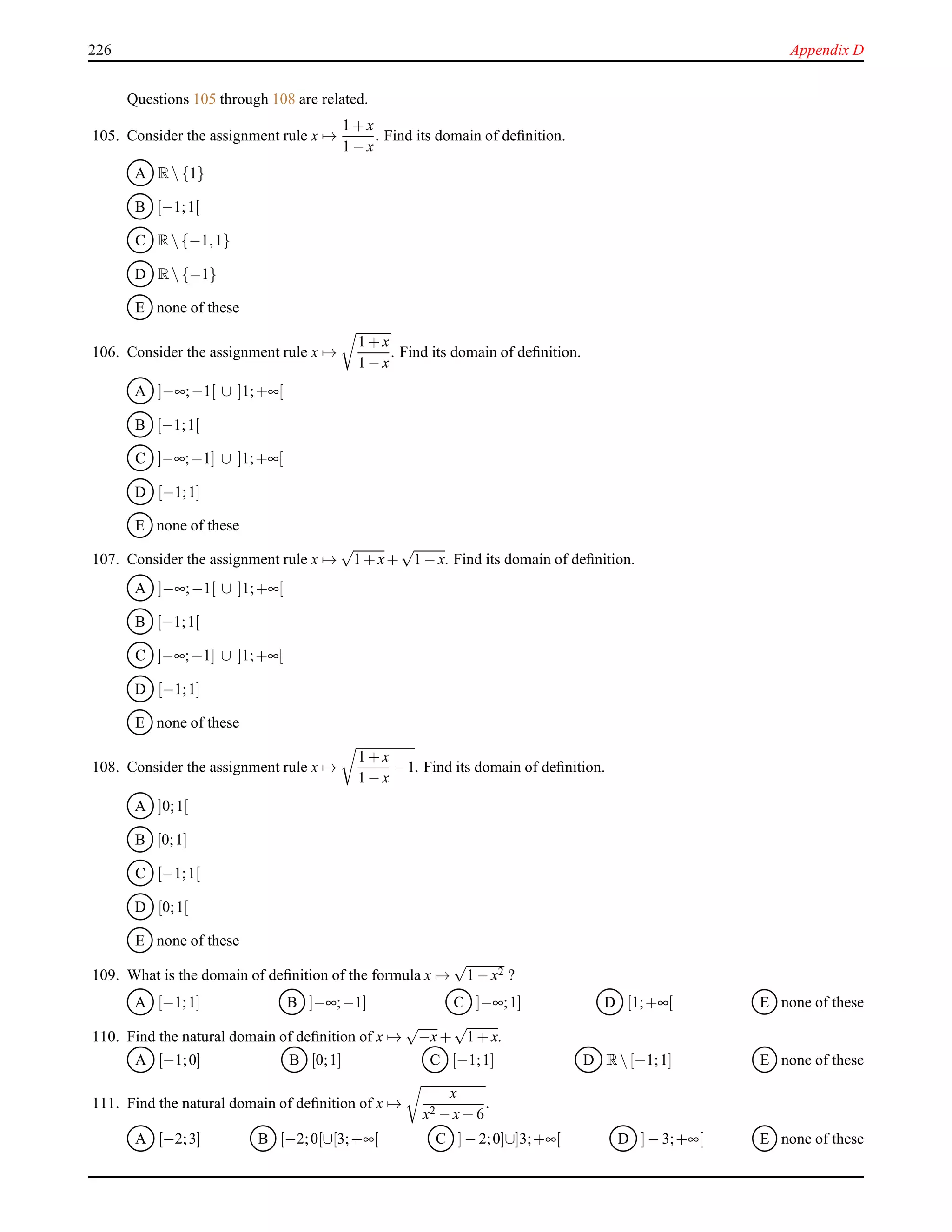 226 Appendix D
Questions 105 through 108 are related.
105. Consider the assignment rule x →
1 + x
1 − x
. Find its domain of deﬁnition.
A R {1}
B [−1;1[
C R {−1,1}
D R {−1}
E none of these
106. Consider the assignment rule x →
1 + x
1 − x
. Find its domain of deﬁnition.
A ]−∞;−1[ ∪ ]1;+∞[
B [−1;1[
C ]−∞;−1] ∪ ]1;+∞[
D [−1;1]
E none of these
107. Consider the assignment rule x →
√
1 + x+
√
1 − x. Find its domain of deﬁnition.
A ]−∞;−1[ ∪ ]1;+∞[
B [−1;1[
C ]−∞;−1] ∪ ]1;+∞[
D [−1;1]
E none of these
108. Consider the assignment rule x →
1 + x
1 − x
− 1. Find its domain of deﬁnition.
A ]0;1[
B [0;1]
C [−1;1[
D [0;1[
E none of these
109. What is the domain of deﬁnition of the formula x →
√
1 − x2 ?
A [−1;1] B ]−∞;−1] C ]−∞;1] D [1;+∞[ E none of these
110. Find the natural domain of deﬁnition of x →
√
−x+
√
1 + x.
A [−1;0] B [0;1] C [−1;1] D R [−1;1] E none of these
111. Find the natural domain of deﬁnition of x →
x
x2 − x− 6
.
A [−2;3] B [−2;0[∪[3;+∞[ C ]− 2;0]∪]3;+∞[ D ]− 3;+∞[ E none of these
 