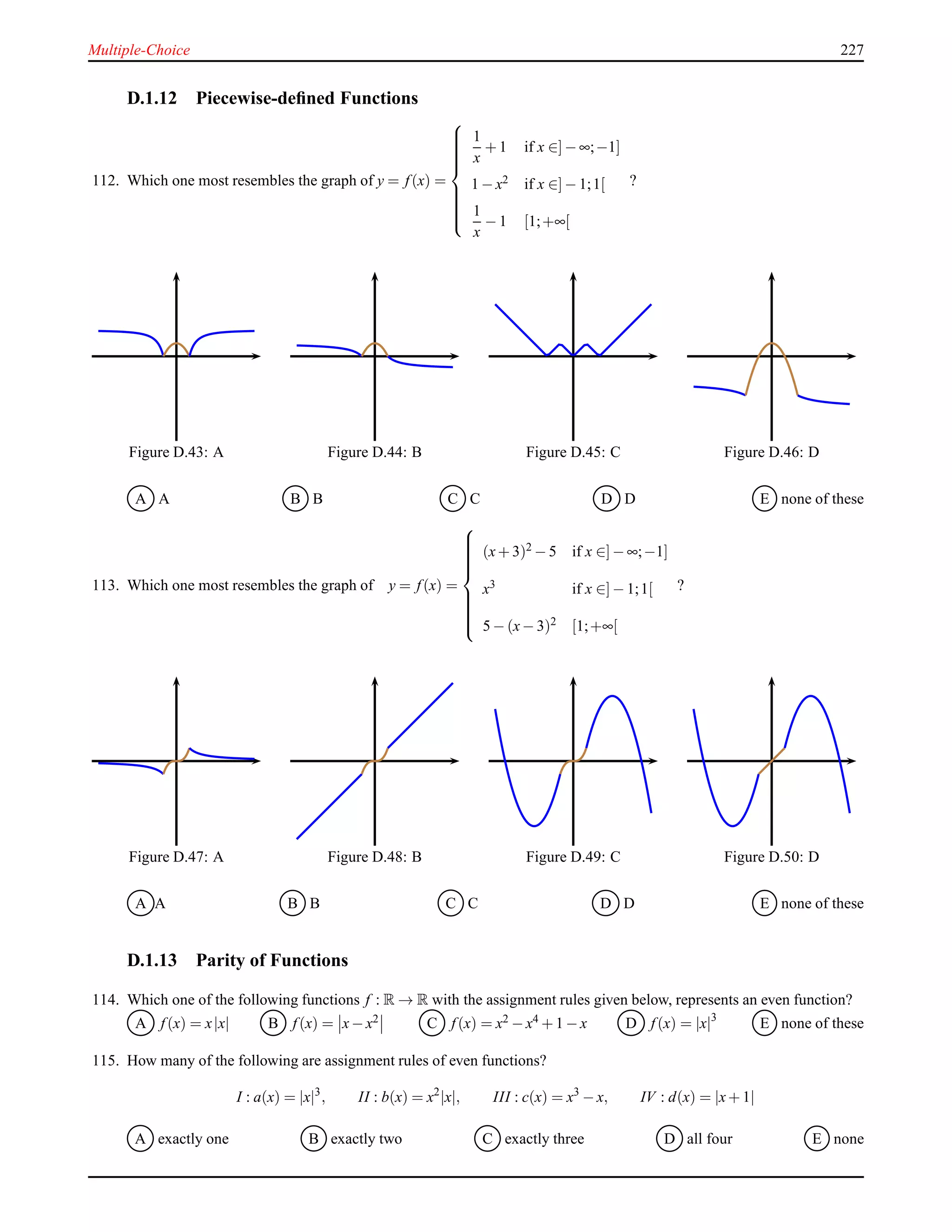 Multiple-Choice 227
D.1.12 Piecewise-deﬁned Functions
112. Which one most resembles the graph of y = f(x) =



1
x
+ 1 if x ∈]− ∞;−1]
1 − x2 if x ∈]− 1;1[
1
x
− 1 [1;+∞[
?
Figure D.43: A Figure D.44: B Figure D.45: C Figure D.46: D
A A B B C C D D E none of these
113. Which one most resembles the graph of y = f(x) =



(x+ 3)2 − 5 if x ∈]− ∞;−1]
x3
if x ∈]− 1;1[
5 − (x− 3)2 [1;+∞[
?
Figure D.47: A Figure D.48: B Figure D.49: C Figure D.50: D
A A B B C C D D E none of these
D.1.13 Parity of Functions
114. Which one of the following functions f : R → R with the assignment rules given below, represents an even function?
A f(x) = x|x| B f(x) = x− x2 C f(x) = x2 − x4 + 1 − x D f(x) = |x|3
E none of these
115. How many of the following are assignment rules of even functions?
I : a(x) = |x|3
, II : b(x) = x2
|x|, III : c(x) = x3
− x, IV : d(x) = |x+ 1|
A exactly one B exactly two C exactly three D all four E none
 