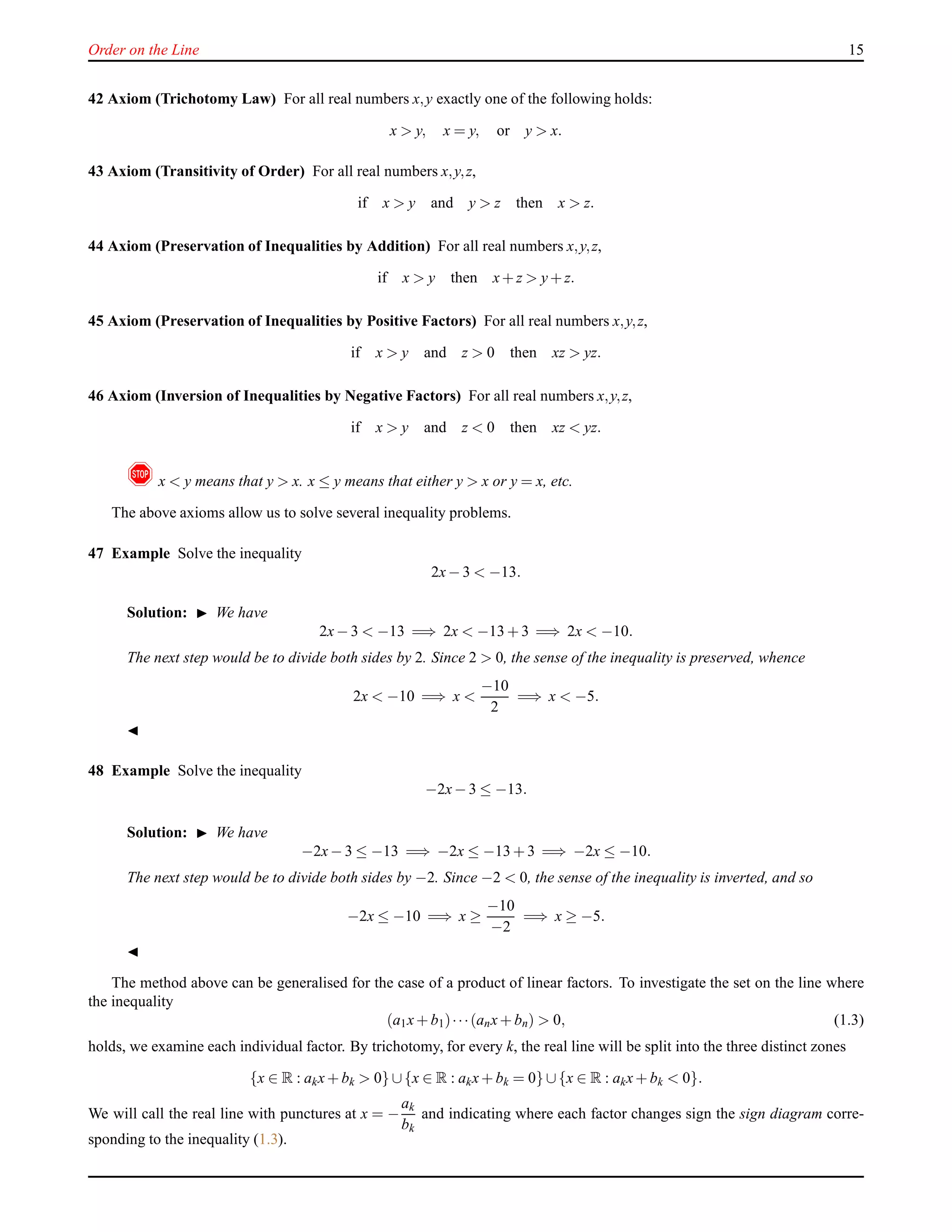 Order on the Line 15
42 Axiom (Trichotomy Law) For all real numbers x,y exactly one of the following holds:
x > y, x = y, or y > x.
43 Axiom (Transitivity of Order) For all real numbers x,y,z,
if x > y and y > z then x > z.
44 Axiom (Preservation of Inequalities by Addition) For all real numbers x,y,z,
if x > y then x+ z > y+ z.
45 Axiom (Preservation of Inequalities by Positive Factors) For all real numbers x,y,z,
if x > y and z > 0 then xz > yz.
46 Axiom (Inversion of Inequalities by Negative Factors) For all real numbers x,y,z,
if x > y and z < 0 then xz < yz.
! x < y means that y > x. x ≤ y means that either y > x or y = x, etc.
The above axioms allow us to solve several inequality problems.
47 Example Solve the inequality
2x− 3 < −13.
Solution: ◮ We have
2x− 3 < −13 =⇒ 2x < −13 + 3 =⇒ 2x < −10.
The next step would be to divide both sides by 2. Since 2 > 0, the sense of the inequality is preserved, whence
2x < −10 =⇒ x <
−10
2
=⇒ x < −5.
◭
48 Example Solve the inequality
−2x− 3 ≤ −13.
Solution: ◮ We have
−2x− 3 ≤ −13 =⇒ −2x ≤ −13 + 3 =⇒ −2x ≤ −10.
The next step would be to divide both sides by −2. Since −2 < 0, the sense of the inequality is inverted, and so
−2x ≤ −10 =⇒ x ≥
−10
−2
=⇒ x ≥ −5.
◭
The method above can be generalised for the case of a product of linear factors. To investigate the set on the line where
the inequality
(a1x+ b1)···(anx+ bn) > 0, (1.3)
holds, we examine each individual factor. By trichotomy, for every k, the real line will be split into the three distinct zones
{x ∈ R : akx+ bk > 0} ∪{x ∈ R : akx+ bk = 0} ∪{x ∈ R : akx+ bk < 0}.
We will call the real line with punctures at x = −
ak
bk
and indicating where each factor changes sign the sign diagram corre-
sponding to the inequality (1.3).
 