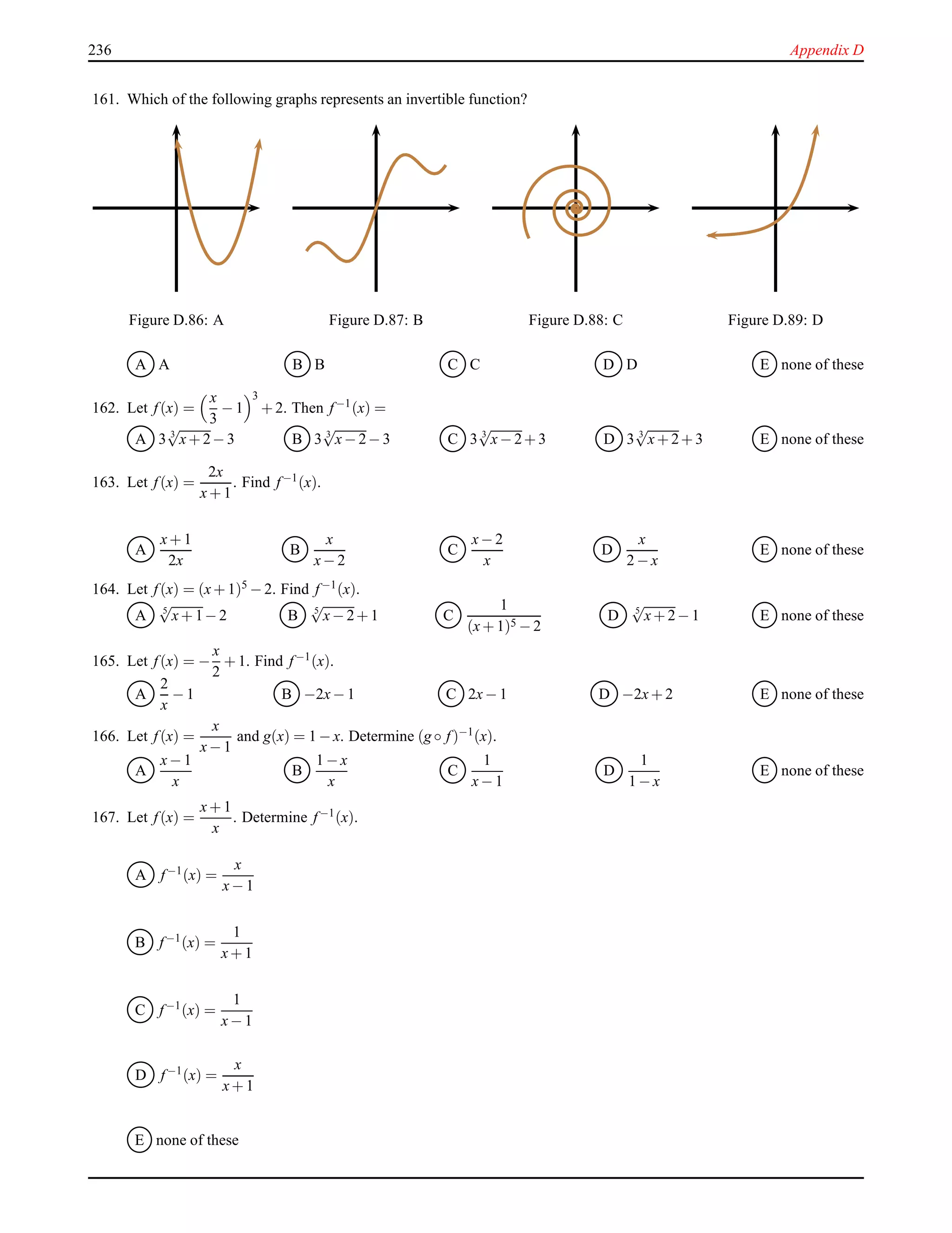 236 Appendix D
161. Which of the following graphs represents an invertible function?
Figure D.86: A Figure D.87: B Figure D.88: C Figure D.89: D
A A B B C C D D E none of these
162. Let f(x) =
x
3
− 1
3
+ 2. Then f−1(x) =
A 3 3
√
x+ 2− 3 B 3 3
√
x− 2− 3 C 3 3
√
x− 2+ 3 D 3 3
√
x+ 2+ 3 E none of these
163. Let f(x) =
2x
x+ 1
. Find f−1(x).
A
x+ 1
2x
B
x
x− 2
C
x− 2
x
D
x
2 − x
E none of these
164. Let f(x) = (x+ 1)5 − 2. Find f−1(x).
A 5
√
x+ 1− 2 B 5
√
x− 2+ 1 C
1
(x+ 1)5 − 2
D 5
√
x+ 2− 1 E none of these
165. Let f(x) = −
x
2
+ 1. Find f−1(x).
A
2
x
− 1 B −2x− 1 C 2x− 1 D −2x+ 2 E none of these
166. Let f(x) =
x
x− 1
and g(x) = 1 − x. Determine (g ◦ f)−1(x).
A
x− 1
x
B
1 − x
x
C
1
x− 1
D
1
1 − x
E none of these
167. Let f(x) =
x+ 1
x
. Determine f−1(x).
A f−1(x) =
x
x− 1
B f−1(x) =
1
x+ 1
C f−1
(x) =
1
x− 1
D f−1(x) =
x
x+ 1
E none of these
 