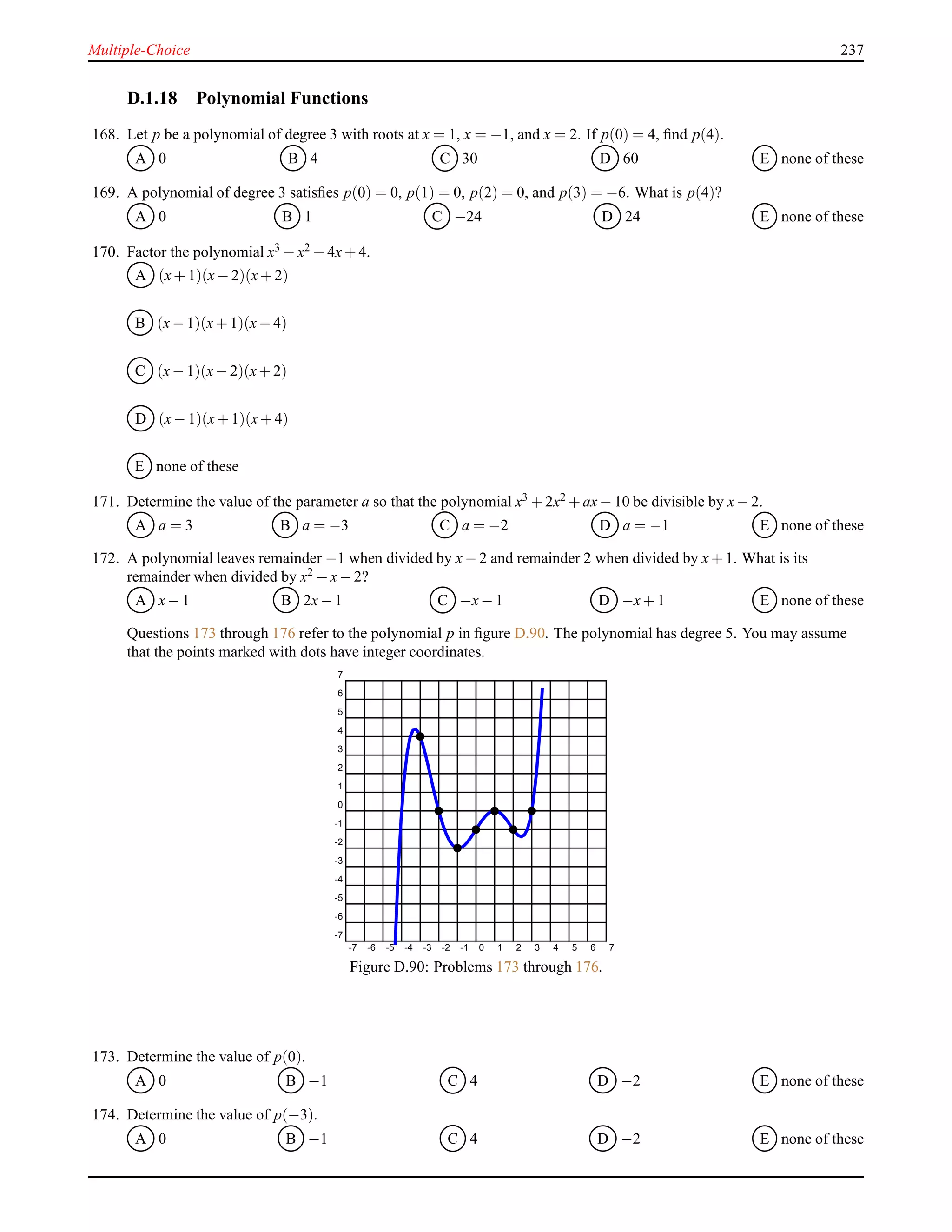 Multiple-Choice 237
D.1.18 Polynomial Functions
168. Let p be a polynomial of degree 3 with roots at x = 1, x = −1, and x = 2. If p(0) = 4, ﬁnd p(4).
A 0 B 4 C 30 D 60 E none of these
169. A polynomial of degree 3 satisﬁes p(0) = 0, p(1) = 0, p(2) = 0, and p(3) = −6. What is p(4)?
A 0 B 1 C −24 D 24 E none of these
170. Factor the polynomial x3 − x2 − 4x+ 4.
A (x+ 1)(x− 2)(x+ 2)
B (x− 1)(x+ 1)(x− 4)
C (x− 1)(x− 2)(x+ 2)
D (x− 1)(x+ 1)(x+ 4)
E none of these
171. Determine the value of the parameter a so that the polynomial x3 + 2x2 + ax− 10 be divisible by x− 2.
A a = 3 B a = −3 C a = −2 D a = −1 E none of these
172. A polynomial leaves remainder −1 when divided by x− 2 and remainder 2 when divided by x+ 1. What is its
remainder when divided by x2 − x− 2?
A x− 1 B 2x− 1 C −x− 1 D −x+ 1 E none of these
Questions 173 through 176 refer to the polynomial p in ﬁgure D.90. The polynomial has degree 5. You may assume
that the points marked with dots have integer coordinates.
-7 -6 -5 -4 -3 -2 -1 0 1 2 3 4 5 6 7
-7
-6
-5
-4
-3
-2
-1
0
1
2
3
4
5
6
7
Figure D.90: Problems 173 through 176.
173. Determine the value of p(0).
A 0 B −1 C 4 D −2 E none of these
174. Determine the value of p(−3).
A 0 B −1 C 4 D −2 E none of these
 