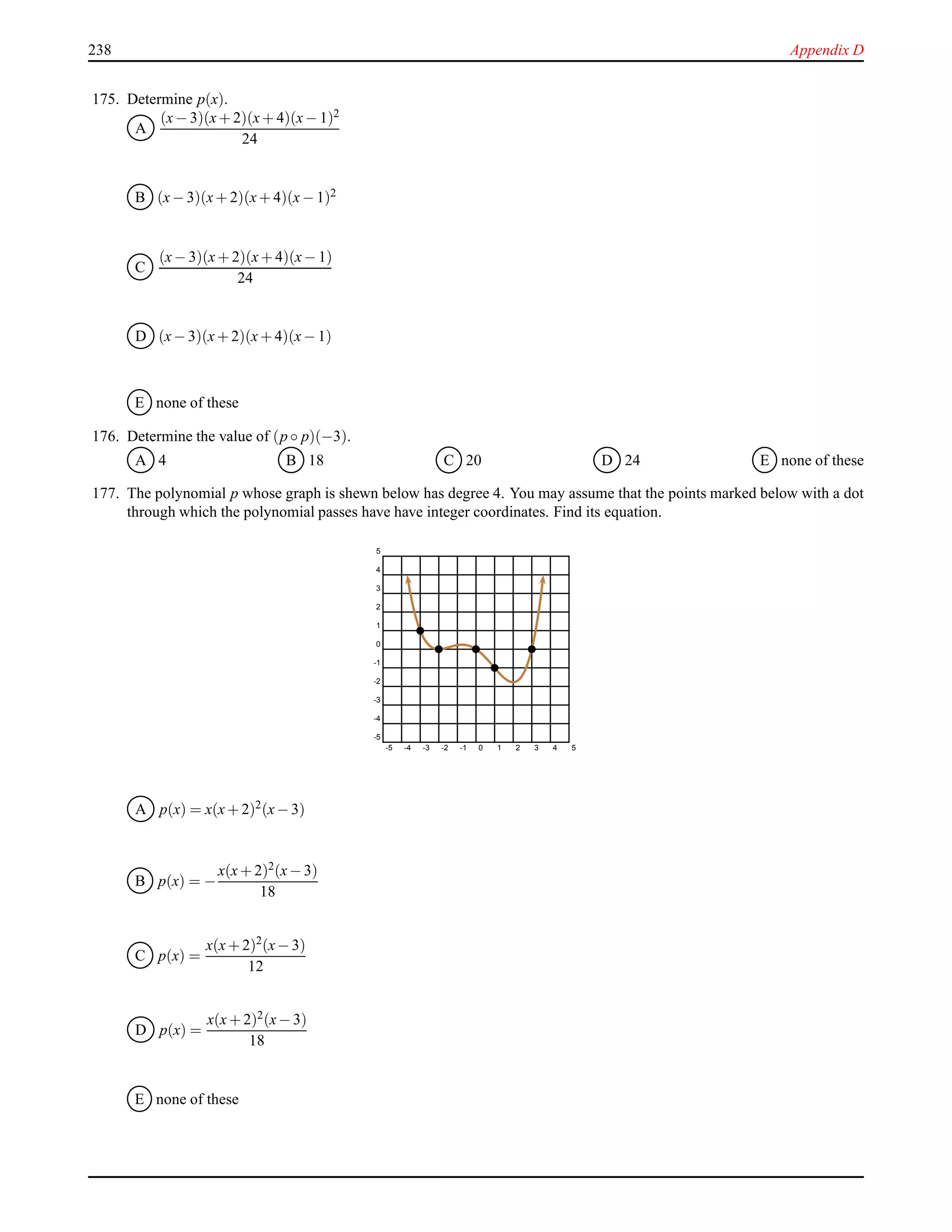238 Appendix D
175. Determine p(x).
A
(x− 3)(x+ 2)(x+ 4)(x− 1)2
24
B (x− 3)(x+ 2)(x+ 4)(x− 1)2
C
(x− 3)(x+ 2)(x+ 4)(x− 1)
24
D (x− 3)(x+ 2)(x+ 4)(x− 1)
E none of these
176. Determine the value of (p ◦ p)(−3).
A 4 B 18 C 20 D 24 E none of these
177. The polynomial p whose graph is shewn below has degree 4. You may assume that the points marked below with a dot
through which the polynomial passes have have integer coordinates. Find its equation.
-5 -4 -3 -2 -1 0 1 2 3 4 5
-5
-4
-3
-2
-1
0
1
2
3
4
5
A p(x) = x(x+ 2)2(x− 3)
B p(x) = −
x(x+ 2)2(x− 3)
18
C p(x) =
x(x+ 2)2
(x− 3)
12
D p(x) =
x(x+ 2)2(x− 3)
18
E none of these
 