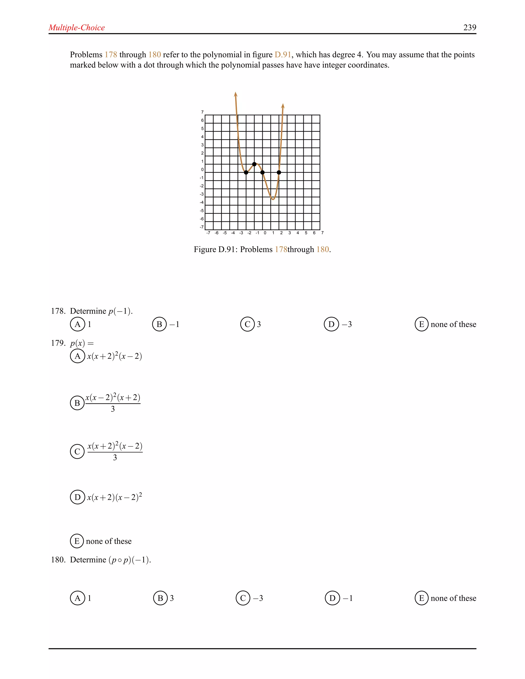 Multiple-Choice 239
Problems 178 through 180 refer to the polynomial in ﬁgure D.91, which has degree 4. You may assume that the points
marked below with a dot through which the polynomial passes have have integer coordinates.
-7 -6 -5 -4 -3 -2 -1 0 1 2 3 4 5 6 7
-7
-6
-5
-4
-3
-2
-1
0
1
2
3
4
5
6
7
Figure D.91: Problems 178through 180.
178. Determine p(−1).
A 1 B −1 C 3 D −3 E none of these
179. p(x) =
A x(x+ 2)2(x− 2)
B
x(x− 2)2(x+ 2)
3
C
x(x+ 2)2
(x− 2)
3
D x(x+ 2)(x− 2)2
E none of these
180. Determine (p ◦ p)(−1).
A 1 B 3 C −3 D −1 E none of these
 
