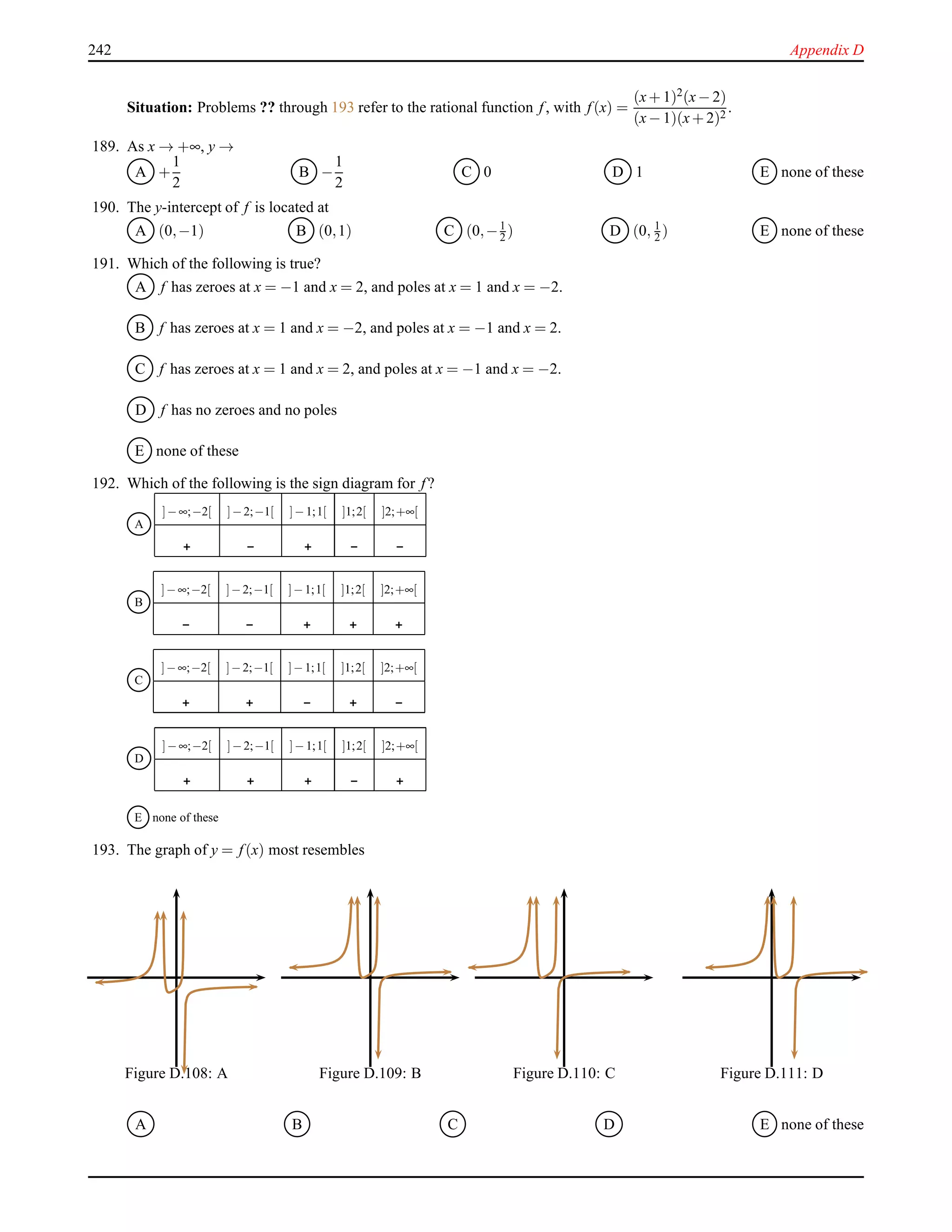 242 Appendix D
Situation: Problems ?? through 193 refer to the rational function f, with f(x) =
(x+ 1)2(x− 2)
(x− 1)(x+ 2)2
.
189. As x → +∞, y →
A +
1
2
B −
1
2
C 0 D 1 E none of these
190. The y-intercept of f is located at
A (0,−1) B (0,1) C (0,−1
2 ) D (0, 1
2 ) E none of these
191. Which of the following is true?
A f has zeroes at x = −1 and x = 2, and poles at x = 1 and x = −2.
B f has zeroes at x = 1 and x = −2, and poles at x = −1 and x = 2.
C f has zeroes at x = 1 and x = 2, and poles at x = −1 and x = −2.
D f has no zeroes and no poles
E none of these
192. Which of the following is the sign diagram for f?
A
]−∞;−2[ ]−2;−1[ ]−1;1[ ]1;2[ ]2;+∞[
B
]−∞;−2[ ]−2;−1[ ]−1;1[ ]1;2[ ]2;+∞[
C
]−∞;−2[ ]−2;−1[ ]−1;1[ ]1;2[ ]2;+∞[
D
]−∞;−2[ ]−2;−1[ ]−1;1[ ]1;2[ ]2;+∞[
E none of these
193. The graph of y = f(x) most resembles
Figure D.108: A Figure D.109: B Figure D.110: C Figure D.111: D
A B C D E none of these
 