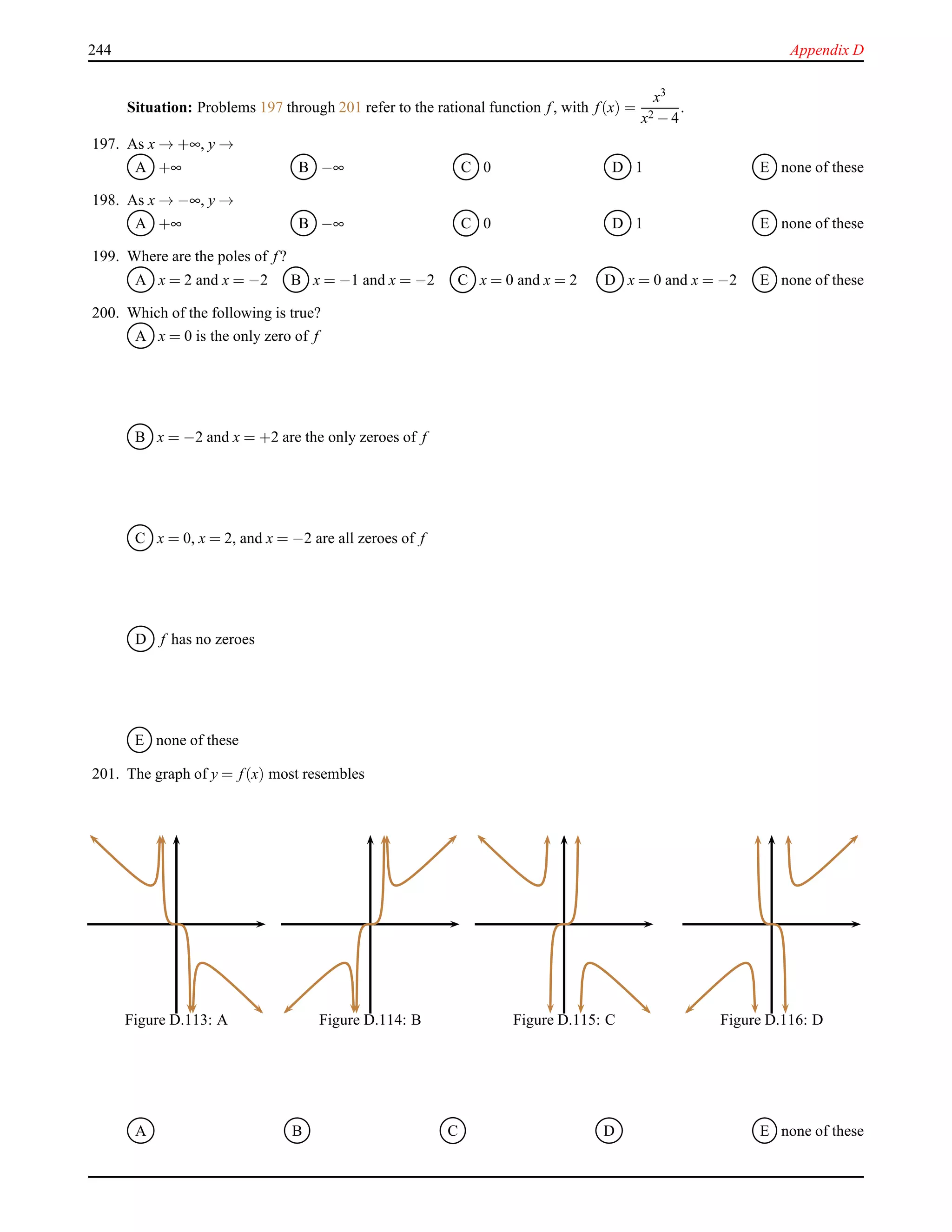 244 Appendix D
Situation: Problems 197 through 201 refer to the rational function f, with f(x) =
x3
x2 − 4
.
197. As x → +∞, y →
A +∞ B −∞ C 0 D 1 E none of these
198. As x → −∞, y →
A +∞ B −∞ C 0 D 1 E none of these
199. Where are the poles of f?
A x = 2 and x = −2 B x = −1 and x = −2 C x = 0 and x = 2 D x = 0 and x = −2 E none of these
200. Which of the following is true?
A x = 0 is the only zero of f
B x = −2 and x = +2 are the only zeroes of f
C x = 0, x = 2, and x = −2 are all zeroes of f
D f has no zeroes
E none of these
201. The graph of y = f(x) most resembles
Figure D.113: A Figure D.114: B Figure D.115: C Figure D.116: D
A B C D E none of these
 