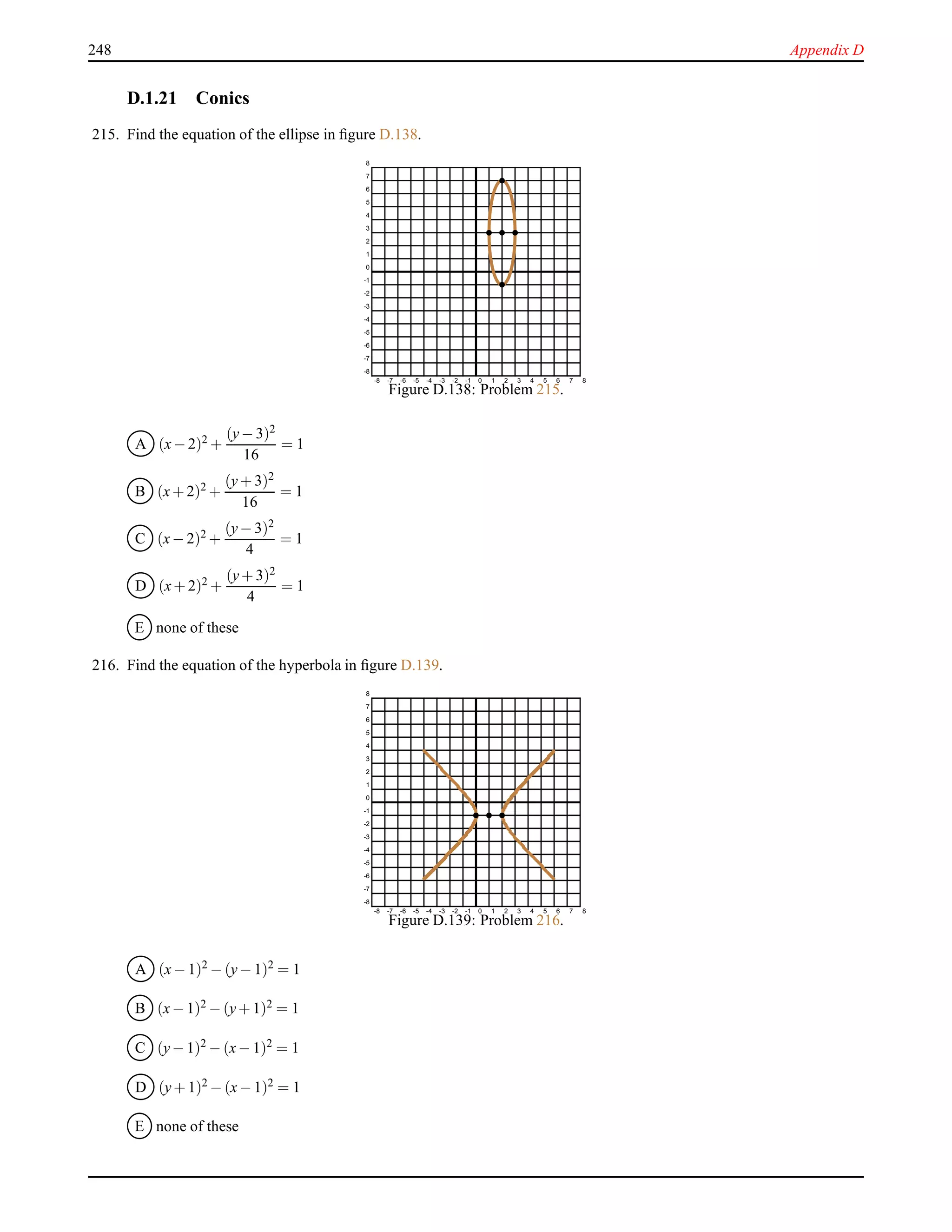 248 Appendix D
D.1.21 Conics
215. Find the equation of the ellipse in ﬁgure D.138.
-8 -7 -6 -5 -4 -3 -2 -1 0 1 2 3 4 5 6 7 8
-8
-7
-6
-5
-4
-3
-2
-1
0
1
2
3
4
5
6
7
8
Figure D.138: Problem 215.
A (x− 2)2 +
(y− 3)2
16
= 1
B (x+ 2)2 +
(y+ 3)2
16
= 1
C (x− 2)2 +
(y− 3)2
4
= 1
D (x+ 2)2 +
(y+ 3)2
4
= 1
E none of these
216. Find the equation of the hyperbola in ﬁgure D.139.
-8 -7 -6 -5 -4 -3 -2 -1 0 1 2 3 4 5 6 7 8
-8
-7
-6
-5
-4
-3
-2
-1
0
1
2
3
4
5
6
7
8
Figure D.139: Problem 216.
A (x− 1)2
− (y− 1)2
= 1
B (x− 1)2 − (y+ 1)2 = 1
C (y− 1)2
− (x− 1)2
= 1
D (y+ 1)2 − (x− 1)2 = 1
E none of these
 