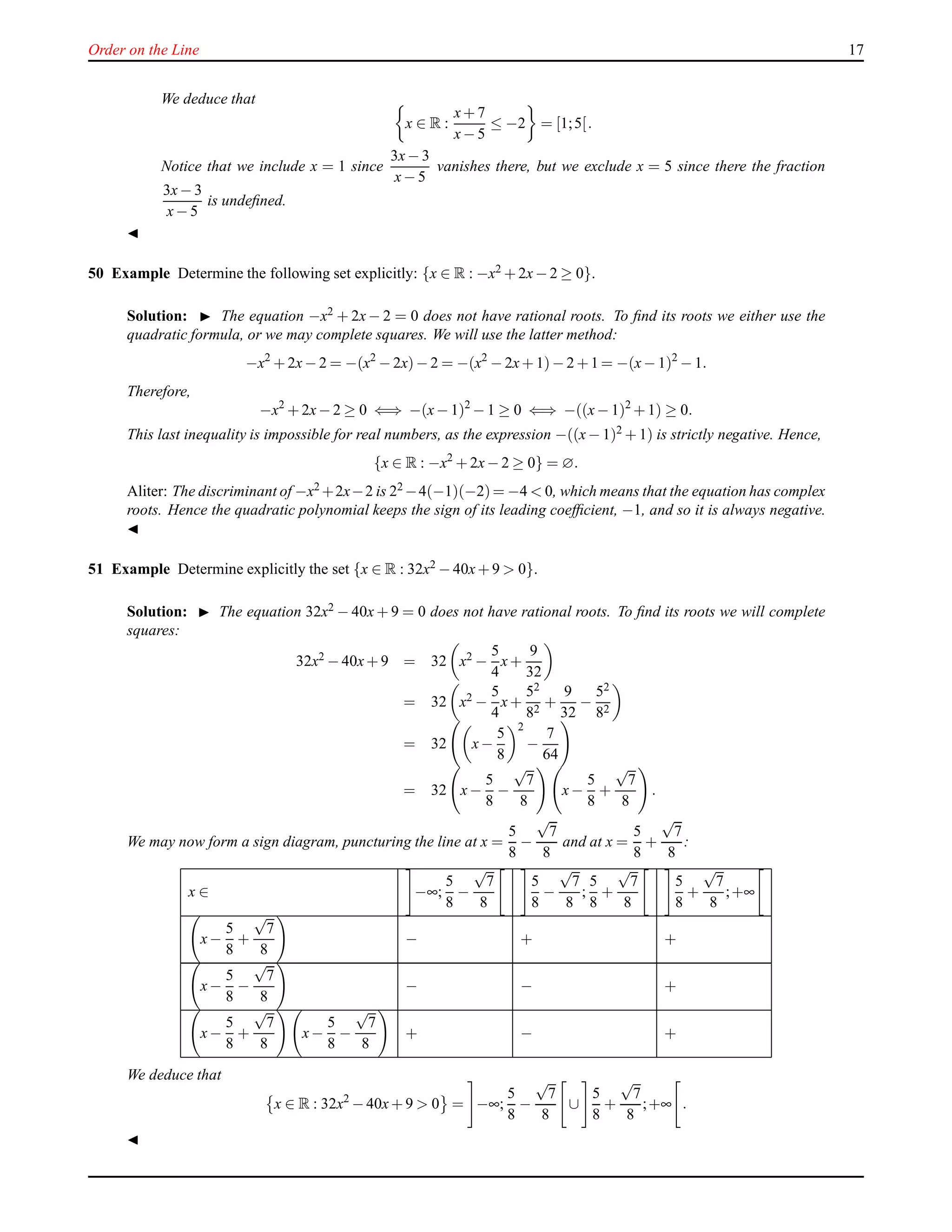 Order on the Line 17
We deduce that
x ∈ R :
x+ 7
x− 5
≤ −2 = [1;5[.
Notice that we include x = 1 since
3x− 3
x− 5
vanishes there, but we exclude x = 5 since there the fraction
3x− 3
x− 5
is undeﬁned.
◭
50 Example Determine the following set explicitly: {x ∈ R : −x2 + 2x− 2 ≥ 0}.
Solution: ◮ The equation −x2 + 2x− 2 = 0 does not have rational roots. To ﬁnd its roots we either use the
quadratic formula, or we may complete squares. We will use the latter method:
−x2
+ 2x− 2 = −(x2
− 2x)− 2 = −(x2
− 2x+ 1)− 2 +1 = −(x− 1)2
− 1.
Therefore,
−x2
+ 2x− 2 ≥ 0 ⇐⇒ −(x− 1)2
− 1 ≥ 0 ⇐⇒ −((x− 1)2
+ 1) ≥ 0.
This last inequality is impossible for real numbers, as the expression −((x− 1)2 + 1) is strictly negative. Hence,
{x ∈ R : −x2
+ 2x− 2 ≥ 0} = ∅.
Aliter: The discriminant of −x2 +2x−2 is 22 −4(−1)(−2)= −4 < 0, which means that the equation has complex
roots. Hence the quadratic polynomial keeps the sign of its leading coefﬁcient, −1, and so it is always negative.
◭
51 Example Determine explicitly the set {x ∈ R : 32x2 − 40x+ 9 > 0}.
Solution: ◮ The equation 32x2 − 40x + 9 = 0 does not have rational roots. To ﬁnd its roots we will complete
squares:
32x2 − 40x+ 9 = 32 x2 −
5
4
x+
9
32
= 32 x2 −
5
4
x+
52
82
+
9
32
−
52
82
= 32 x−
5
8
2
−
7
64
= 32 x−
5
8
−
√
7
8
x−
5
8
+
√
7
8
.
We may now form a sign diagram, puncturing the line at x =
5
8
−
√
7
8
and at x =
5
8
+
√
7
8
:
x ∈ −∞;
5
8
−
√
7
8
5
8
−
√
7
8
;
5
8
+
√
7
8
5
8
+
√
7
8
;+∞
x−
5
8
+
√
7
8
− + +
x−
5
8
−
√
7
8
− − +
x−
5
8
+
√
7
8
x−
5
8
−
√
7
8
+ − +
We deduce that
x ∈ R : 32x2
− 40x+ 9 > 0 = −∞;
5
8
−
√
7
8
∪
5
8
+
√
7
8
;+∞ .
◭
 