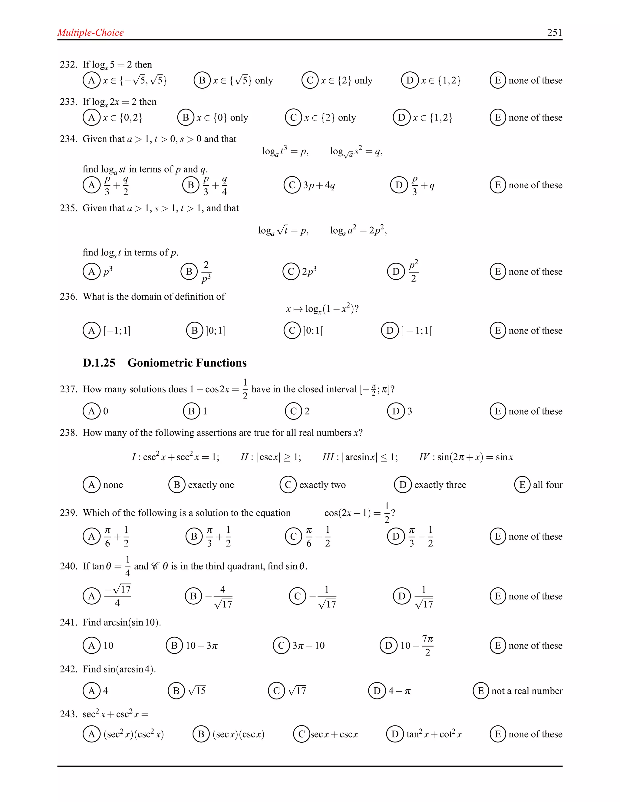 Multiple-Choice 251
232. If logx 5 = 2 then
A x ∈ {−
√
5,
√
5} B x ∈ {
√
5} only C x ∈ {2} only D x ∈ {1,2} E none of these
233. If logx 2x = 2 then
A x ∈ {0,2} B x ∈ {0} only C x ∈ {2} only D x ∈ {1,2} E none of these
234. Given that a > 1, t > 0, s > 0 and that
loga t3
= p, log√
a s2
= q,
ﬁnd loga st in terms of p and q.
A
p
3
+
q
2
B
p
3
+
q
4
C 3p + 4q D
p
3
+ q E none of these
235. Given that a > 1, s > 1, t > 1, and that
loga
√
t = p, logs a2
= 2p2
,
ﬁnd logs t in terms of p.
A p3 B
2
p3
C 2p3 D
p2
2
E none of these
236. What is the domain of deﬁnition of
x → logx(1 − x2
)?
A [−1;1] B ]0;1] C ]0;1[ D ]− 1;1[ E none of these
D.1.25 Goniometric Functions
237. How many solutions does 1 − cos2x =
1
2
have in the closed interval [−π
2 ;π]?
A 0 B 1 C 2 D 3 E none of these
238. How many of the following assertions are true for all real numbers x?
I : csc2
x+ sec2
x = 1; II : |cscx| ≥ 1; III : |arcsinx| ≤ 1; IV : sin(2π + x) = sinx
A none B exactly one C exactly two D exactly three E all four
239. Which of the following is a solution to the equation cos(2x− 1) =
1
2
?
A
π
6
+
1
2
B
π
3
+
1
2
C
π
6
−
1
2
D
π
3
−
1
2
E none of these
240. If tanθ =
1
4
and C θ is in the third quadrant, ﬁnd sinθ.
A
−
√
17
4
B −
4
√
17
C −
1
√
17
D
1
√
17
E none of these
241. Find arcsin(sin10).
A 10 B 10 − 3π C 3π − 10 D 10 −
7π
2
E none of these
242. Find sin(arcsin4).
A 4 B
√
15 C
√
17 D 4 − π E not a real number
243. sec2 x+ csc2 x =
A (sec2 x)(csc2 x) B (secx)(cscx) C secx+ cscx D tan2 x+ cot2 x E none of these
 