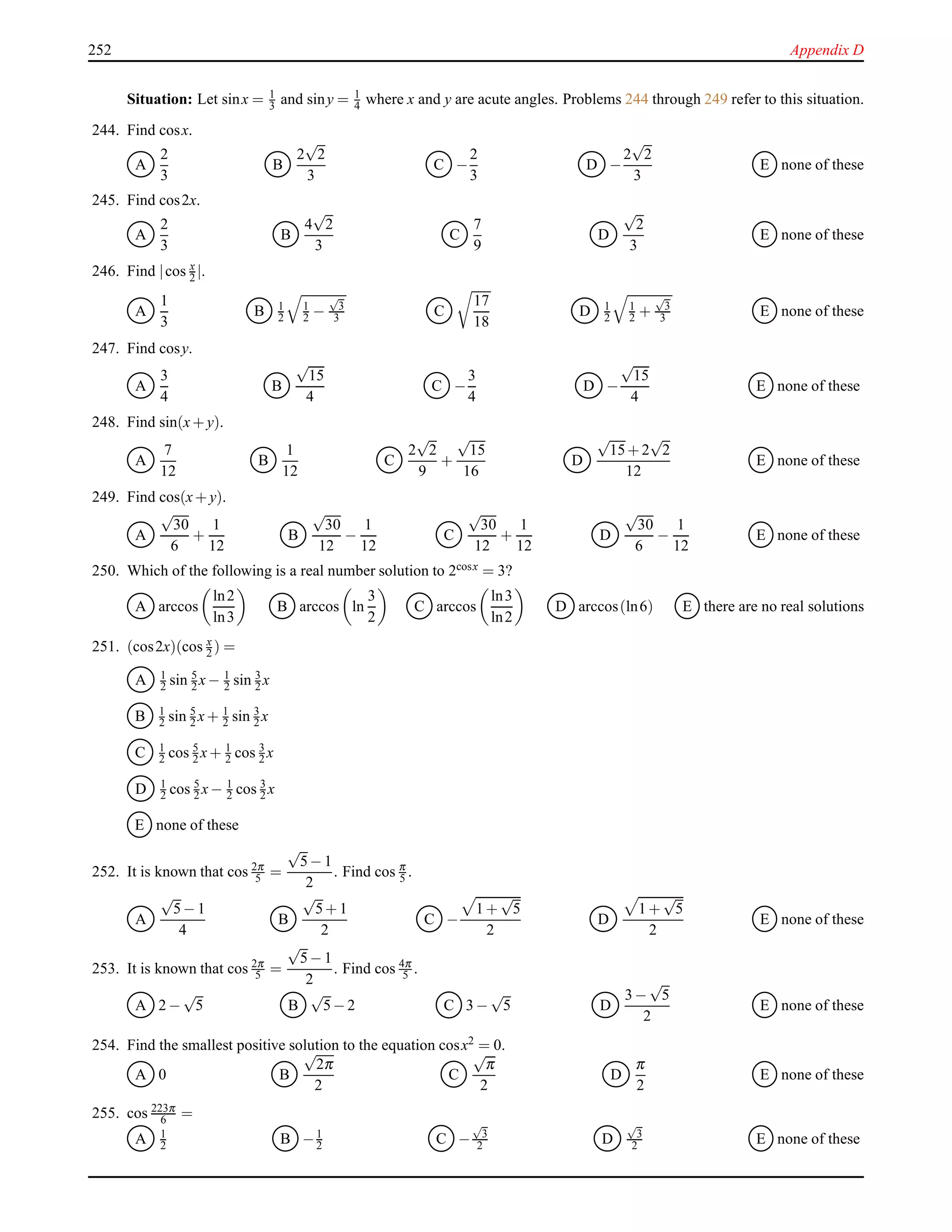 252 Appendix D
Situation: Let sinx = 1
3 and siny = 1
4 where x and y are acute angles. Problems 244 through 249 refer to this situation.
244. Find cosx.
A
2
3
B
2
√
2
3
C −
2
3
D −
2
√
2
3
E none of these
245. Find cos2x.
A
2
3
B
4
√
2
3
C
7
9
D
√
2
3
E none of these
246. Find |cos x
2 |.
A
1
3
B 1
2
1
2 −
√
3
3 C
17
18
D 1
2
1
2 +
√
3
3 E none of these
247. Find cosy.
A
3
4
B
√
15
4
C −
3
4
D −
√
15
4
E none of these
248. Find sin(x+ y).
A
7
12
B
1
12
C
2
√
2
9
+
√
15
16
D
√
15+ 2
√
2
12
E none of these
249. Find cos(x+ y).
A
√
30
6
+
1
12
B
√
30
12
−
1
12
C
√
30
12
+
1
12
D
√
30
6
−
1
12
E none of these
250. Which of the following is a real number solution to 2cosx = 3?
A arccos
ln2
ln3
B arccos ln
3
2
C arccos
ln3
ln2
D arccos(ln6) E there are no real solutions
251. (cos2x)(cos x
2 ) =
A 1
2 sin 5
2 x− 1
2 sin 3
2 x
B 1
2 sin 5
2 x+ 1
2 sin 3
2 x
C 1
2 cos 5
2 x+ 1
2 cos 3
2 x
D 1
2 cos 5
2 x− 1
2 cos 3
2 x
E none of these
252. It is known that cos 2π
5 =
√
5− 1
2
. Find cos π
5 .
A
√
5− 1
4
B
√
5+ 1
2
C −
1 +
√
5
2
D
1 +
√
5
2
E none of these
253. It is known that cos 2π
5 =
√
5− 1
2
. Find cos 4π
5 .
A 2 −
√
5 B
√
5− 2 C 3 −
√
5 D
3 −
√
5
2
E none of these
254. Find the smallest positive solution to the equation cosx2 = 0.
A 0 B
√
2π
2
C
√
π
2
D
π
2
E none of these
255. cos 223π
6 =
A 1
2 B −1
2 C −
√
3
2 D
√
3
2 E none of these
 