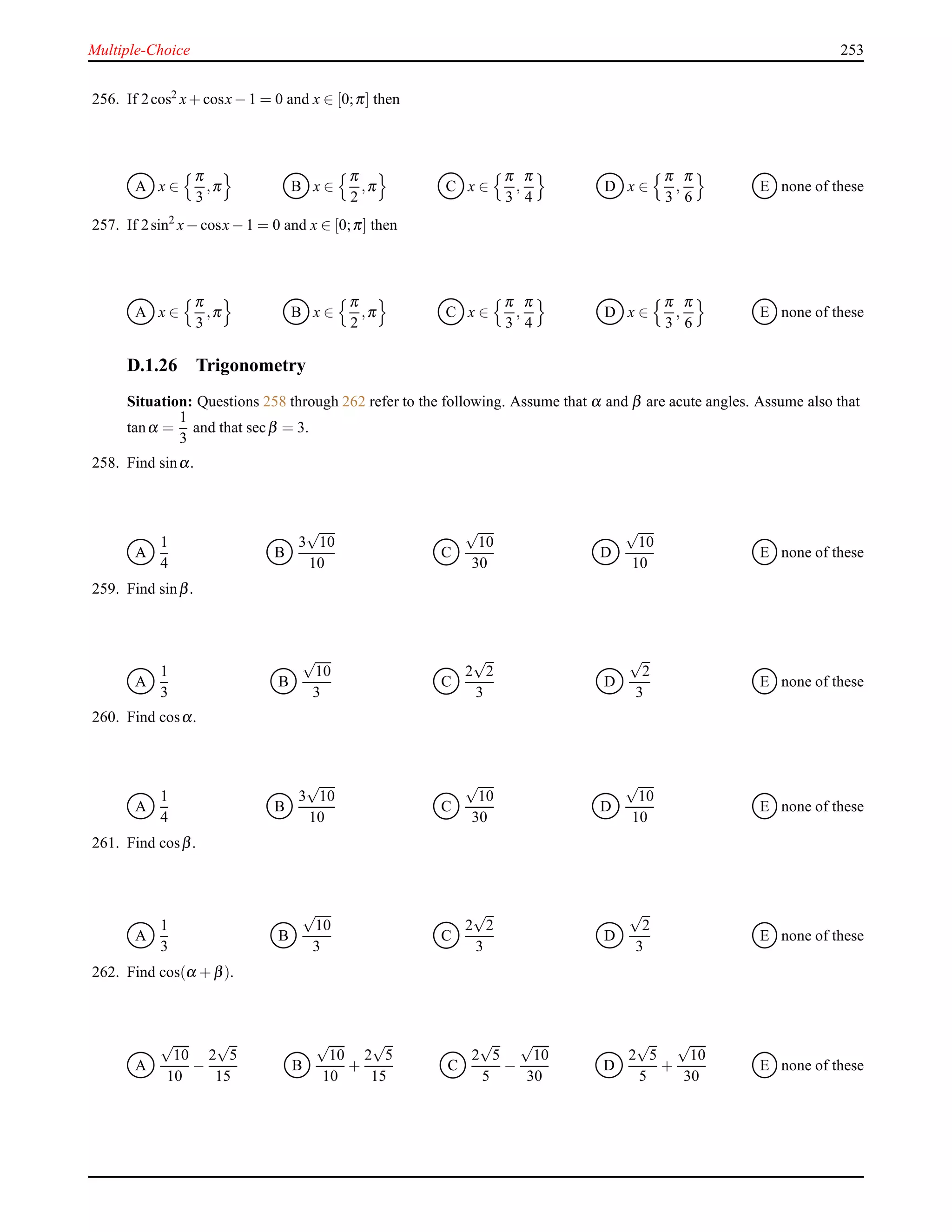 Multiple-Choice 253
256. If 2cos2 x+ cosx− 1 = 0 and x ∈ [0;π] then
A x ∈
π
3
,π B x ∈
π
2
,π C x ∈
π
3
,
π
4
D x ∈
π
3
,
π
6
E none of these
257. If 2sin2
x− cosx− 1 = 0 and x ∈ [0;π] then
A x ∈
π
3
,π B x ∈
π
2
,π C x ∈
π
3
,
π
4
D x ∈
π
3
,
π
6
E none of these
D.1.26 Trigonometry
Situation: Questions 258 through 262 refer to the following. Assume that α and β are acute angles. Assume also that
tanα =
1
3
and that secβ = 3.
258. Find sinα.
A
1
4
B
3
√
10
10
C
√
10
30
D
√
10
10
E none of these
259. Find sinβ.
A
1
3
B
√
10
3
C
2
√
2
3
D
√
2
3
E none of these
260. Find cosα.
A
1
4
B
3
√
10
10
C
√
10
30
D
√
10
10
E none of these
261. Find cosβ.
A
1
3
B
√
10
3
C
2
√
2
3
D
√
2
3
E none of these
262. Find cos(α + β).
A
√
10
10
−
2
√
5
15
B
√
10
10
+
2
√
5
15
C
2
√
5
5
−
√
10
30
D
2
√
5
5
+
√
10
30
E none of these
 