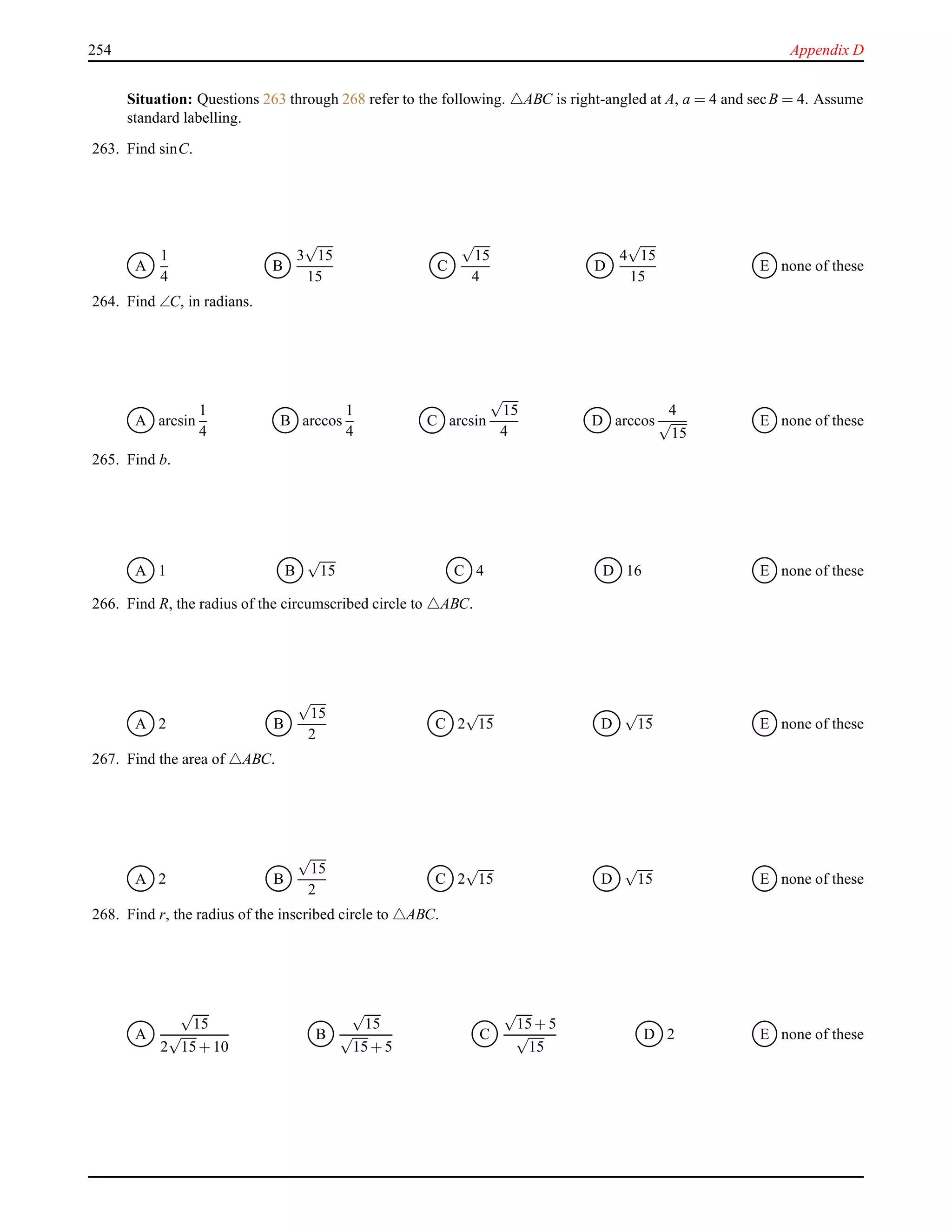 254 Appendix D
Situation: Questions 263 through 268 refer to the following. △ABC is right-angled at A, a = 4 and secB = 4. Assume
standard labelling.
263. Find sinC.
A
1
4
B
3
√
15
15
C
√
15
4
D
4
√
15
15
E none of these
264. Find ∠C, in radians.
A arcsin
1
4
B arccos
1
4
C arcsin
√
15
4
D arccos
4
√
15
E none of these
265. Find b.
A 1 B
√
15 C 4 D 16 E none of these
266. Find R, the radius of the circumscribed circle to △ABC.
A 2 B
√
15
2
C 2
√
15 D
√
15 E none of these
267. Find the area of △ABC.
A 2 B
√
15
2
C 2
√
15 D
√
15 E none of these
268. Find r, the radius of the inscribed circle to △ABC.
A
√
15
2
√
15+ 10
B
√
15
√
15+ 5
C
√
15+ 5
√
15
D 2 E none of these
 