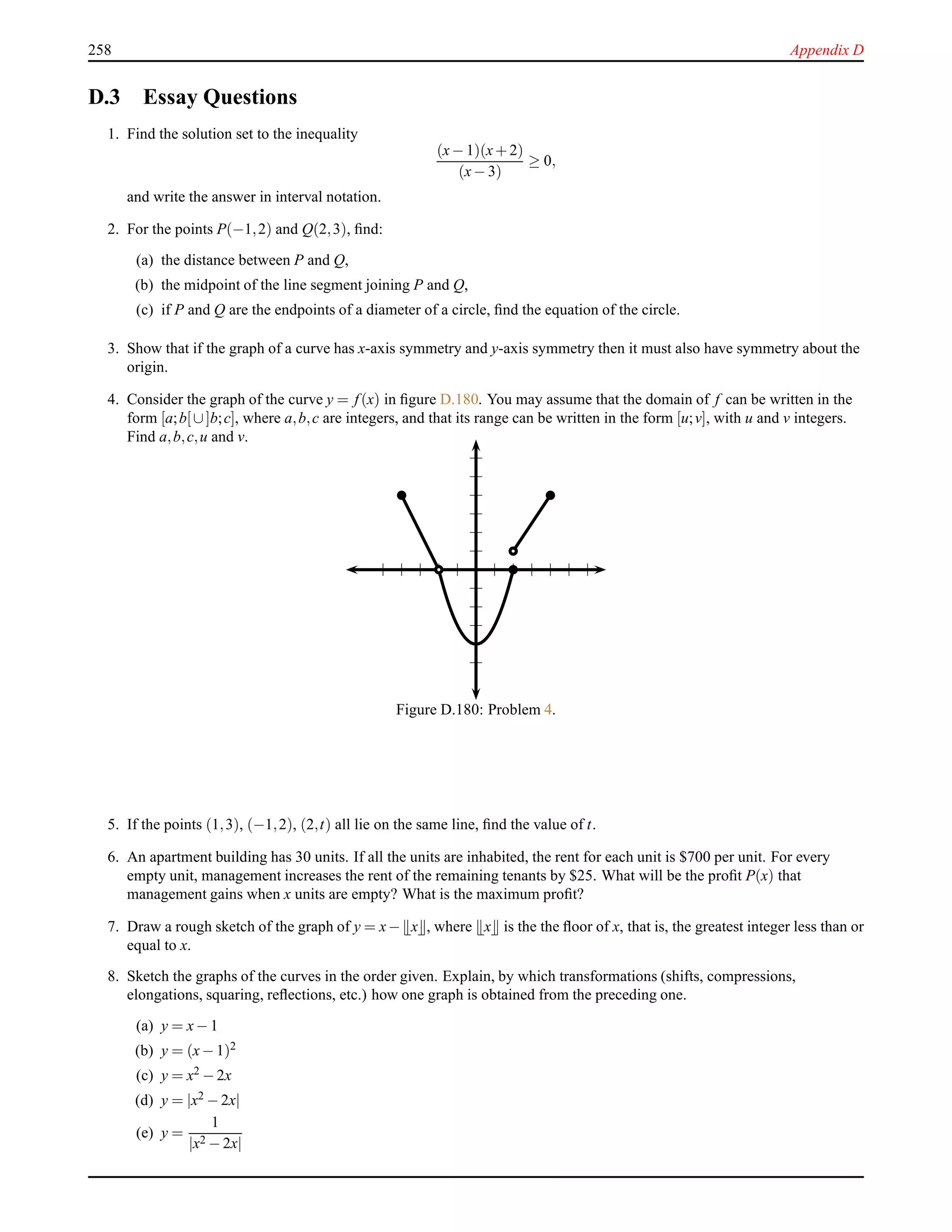 258 Appendix D
D.3 Essay Questions
1. Find the solution set to the inequality
(x− 1)(x+ 2)
(x− 3)
≥ 0,
and write the answer in interval notation.
2. For the points P(−1,2) and Q(2,3), ﬁnd:
(a) the distance between P and Q,
(b) the midpoint of the line segment joining P and Q,
(c) if P and Q are the endpoints of a diameter of a circle, ﬁnd the equation of the circle.
3. Show that if the graph of a curve has x-axis symmetry and y-axis symmetry then it must also have symmetry about the
origin.
4. Consider the graph of the curve y = f(x) in ﬁgure D.180. You may assume that the domain of f can be written in the
form [a;b[∪]b;c], where a,b,c are integers, and that its range can be written in the form [u;v], with u and v integers.
Find a,b,c,u and v.
Figure D.180: Problem 4.
5. If the points (1,3), (−1,2), (2,t) all lie on the same line, ﬁnd the value of t.
6. An apartment building has 30 units. If all the units are inhabited, the rent for each unit is $700 per unit. For every
empty unit, management increases the rent of the remaining tenants by $25. What will be the proﬁt P(x) that
management gains when x units are empty? What is the maximum proﬁt?
7. Draw a rough sketch of the graph of y = x− x , where x is the the ﬂoor of x, that is, the greatest integer less than or
equal to x.
8. Sketch the graphs of the curves in the order given. Explain, by which transformations (shifts, compressions,
elongations, squaring, reﬂections, etc.) how one graph is obtained from the preceding one.
(a) y = x− 1
(b) y = (x− 1)2
(c) y = x2 − 2x
(d) y = |x2 − 2x|
(e) y =
1
|x2 − 2x|
 