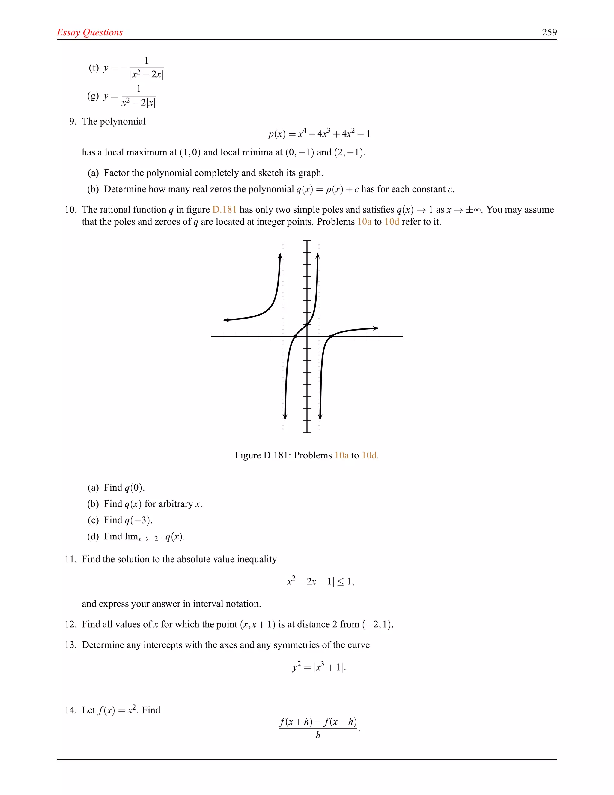 Essay Questions 259
(f) y = −
1
|x2 − 2x|
(g) y =
1
x2 − 2|x|
9. The polynomial
p(x) = x4
− 4x3
+ 4x2
− 1
has a local maximum at (1,0) and local minima at (0,−1) and (2,−1).
(a) Factor the polynomial completely and sketch its graph.
(b) Determine how many real zeros the polynomial q(x) = p(x)+ c has for each constant c.
10. The rational function q in ﬁgure D.181 has only two simple poles and satisﬁes q(x) → 1 as x → ±∞. You may assume
that the poles and zeroes of q are located at integer points. Problems 10a to 10d refer to it.
Figure D.181: Problems 10a to 10d.
(a) Find q(0).
(b) Find q(x) for arbitrary x.
(c) Find q(−3).
(d) Find limx→−2+ q(x).
11. Find the solution to the absolute value inequality
|x2
− 2x− 1| ≤ 1,
and express your answer in interval notation.
12. Find all values of x for which the point (x,x+ 1) is at distance 2 from (−2,1).
13. Determine any intercepts with the axes and any symmetries of the curve
y2
= |x3
+ 1|.
14. Let f(x) = x2. Find
f(x+ h)− f(x− h)
h
.
 