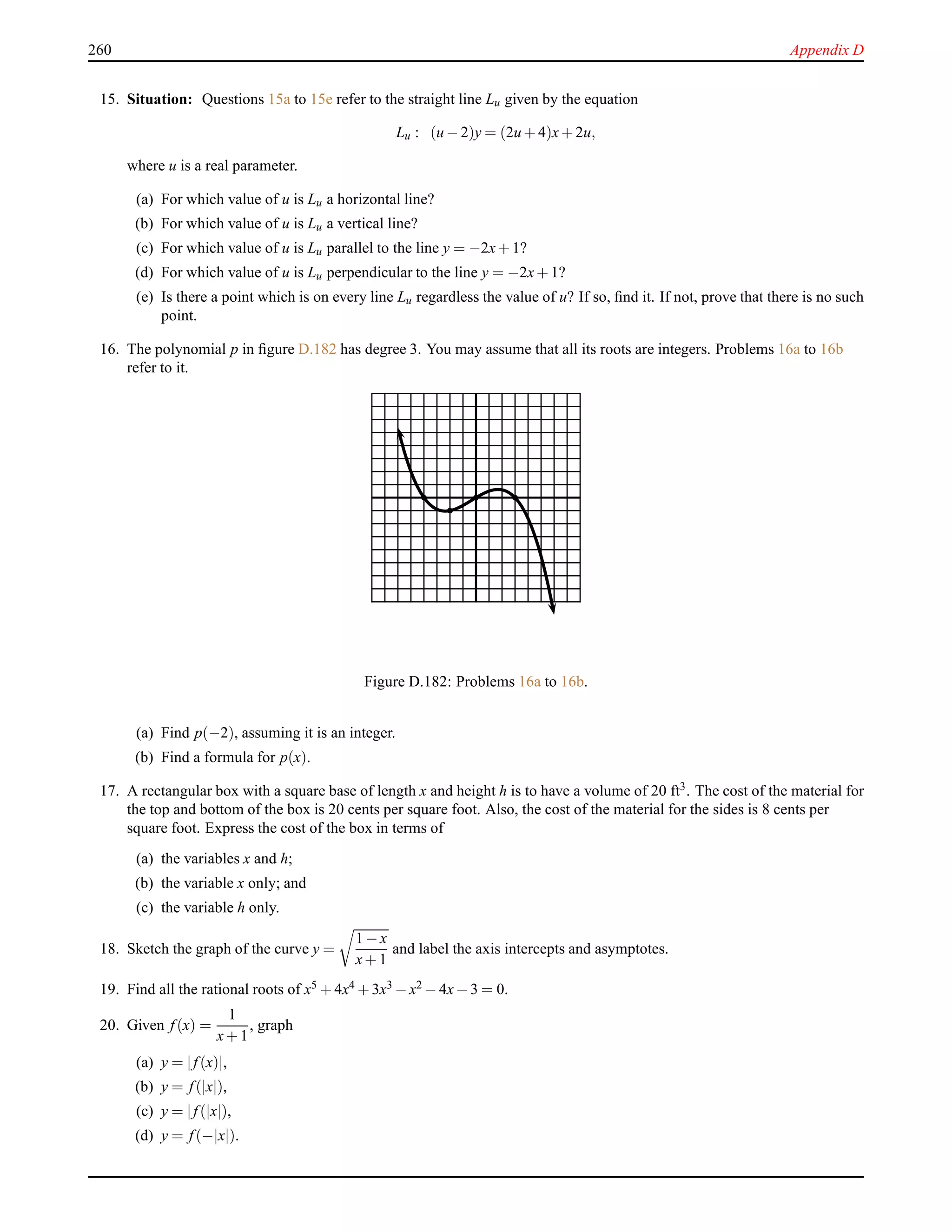 260 Appendix D
15. Situation: Questions 15a to 15e refer to the straight line Lu given by the equation
Lu : (u − 2)y = (2u + 4)x+ 2u,
where u is a real parameter.
(a) For which value of u is Lu a horizontal line?
(b) For which value of u is Lu a vertical line?
(c) For which value of u is Lu parallel to the line y = −2x+ 1?
(d) For which value of u is Lu perpendicular to the line y = −2x+ 1?
(e) Is there a point which is on every line Lu regardless the value of u? If so, ﬁnd it. If not, prove that there is no such
point.
16. The polynomial p in ﬁgure D.182 has degree 3. You may assume that all its roots are integers. Problems 16a to 16b
refer to it.
Figure D.182: Problems 16a to 16b.
(a) Find p(−2), assuming it is an integer.
(b) Find a formula for p(x).
17. A rectangular box with a square base of length x and height h is to have a volume of 20 ft3. The cost of the material for
the top and bottom of the box is 20 cents per square foot. Also, the cost of the material for the sides is 8 cents per
square foot. Express the cost of the box in terms of
(a) the variables x and h;
(b) the variable x only; and
(c) the variable h only.
18. Sketch the graph of the curve y =
1 − x
x+ 1
and label the axis intercepts and asymptotes.
19. Find all the rational roots of x5 + 4x4 + 3x3 − x2 − 4x− 3 = 0.
20. Given f(x) =
1
x+ 1
, graph
(a) y = |f(x)|,
(b) y = f(|x|),
(c) y = |f(|x|),
(d) y = f(−|x|).
 