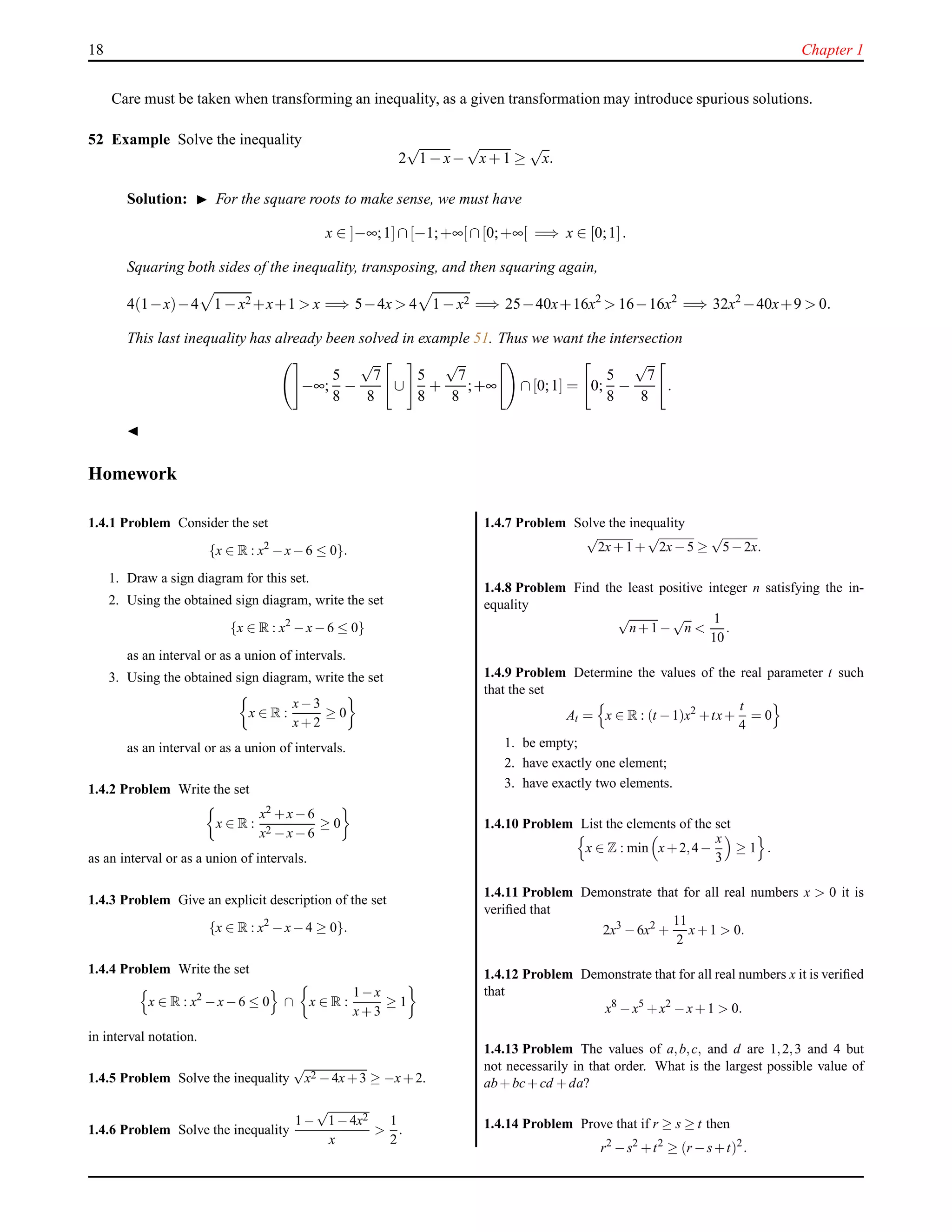 18 Chapter 1
Care must be taken when transforming an inequality, as a given transformation may introduce spurious solutions.
52 Example Solve the inequality
2
√
1 − x−
√
x+ 1 ≥
√
x.
Solution: ◮ For the square roots to make sense, we must have
x ∈ ]−∞;1]∩[−1;+∞[∩[0;+∞[ =⇒ x ∈ [0;1].
Squaring both sides of the inequality, transposing, and then squaring again,
4(1−x)−4 1 − x2 +x+1 > x =⇒ 5−4x > 4 1 − x2 =⇒ 25−40x+16x2
> 16−16x2
=⇒ 32x2
−40x+9 > 0.
This last inequality has already been solved in example 51. Thus we want the intersection
−∞;
5
8
−
√
7
8
∪
5
8
+
√
7
8
;+∞ ∩[0;1] = 0;
5
8
−
√
7
8
.
◭
Homework
1.4.1 Problem Consider the set
{x ∈ R : x2
−x−6 ≤ 0}.
1. Draw a sign diagram for this set.
2. Using the obtained sign diagram, write the set
{x ∈ R : x2
−x−6 ≤ 0}
as an interval or as a union of intervals.
3. Using the obtained sign diagram, write the set
x ∈ R :
x−3
x+2
≥ 0
as an interval or as a union of intervals.
1.4.2 Problem Write the set
x ∈ R :
x2 +x−6
x2 −x−6
≥ 0
as an interval or as a union of intervals.
1.4.3 Problem Give an explicit description of the set
{x ∈ R : x2
−x−4 ≥ 0}.
1.4.4 Problem Write the set
x ∈ R : x2
−x−6 ≤ 0 ∩ x ∈ R :
1−x
x+3
≥ 1
in interval notation.
1.4.5 Problem Solve the inequality
√
x2 −4x+3 ≥ −x+2.
1.4.6 Problem Solve the inequality
1−
√
1−4x2
x
>
1
2
.
1.4.7 Problem Solve the inequality
√
2x+1+
√
2x−5 ≥
√
5−2x.
1.4.8 Problem Find the least positive integer n satisfying the in-
equality
√
n+1 −
√
n <
1
10
.
1.4.9 Problem Determine the values of the real parameter t such
that the set
At = x ∈ R : (t −1)x2
+tx+
t
4
= 0
1. be empty;
2. have exactly one element;
3. have exactly two elements.
1.4.10 Problem List the elements of the set
x ∈ Z : min x+2,4−
x
3
≥ 1 .
1.4.11 Problem Demonstrate that for all real numbers x > 0 it is
veriﬁed that
2x3
−6x2
+
11
2
x+1 > 0.
1.4.12 Problem Demonstrate that for all real numbers x it is veriﬁed
that
x8
−x5
+x2
−x+1 > 0.
1.4.13 Problem The values of a,b,c, and d are 1,2,3 and 4 but
not necessarily in that order. What is the largest possible value of
ab+bc+cd +da?
1.4.14 Problem Prove that if r ≥ s ≥ t then
r2
−s2
+t2
≥ (r −s+t)2
.
 