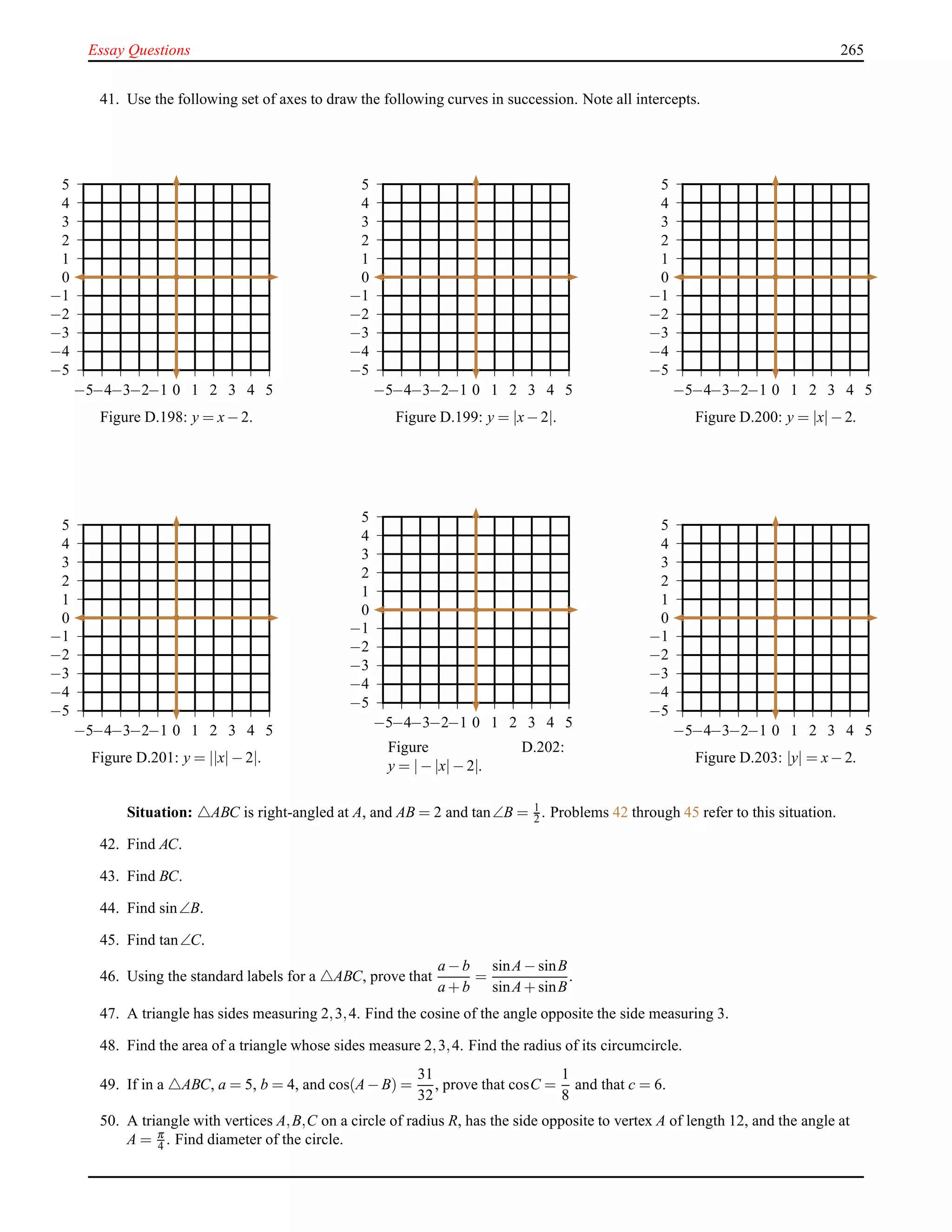 Essay Questions 265
41. Use the following set of axes to draw the following curves in succession. Note all intercepts.
−5
−4
−3
−2
−1
0
1
2
3
4
5
−5−4−3−2−1 0 1 2 3 4 5
Figure D.198: y = x− 2.
−5
−4
−3
−2
−1
0
1
2
3
4
5
−5−4−3−2−1 0 1 2 3 4 5
Figure D.199: y = |x− 2|.
−5
−4
−3
−2
−1
0
1
2
3
4
5
−5−4−3−2−1 0 1 2 3 4 5
Figure D.200: y = |x|− 2.
−5
−4
−3
−2
−1
0
1
2
3
4
5
−5−4−3−2−1 0 1 2 3 4 5
Figure D.201: y = ||x|− 2|.
−5
−4
−3
−2
−1
0
1
2
3
4
5
−5−4−3−2−1 0 1 2 3 4 5
Figure D.202:
y = |− |x|− 2|.
−5
−4
−3
−2
−1
0
1
2
3
4
5
−5−4−3−2−1 0 1 2 3 4 5
Figure D.203: |y| = x− 2.
Situation: △ABC is right-angled at A, and AB = 2 and tan∠B = 1
2 . Problems 42 through 45 refer to this situation.
42. Find AC.
43. Find BC.
44. Find sin∠B.
45. Find tan∠C.
46. Using the standard labels for a △ABC, prove that
a − b
a + b
=
sinA− sinB
sinA+ sinB
.
47. A triangle has sides measuring 2,3,4. Find the cosine of the angle opposite the side measuring 3.
48. Find the area of a triangle whose sides measure 2,3,4. Find the radius of its circumcircle.
49. If in a △ABC, a = 5, b = 4, and cos(A− B) =
31
32
, prove that cosC =
1
8
and that c = 6.
50. A triangle with vertices A,B,C on a circle of radius R, has the side opposite to vertex A of length 12, and the angle at
A = π
4 . Find diameter of the circle.
 