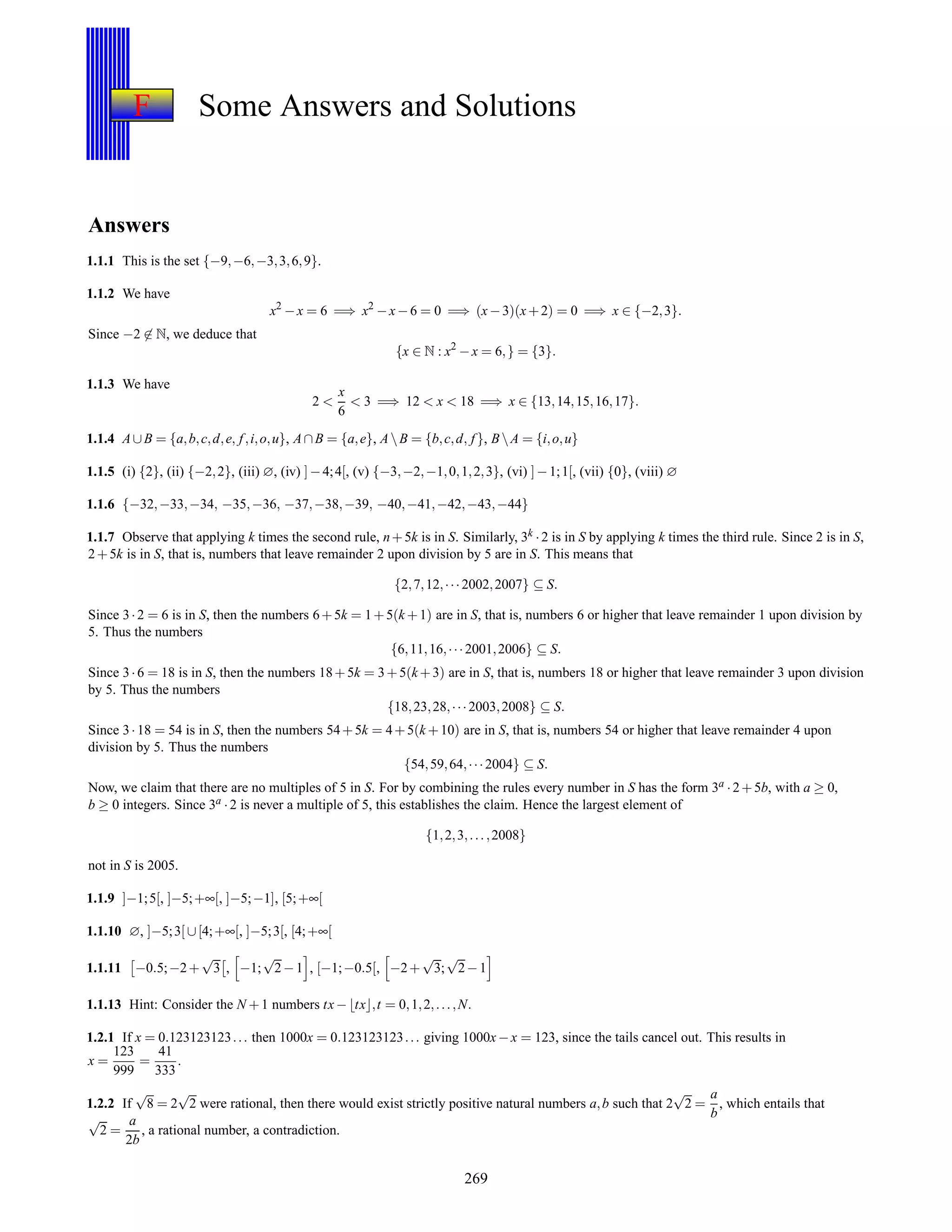 F Some Answers and Solutions
Answers
1.1.1 This is the set {−9,−6,−3,3,6,9}.
1.1.2 We have
x2
−x = 6 =⇒ x2
−x−6 = 0 =⇒ (x−3)(x+2) = 0 =⇒ x ∈ {−2,3}.
Since −2 ∈ N, we deduce that
{x ∈ N : x2
−x = 6,} = {3}.
1.1.3 We have
2 <
x
6
< 3 =⇒ 12 < x < 18 =⇒ x ∈ {13,14,15,16,17}.
1.1.4 A∪B = {a,b,c,d,e, f,i,o,u}, A∩B = {a,e}, AB = {b,c,d, f }, BA = {i,o,u}
1.1.5 (i) {2}, (ii) {−2,2}, (iii) ∅, (iv) ]−4;4[, (v) {−3,−2,−1,0,1,2,3}, (vi) ]−1;1[, (vii) {0}, (viii) ∅
1.1.6 {−32,−33,−34, −35,−36, −37,−38,−39, −40,−41,−42,−43,−44}
1.1.7 Observe that applying k times the second rule, n+5k is in S. Similarly, 3k ·2 is in S by applying k times the third rule. Since 2 is in S,
2+5k is in S, that is, numbers that leave remainder 2 upon division by 5 are in S. This means that
{2,7,12,···2002,2007} ⊆ S.
Since 3·2 = 6 is in S, then the numbers 6+5k = 1+5(k +1) are in S, that is, numbers 6 or higher that leave remainder 1 upon division by
5. Thus the numbers
{6,11,16,···2001,2006} ⊆ S.
Since 3·6 = 18 is in S, then the numbers 18+5k = 3+5(k+3) are in S, that is, numbers 18 or higher that leave remainder 3 upon division
by 5. Thus the numbers
{18,23,28,···2003,2008} ⊆ S.
Since 3·18 = 54 is in S, then the numbers 54+5k = 4+5(k +10) are in S, that is, numbers 54 or higher that leave remainder 4 upon
division by 5. Thus the numbers
{54,59,64,···2004} ⊆ S.
Now, we claim that there are no multiples of 5 in S. For by combining the rules every number in S has the form 3a ·2+5b, with a ≥ 0,
b ≥ 0 integers. Since 3a ·2 is never a multiple of 5, this establishes the claim. Hence the largest element of
{1,2,3,...,2008}
not in S is 2005.
1.1.9 ]−1;5[, ]−5;+∞[, ]−5;−1], [5;+∞[
1.1.10 ∅, ]−5;3[ ∪[4;+∞[, ]−5;3[, [4;+∞[
1.1.11 −0.5;−2+
√
3 , −1;
√
2−1 , [−1;−0.5[, −2+
√
3;
√
2−1
1.1.13 Hint: Consider the N +1 numbers tx−⌊tx⌋,t = 0,1,2,...,N.
1.2.1 If x = 0.123123123... then 1000x = 0.123123123... giving 1000x−x = 123, since the tails cancel out. This results in
x =
123
999
=
41
333
.
1.2.2 If
√
8 = 2
√
2 were rational, then there would exist strictly positive natural numbers a,b such that 2
√
2 =
a
b
, which entails that
√
2 =
a
2b
, a rational number, a contradiction.
269
 