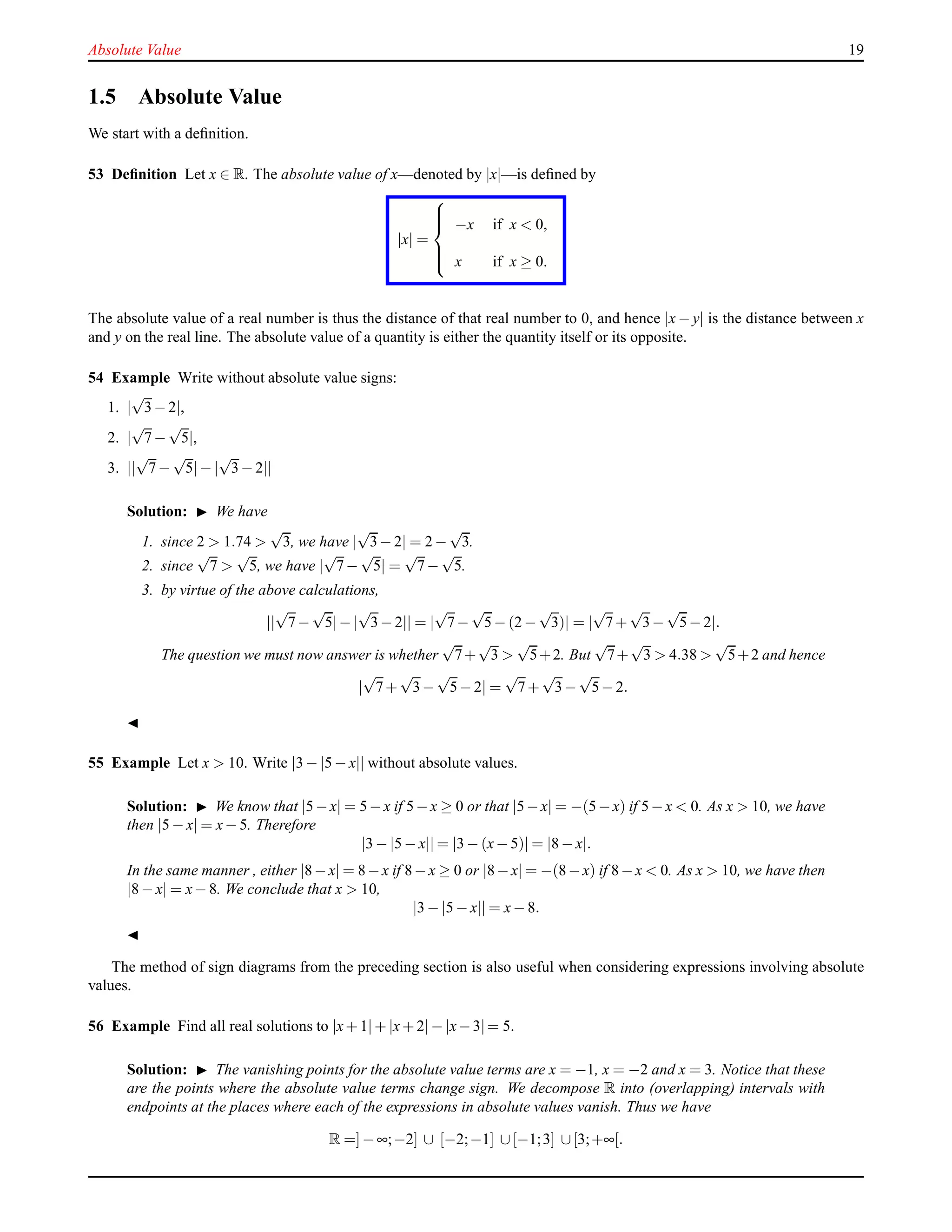 Absolute Value 19
1.5 Absolute Value
We start with a deﬁnition.
53 Deﬁnition Let x ∈ R. The absolute value of x—denoted by |x|—is deﬁned by
|x| =



−x if x < 0,
x if x ≥ 0.
The absolute value of a real number is thus the distance of that real number to 0, and hence |x − y| is the distance between x
and y on the real line. The absolute value of a quantity is either the quantity itself or its opposite.
54 Example Write without absolute value signs:
1. |
√
3− 2|,
2. |
√
7−
√
5|,
3. ||
√
7−
√
5|− |
√
3− 2||
Solution: ◮ We have
1. since 2 > 1.74 >
√
3, we have |
√
3− 2| = 2 −
√
3.
2. since
√
7 >
√
5, we have |
√
7−
√
5| =
√
7−
√
5.
3. by virtue of the above calculations,
||
√
7−
√
5|− |
√
3− 2|| = |
√
7−
√
5− (2 −
√
3)| = |
√
7+
√
3−
√
5− 2|.
The question we must now answer is whether
√
7+
√
3 >
√
5+2. But
√
7+
√
3 > 4.38 >
√
5+2 and hence
|
√
7+
√
3−
√
5− 2| =
√
7+
√
3−
√
5− 2.
◭
55 Example Let x > 10. Write |3 − |5 − x|| without absolute values.
Solution: ◮ We know that |5−x| = 5−x if 5−x ≥ 0 or that |5−x| = −(5−x) if 5−x < 0. As x > 10, we have
then |5 − x| = x− 5. Therefore
|3 − |5 − x|| = |3 − (x− 5)| = |8 − x|.
In the same manner , either |8−x| = 8−x if 8−x ≥ 0 or |8−x| = −(8−x) if 8−x < 0. As x > 10, we have then
|8 − x| = x− 8. We conclude that x > 10,
|3 − |5 − x|| = x− 8.
◭
The method of sign diagrams from the preceding section is also useful when considering expressions involving absolute
values.
56 Example Find all real solutions to |x+ 1|+ |x+ 2|− |x−3|= 5.
Solution: ◮ The vanishing points for the absolute value terms are x = −1, x = −2 and x = 3. Notice that these
are the points where the absolute value terms change sign. We decompose R into (overlapping) intervals with
endpoints at the places where each of the expressions in absolute values vanish. Thus we have
R =]− ∞;−2] ∪ [−2;−1] ∪[−1;3] ∪[3;+∞[.
 