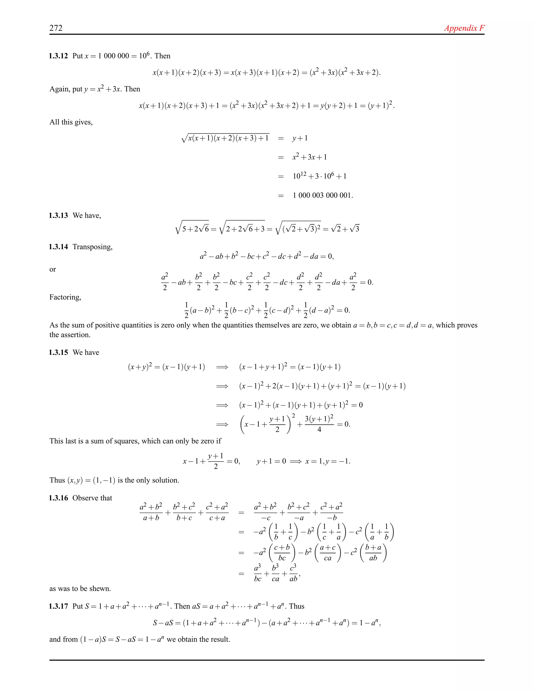 272 Appendix F
1.3.12 Put x = 1 000 000 = 106. Then
x(x+1)(x+2)(x+3) = x(x+3)(x+1)(x+2) = (x2
+3x)(x2
+3x+2).
Again, put y = x2 +3x. Then
x(x+1)(x+2)(x+3)+1 = (x2
+3x)(x2
+3x+2)+1 = y(y+2)+1 = (y+1)2
.
All this gives,
x(x+1)(x+2)(x+3)+1 = y+1
= x2 +3x+1
= 1012 +3·106 +1
= 1 000 003 000 001.
1.3.13 We have,
5+2
√
6 = 2+2
√
6+3 = (
√
2+
√
3)2 =
√
2+
√
3
1.3.14 Transposing,
a2
−ab+b2
−bc+c2
−dc+d2
−da = 0,
or
a2
2
−ab+
b2
2
+
b2
2
−bc+
c2
2
+
c2
2
−dc+
d2
2
+
d2
2
−da+
a2
2
= 0.
Factoring,
1
2
(a−b)2
+
1
2
(b−c)2
+
1
2
(c−d)2
+
1
2
(d −a)2
= 0.
As the sum of positive quantities is zero only when the quantities themselves are zero, we obtain a = b,b = c,c = d,d = a, which proves
the assertion.
1.3.15 We have
(x+y)2 = (x−1)(y+1) =⇒ (x−1+y+1)2 = (x−1)(y+1)
=⇒ (x−1)2 +2(x−1)(y+1)+(y+1)2 = (x−1)(y+1)
=⇒ (x−1)2 +(x−1)(y+1)+(y+1)2 = 0
=⇒ x−1+
y+1
2
2
+
3(y+1)2
4
= 0.
This last is a sum of squares, which can only be zero if
x−1+
y+1
2
= 0, y+1 = 0 =⇒ x = 1,y = −1.
Thus (x,y) = (1,−1) is the only solution.
1.3.16 Observe that
a2 +b2
a+b
+
b2 +c2
b+c
+
c2 +a2
c+a
=
a2 +b2
−c
+
b2 +c2
−a
+
c2 +a2
−b
= −a2 1
b
+
1
c
−b2 1
c
+
1
a
−c2 1
a
+
1
b
= −a2 c+b
bc
−b2 a+c
ca
−c2 b+a
ab
=
a3
bc
+
b3
ca
+
c3
ab
,
as was to be shewn.
1.3.17 Put S = 1+a+a2 +··· +an−1. Then aS = a+a2 +··· +an−1 +an. Thus
S−aS = (1+a+a2
+···+an−1
)−(a+a2
+··· +an−1
+an
) = 1−an
,
and from (1−a)S = S−aS = 1−an we obtain the result.
 