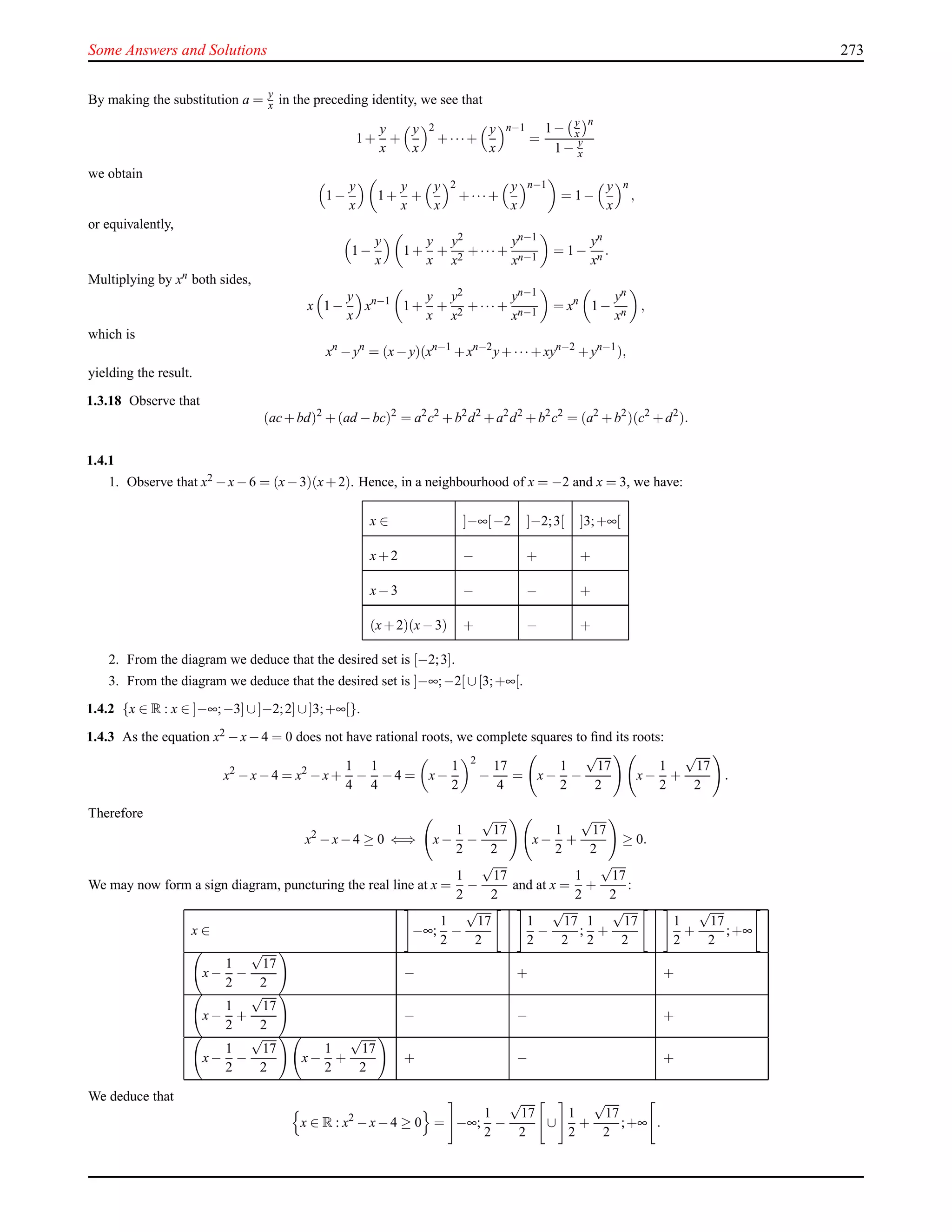 Some Answers and Solutions 273
By making the substitution a = y
x in the preceding identity, we see that
1+
y
x
+
y
x
2
+···+
y
x
n−1
=
1− y
x
n
1− y
x
we obtain
1−
y
x
1+
y
x
+
y
x
2
+···+
y
x
n−1
= 1−
y
x
n
,
or equivalently,
1−
y
x
1+
y
x
+
y2
x2
+··· +
yn−1
xn−1
= 1−
yn
xn .
Multiplying by xn both sides,
x 1−
y
x
xn−1
1+
y
x
+
y2
x2
+··· +
yn−1
xn−1
= xn
1−
yn
xn ,
which is
xn
−yn
= (x−y)(xn−1
+xn−2
y+··· +xyn−2
+yn−1
),
yielding the result.
1.3.18 Observe that
(ac+bd)2
+(ad −bc)2
= a2
c2
+b2
d2
+a2
d2
+b2
c2
= (a2
+b2
)(c2
+d2
).
1.4.1
1. Observe that x2 −x−6 = (x−3)(x+2). Hence, in a neighbourhood of x = −2 and x = 3, we have:
x ∈ ]−∞[−2 ]−2;3[ ]3;+∞[
x+2 − + +
x−3 − − +
(x+2)(x−3) + − +
2. From the diagram we deduce that the desired set is [−2;3].
3. From the diagram we deduce that the desired set is ]−∞;−2[ ∪[3;+∞[.
1.4.2 {x ∈ R : x ∈ ]−∞;−3] ∪]−2;2]∪]3;+∞[}.
1.4.3 As the equation x2 −x−4 = 0 does not have rational roots, we complete squares to ﬁnd its roots:
x2
−x−4 = x2
−x+
1
4
−
1
4
−4 = x−
1
2
2
−
17
4
= x−
1
2
−
√
17
2
x−
1
2
+
√
17
2
.
Therefore
x2
−x−4 ≥ 0 ⇐⇒ x−
1
2
−
√
17
2
x−
1
2
+
√
17
2
≥ 0.
We may now form a sign diagram, puncturing the real line at x =
1
2
−
√
17
2
and at x =
1
2
+
√
17
2
:
x ∈ −∞;
1
2
−
√
17
2
1
2
−
√
17
2
;
1
2
+
√
17
2
1
2
+
√
17
2
;+∞
x−
1
2
−
√
17
2
− + +
x−
1
2
+
√
17
2
− − +
x−
1
2
−
√
17
2
x−
1
2
+
√
17
2
+ − +
We deduce that
x ∈ R : x2
−x−4 ≥ 0 = −∞;
1
2
−
√
17
2
∪
1
2
+
√
17
2
;+∞ .
 