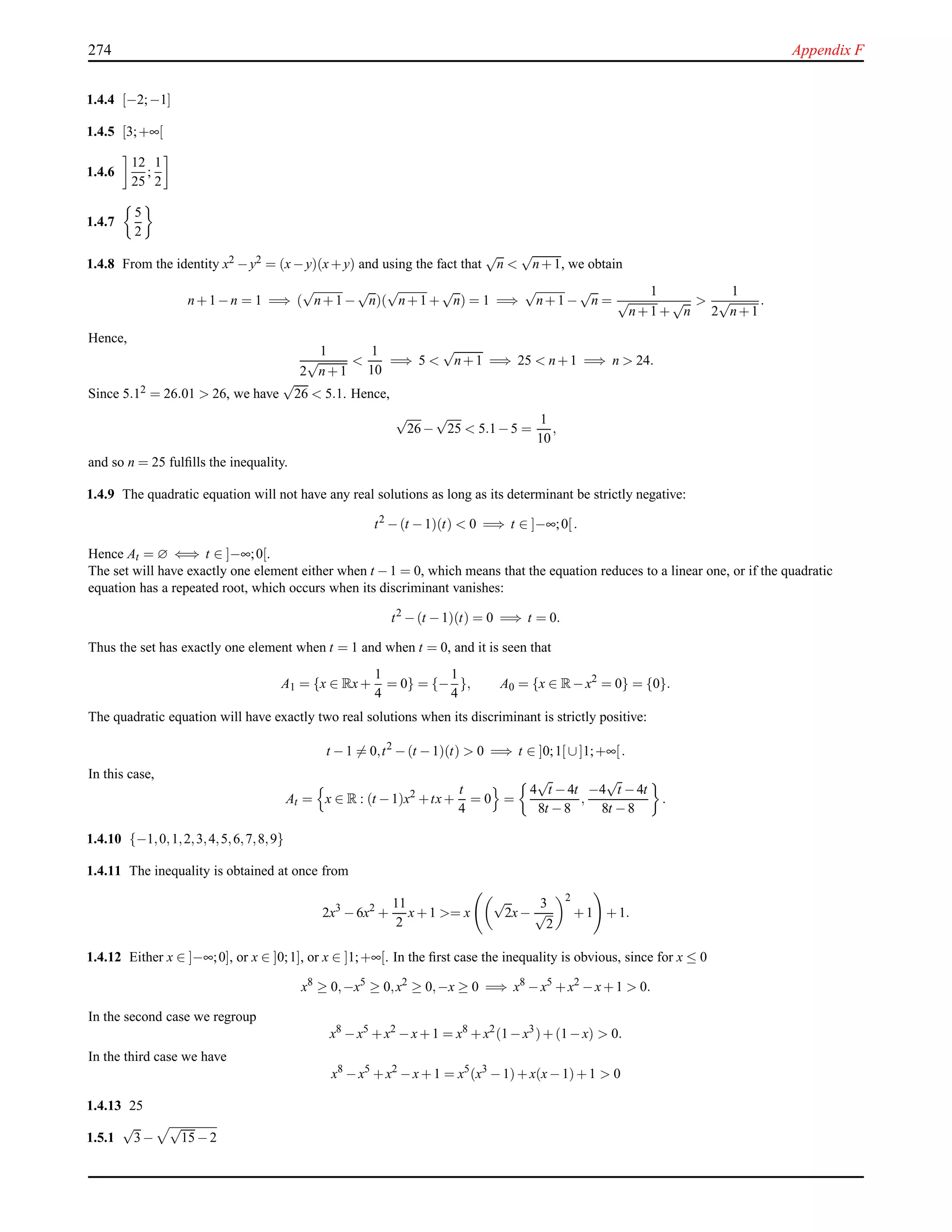 274 Appendix F
1.4.4 [−2;−1]
1.4.5 [3;+∞[
1.4.6
12
25
;
1
2
1.4.7
5
2
1.4.8 From the identity x2 −y2 = (x−y)(x+y) and using the fact that
√
n <
√
n+1, we obtain
n+1−n = 1 =⇒ (
√
n+1 −
√
n)(
√
n+1 +
√
n) = 1 =⇒
√
n+1 −
√
n =
1
√
n+1 +
√
n
>
1
2
√
n+1
.
Hence,
1
2
√
n+1
<
1
10
=⇒ 5 <
√
n+1 =⇒ 25 < n+1 =⇒ n > 24.
Since 5.12 = 26.01 > 26, we have
√
26 < 5.1. Hence,
√
26−
√
25 < 5.1−5 =
1
10
,
and so n = 25 fulﬁlls the inequality.
1.4.9 The quadratic equation will not have any real solutions as long as its determinant be strictly negative:
t2
−(t −1)(t) < 0 =⇒ t ∈ ]−∞;0[.
Hence At = ∅ ⇐⇒ t ∈ ]−∞;0[.
The set will have exactly one element either when t −1 = 0, which means that the equation reduces to a linear one, or if the quadratic
equation has a repeated root, which occurs when its discriminant vanishes:
t2
−(t −1)(t) = 0 =⇒ t = 0.
Thus the set has exactly one element when t = 1 and when t = 0, and it is seen that
A1 = {x ∈ Rx+
1
4
= 0} = {−
1
4
}, A0 = {x ∈ R−x2
= 0} = {0}.
The quadratic equation will have exactly two real solutions when its discriminant is strictly positive:
t −1 = 0,t2
−(t −1)(t) > 0 =⇒ t ∈ ]0;1[ ∪]1;+∞[.
In this case,
At = x ∈ R : (t −1)x2
+tx+
t
4
= 0 =
4
√
t −4t
8t −8
,
−4
√
t −4t
8t −8
.
1.4.10 {−1,0,1,2,3,4,5,6,7,8,9}
1.4.11 The inequality is obtained at once from
2x3
−6x2
+
11
2
x+1 >= x
√
2x−
3
√
2
2
+1 +1.
1.4.12 Either x ∈ ]−∞;0], or x ∈ ]0;1], or x ∈ ]1;+∞[. In the ﬁrst case the inequality is obvious, since for x ≤ 0
x8
≥ 0,−x5
≥ 0,x2
≥ 0,−x ≥ 0 =⇒ x8
−x5
+x2
−x+1 > 0.
In the second case we regroup
x8
−x5
+x2
−x+1 = x8
+x2
(1−x3
)+(1−x) > 0.
In the third case we have
x8
−x5
+x2
−x+1 = x5
(x3
−1)+x(x−1)+1 > 0
1.4.13 25
1.5.1
√
3−
√
15 −2
 