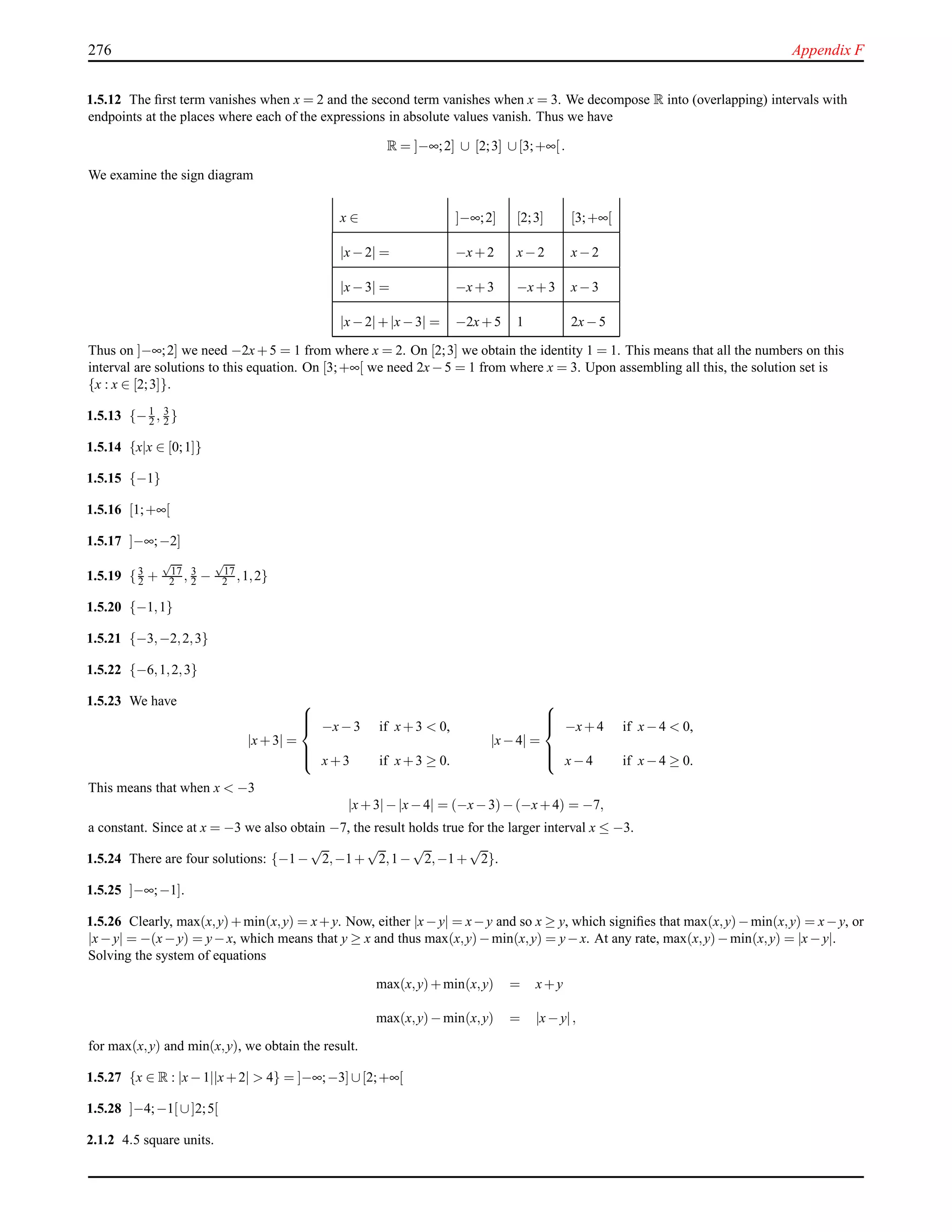 276 Appendix F
1.5.12 The ﬁrst term vanishes when x = 2 and the second term vanishes when x = 3. We decompose R into (overlapping) intervals with
endpoints at the places where each of the expressions in absolute values vanish. Thus we have
R = ]−∞;2] ∪ [2;3] ∪[3;+∞[.
We examine the sign diagram
x ∈ ]−∞;2] [2;3] [3;+∞[
|x−2| = −x+2 x−2 x−2
|x−3| = −x+3 −x+3 x−3
|x−2|+|x−3| = −2x+5 1 2x−5
Thus on ]−∞;2] we need −2x+5 = 1 from where x = 2. On [2;3] we obtain the identity 1 = 1. This means that all the numbers on this
interval are solutions to this equation. On [3;+∞[ we need 2x−5 = 1 from where x = 3. Upon assembling all this, the solution set is
{x : x ∈ [2;3]}.
1.5.13 {−1
2 , 3
2 }
1.5.14 {x|x ∈ [0;1]}
1.5.15 {−1}
1.5.16 [1;+∞[
1.5.17 ]−∞;−2]
1.5.19 {3
2 +
√
17
2 , 3
2 −
√
17
2 ,1,2}
1.5.20 {−1,1}
1.5.21 {−3,−2,2,3}
1.5.22 {−6,1,2,3}
1.5.23 We have
|x+3| =



−x−3 if x+3 < 0,
x+3 if x+3 ≥ 0.
|x−4| =



−x+4 if x−4 < 0,
x−4 if x−4 ≥ 0.
This means that when x < −3
|x+3|−|x−4| = (−x−3)−(−x+4) = −7,
a constant. Since at x = −3 we also obtain −7, the result holds true for the larger interval x ≤ −3.
1.5.24 There are four solutions: {−1−
√
2,−1+
√
2,1−
√
2,−1+
√
2}.
1.5.25 ]−∞;−1].
1.5.26 Clearly, max(x,y)+min(x,y) = x+y. Now, either |x−y| = x−y and so x ≥ y, which signiﬁes that max(x,y)−min(x,y) = x−y, or
|x−y| = −(x−y) = y−x, which means that y ≥ x and thus max(x,y)−min(x,y) = y−x. At any rate, max(x,y)−min(x,y) = |x−y|.
Solving the system of equations
max(x,y)+min(x,y) = x+y
max(x,y)−min(x,y) = |x−y|,
for max(x,y) and min(x,y), we obtain the result.
1.5.27 {x ∈ R : |x−1||x+2| > 4} = ]−∞;−3] ∪[2;+∞[
1.5.28 ]−4;−1[ ∪]2;5[
2.1.2 4.5 square units.
 