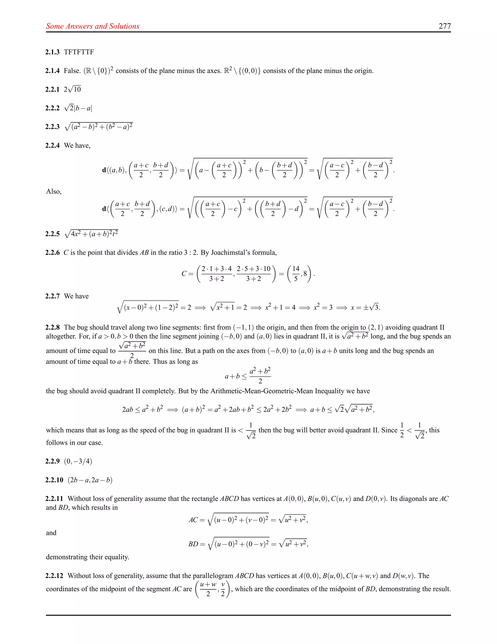 Some Answers and Solutions 277
2.1.3 TFTFTTF
2.1.4 False. (R{0})2 consists of the plane minus the axes. R2 {(0,0)} consists of the plane minus the origin.
2.2.1 2
√
10
2.2.2
√
2|b−a|
2.2.3 (a2 −b)2 +(b2 −a)2
2.2.4 We have,
d (a,b),
a+c
2
,
b+d
2
= a−
a+c
2
2
+ b−
b+d
2
2
=
a−c
2
2
+
b−d
2
2
.
Also,
d
a+c
2
,
b+d
2
,(c,d) =
a+c
2
−c
2
+
b+d
2
−d
2
=
a−c
2
2
+
b−d
2
2
.
2.2.5 4x2 +(a+b)2t2
2.2.6 C is the point that divides AB in the ratio 3 : 2. By Joachimstal’s formula,
C =
2·1+3·4
3+2
,
2·5+3·10
3+2
=
14
5
,8 .
2.2.7 We have
(x−0)2 +(1−2)2 = 2 =⇒ x2 +1 = 2 =⇒ x2
+1 = 4 =⇒ x2
= 3 =⇒ x = ±
√
3.
2.2.8 The bug should travel along two line segments: ﬁrst from (−1,1) the origin, and then from the origin to (2,1) avoiding quadrant II
altogether. For, if a > 0,b > 0 then the line segment joining (−b,0) and (a,0) lies in quadrant II, it is
√
a2 +b2 long, and the bug spends an
amount of time equal to
√
a2 +b2
2
on this line. But a path on the axes from (−b,0) to (a,0) is a+b units long and the bug spends an
amount of time equal to a+b there. Thus as long as
a+b ≤
a2 +b2
2
the bug should avoid quadrant II completely. But by the Arithmetic-Mean-Geometric-Mean Inequality we have
2ab ≤ a2
+b2
=⇒ (a+b)2
= a2
+2ab+b2
≤ 2a2
+2b2
=⇒ a+b ≤
√
2 a2 +b2,
which means that as long as the speed of the bug in quadrant II is <
1
√
2
then the bug will better avoid quadrant II. Since
1
2
<
1
√
2
, this
follows in our case.
2.2.9 (0,−3/4)
2.2.10 (2b−a,2a−b)
2.2.11 Without loss of generality assume that the rectangle ABCD has vertices at A(0,0), B(u,0), C(u,v) and D(0,v). Its diagonals are AC
and BD, which results in
AC = (u−0)2 +(v−0)2 = u2 +v2,
and
BD = (u−0)2 +(0−v)2 = u2 +v2,
demonstrating their equality.
2.2.12 Without loss of generality, assume that the parallelogram ABCD has vertices at A(0,0), B(u,0), C(u+w,v) and D(w,v). The
coordinates of the midpoint of the segment AC are
u+w
2
,
v
2
, which are the coordinates of the midpoint of BD, demonstrating the result.
 