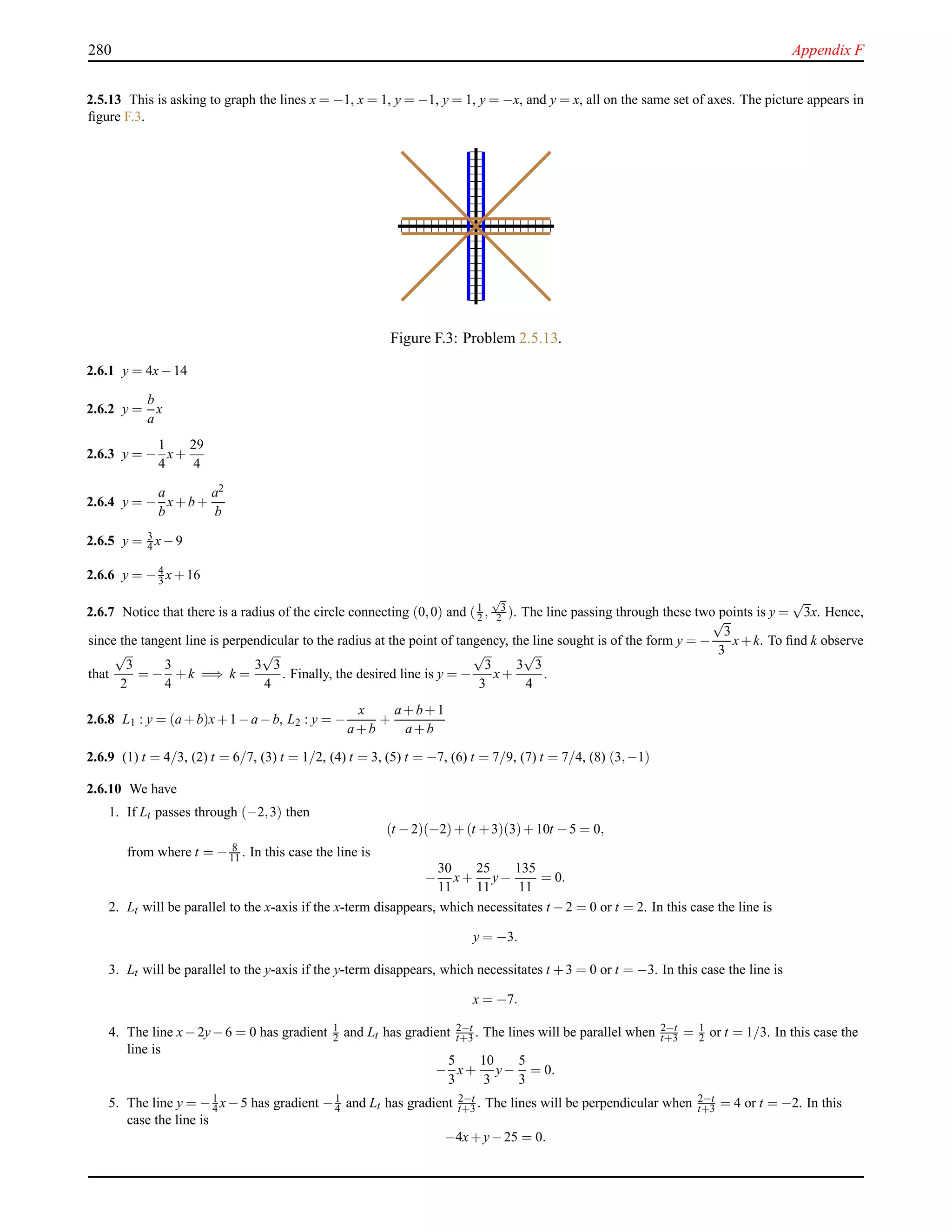 280 Appendix F
2.5.13 This is asking to graph the lines x = −1, x = 1, y = −1, y = 1, y = −x, and y = x, all on the same set of axes. The picture appears in
ﬁgure F.3.
Figure F.3: Problem 2.5.13.
2.6.1 y = 4x−14
2.6.2 y =
b
a
x
2.6.3 y = −
1
4
x+
29
4
2.6.4 y = −
a
b
x+b+
a2
b
2.6.5 y = 3
4 x−9
2.6.6 y = −4
3 x+16
2.6.7 Notice that there is a radius of the circle connecting (0,0) and (1
2 ,
√
3
2 ). The line passing through these two points is y =
√
3x. Hence,
since the tangent line is perpendicular to the radius at the point of tangency, the line sought is of the form y = −
√
3
3
x+k. To ﬁnd k observe
that
√
3
2
= −
3
4
+k =⇒ k =
3
√
3
4
. Finally, the desired line is y = −
√
3
3
x+
3
√
3
4
.
2.6.8 L1 : y = (a+b)x+1−a−b, L2 : y = −
x
a+b
+
a+b+1
a+b
2.6.9 (1) t = 4/3, (2) t = 6/7, (3) t = 1/2, (4) t = 3, (5) t = −7, (6) t = 7/9, (7) t = 7/4, (8) (3,−1)
2.6.10 We have
1. If Lt passes through (−2,3) then
(t −2)(−2)+(t +3)(3)+10t −5 = 0,
from where t = − 8
11 . In this case the line is
−
30
11
x+
25
11
y−
135
11
= 0.
2. Lt will be parallel to the x-axis if the x-term disappears, which necessitates t −2 = 0 or t = 2. In this case the line is
y = −3.
3. Lt will be parallel to the y-axis if the y-term disappears, which necessitates t +3 = 0 or t = −3. In this case the line is
x = −7.
4. The line x−2y−6 = 0 has gradient 1
2 and Lt has gradient 2−t
t+3 . The lines will be parallel when 2−t
t+3 = 1
2 or t = 1/3. In this case the
line is
−
5
3
x+
10
3
y−
5
3
= 0.
5. The line y = −1
4 x−5 has gradient −1
4 and Lt has gradient 2−t
t+3 . The lines will be perpendicular when 2−t
t+3 = 4 or t = −2. In this
case the line is
−4x+y−25 = 0.
 
