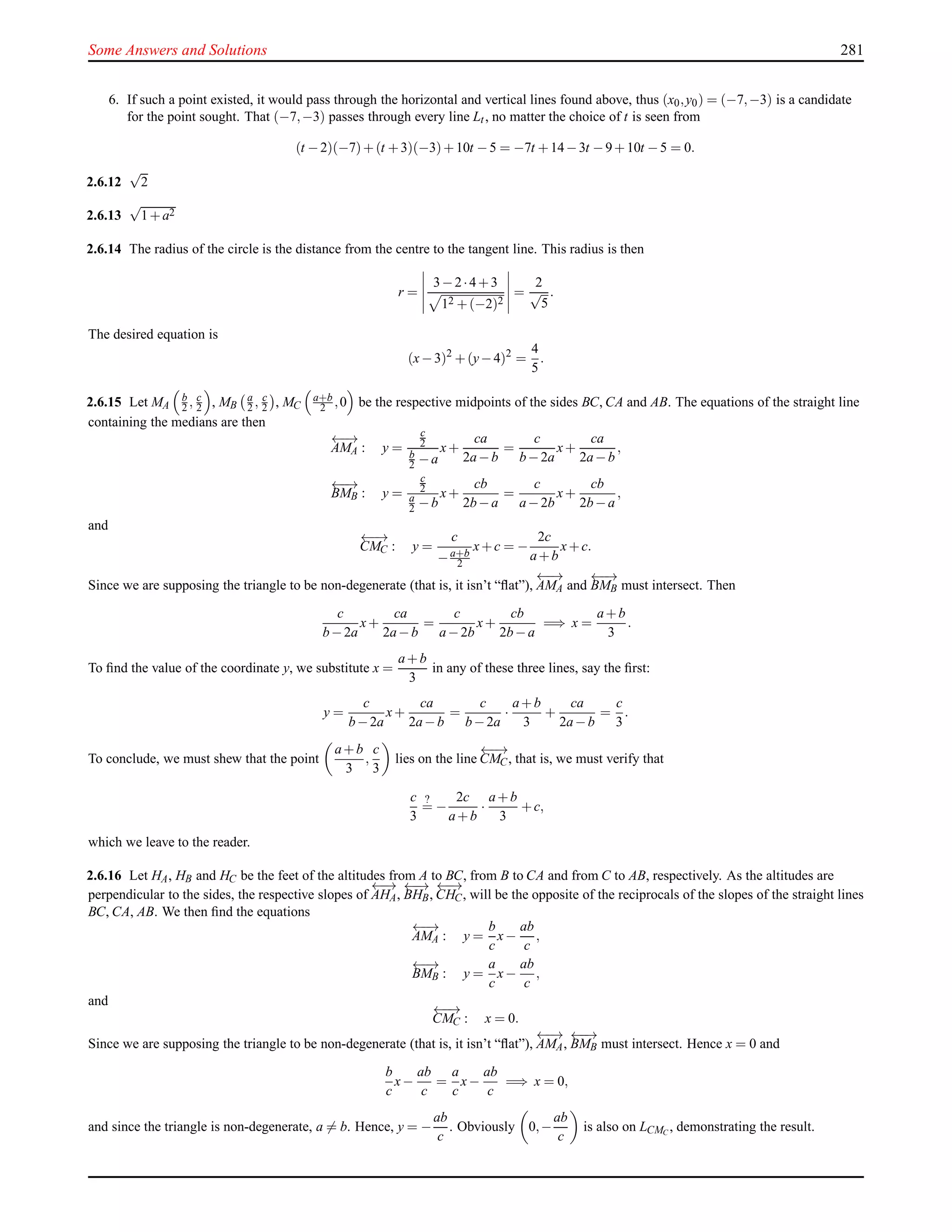 Some Answers and Solutions 281
6. If such a point existed, it would pass through the horizontal and vertical lines found above, thus (x0,y0) = (−7,−3) is a candidate
for the point sought. That (−7,−3) passes through every line Lt, no matter the choice of t is seen from
(t −2)(−7)+(t +3)(−3)+10t −5 = −7t +14−3t −9+10t −5 = 0.
2.6.12
√
2
2.6.13
√
1+a2
2.6.14 The radius of the circle is the distance from the centre to the tangent line. This radius is then
r =
3−2·4+3
12 +(−2)2
=
2
√
5
.
The desired equation is
(x−3)2
+(y−4)2
=
4
5
.
2.6.15 Let MA
b
2 , c
2 , MB
a
2 , c
2 , MC
a+b
2 ,0 be the respective midpoints of the sides BC, CA and AB. The equations of the straight line
containing the medians are then
←−→
AMA : y =
c
2
b
2 −a
x+
ca
2a−b
=
c
b−2a
x+
ca
2a−b
,
←−→
BMB : y =
c
2
a
2 −b
x+
cb
2b−a
=
c
a−2b
x+
cb
2b−a
,
and
←−→
CMC : y =
c
−a+b
2
x+c = −
2c
a+b
x+c.
Since we are supposing the triangle to be non-degenerate (that is, it isn’t “ﬂat”),
←−→
AMA and
←−→
BMB must intersect. Then
c
b−2a
x+
ca
2a−b
=
c
a−2b
x+
cb
2b−a
=⇒ x =
a+b
3
.
To ﬁnd the value of the coordinate y, we substitute x =
a+b
3
in any of these three lines, say the ﬁrst:
y =
c
b−2a
x+
ca
2a−b
=
c
b−2a
·
a+b
3
+
ca
2a−b
=
c
3
.
To conclude, we must shew that the point
a+b
3
,
c
3
lies on the line
←−→
CMC, that is, we must verify that
c
3
?
= −
2c
a+b
·
a+b
3
+c,
which we leave to the reader.
2.6.16 Let HA, HB and HC be the feet of the altitudes from A to BC, from B to CA and from C to AB, respectively. As the altitudes are
perpendicular to the sides, the respective slopes of
←−→
AHA,
←−→
BHB,
←−→
CHC, will be the opposite of the reciprocals of the slopes of the straight lines
BC, CA, AB. We then ﬁnd the equations
←−→
AMA : y =
b
c
x−
ab
c
,
←−→
BMB : y =
a
c
x−
ab
c
,
and
←−→
CMC : x = 0.
Since we are supposing the triangle to be non-degenerate (that is, it isn’t “ﬂat”),
←−→
AMA,
←−→
BMB must intersect. Hence x = 0 and
b
c
x−
ab
c
=
a
c
x−
ab
c
=⇒ x = 0,
and since the triangle is non-degenerate, a = b. Hence, y = −
ab
c
. Obviously 0,−
ab
c
is also on LCMC
, demonstrating the result.
 