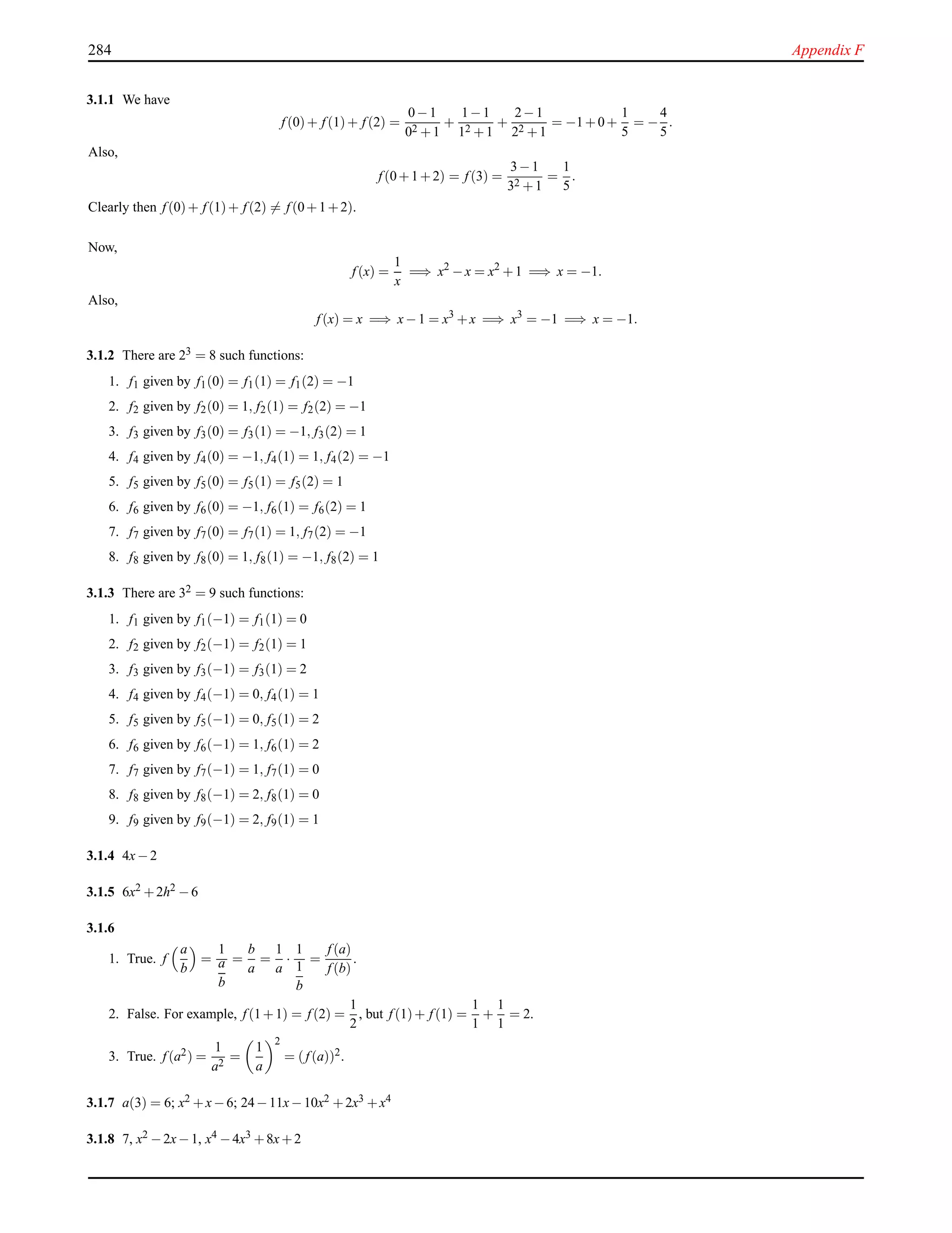 284 Appendix F
3.1.1 We have
f (0)+ f (1)+ f (2) =
0−1
02 +1
+
1−1
12 +1
+
2−1
22 +1
= −1+0+
1
5
= −
4
5
.
Also,
f (0+1+2) = f (3) =
3−1
32 +1
=
1
5
.
Clearly then f (0)+ f (1)+ f (2) = f (0+1+2).
Now,
f (x) =
1
x
=⇒ x2
−x = x2
+1 =⇒ x = −1.
Also,
f (x) = x =⇒ x−1 = x3
+x =⇒ x3
= −1 =⇒ x = −1.
3.1.2 There are 23 = 8 such functions:
1. f1 given by f1(0) = f1(1) = f1(2) = −1
2. f2 given by f2(0) = 1, f2(1) = f2(2) = −1
3. f3 given by f3(0) = f3(1) = −1, f3(2) = 1
4. f4 given by f4(0) = −1, f4(1) = 1, f4(2) = −1
5. f5 given by f5(0) = f5(1) = f5(2) = 1
6. f6 given by f6(0) = −1, f6(1) = f6(2) = 1
7. f7 given by f7(0) = f7(1) = 1, f7(2) = −1
8. f8 given by f8(0) = 1, f8(1) = −1, f8(2) = 1
3.1.3 There are 32 = 9 such functions:
1. f1 given by f1(−1) = f1(1) = 0
2. f2 given by f2(−1) = f2(1) = 1
3. f3 given by f3(−1) = f3(1) = 2
4. f4 given by f4(−1) = 0, f4(1) = 1
5. f5 given by f5(−1) = 0, f5(1) = 2
6. f6 given by f6(−1) = 1, f6(1) = 2
7. f7 given by f7(−1) = 1, f7(1) = 0
8. f8 given by f8(−1) = 2, f8(1) = 0
9. f9 given by f9(−1) = 2, f9(1) = 1
3.1.4 4x−2
3.1.5 6x2 +2h2 −6
3.1.6
1. True. f
a
b
=
1
a
b
=
b
a
=
1
a
·
1
1
b
=
f (a)
f (b)
.
2. False. For example, f (1+1) = f (2) =
1
2
, but f (1)+ f (1) =
1
1
+
1
1
= 2.
3. True. f (a2) =
1
a2
=
1
a
2
= (f (a))2.
3.1.7 a(3) = 6; x2 +x−6; 24−11x−10x2 +2x3 +x4
3.1.8 7, x2 −2x−1, x4 −4x3 +8x+2
 