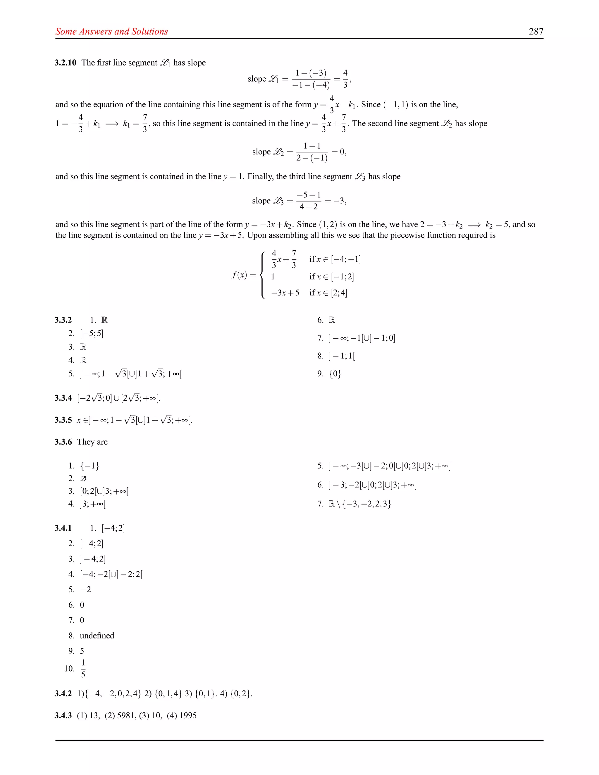 Some Answers and Solutions 287
3.2.10 The ﬁrst line segment L1 has slope
slope L1 =
1−(−3)
−1−(−4)
=
4
3
,
and so the equation of the line containing this line segment is of the form y =
4
3
x+k1. Since (−1,1) is on the line,
1 = −
4
3
+k1 =⇒ k1 =
7
3
, so this line segment is contained in the line y =
4
3
x+
7
3
. The second line segment L2 has slope
slope L2 =
1−1
2−(−1)
= 0,
and so this line segment is contained in the line y = 1. Finally, the third line segment L3 has slope
slope L3 =
−5−1
4−2
= −3,
and so this line segment is part of the line of the form y = −3x+k2. Since (1,2) is on the line, we have 2 = −3+k2 =⇒ k2 = 5, and so
the line segment is contained on the line y = −3x+5. Upon assembling all this we see that the piecewise function required is
f (x) =



4
3
x+
7
3
if x ∈ [−4;−1]
1 if x ∈ [−1;2]
−3x+5 if x ∈ [2;4]
3.3.2 1. R
2. [−5;5]
3. R
4. R
5. ]−∞;1−
√
3[∪]1+
√
3;+∞[
6. R
7. ]−∞;−1[∪]−1;0]
8. ]−1;1[
9. {0}
3.3.4 [−2
√
3;0]∪[2
√
3;+∞[.
3.3.5 x ∈]−∞;1−
√
3[∪]1+
√
3;+∞[.
3.3.6 They are
1. {−1}
2. ∅
3. [0;2[∪]3;+∞[
4. ]3;+∞[
5. ]−∞;−3[∪]−2;0[∪]0;2[∪]3;+∞[
6. ]−3;−2[∪]0;2[∪]3;+∞[
7. R{−3,−2,2,3}
3.4.1 1. [−4;2]
2. [−4;2]
3. ]−4;2]
4. [−4;−2[∪]−2;2[
5. −2
6. 0
7. 0
8. undeﬁned
9. 5
10.
1
5
3.4.2 1){−4,−2,0,2,4} 2) {0,1,4} 3) {0,1}. 4) {0,2}.
3.4.3 (1) 13, (2) 5981, (3) 10, (4) 1995
 