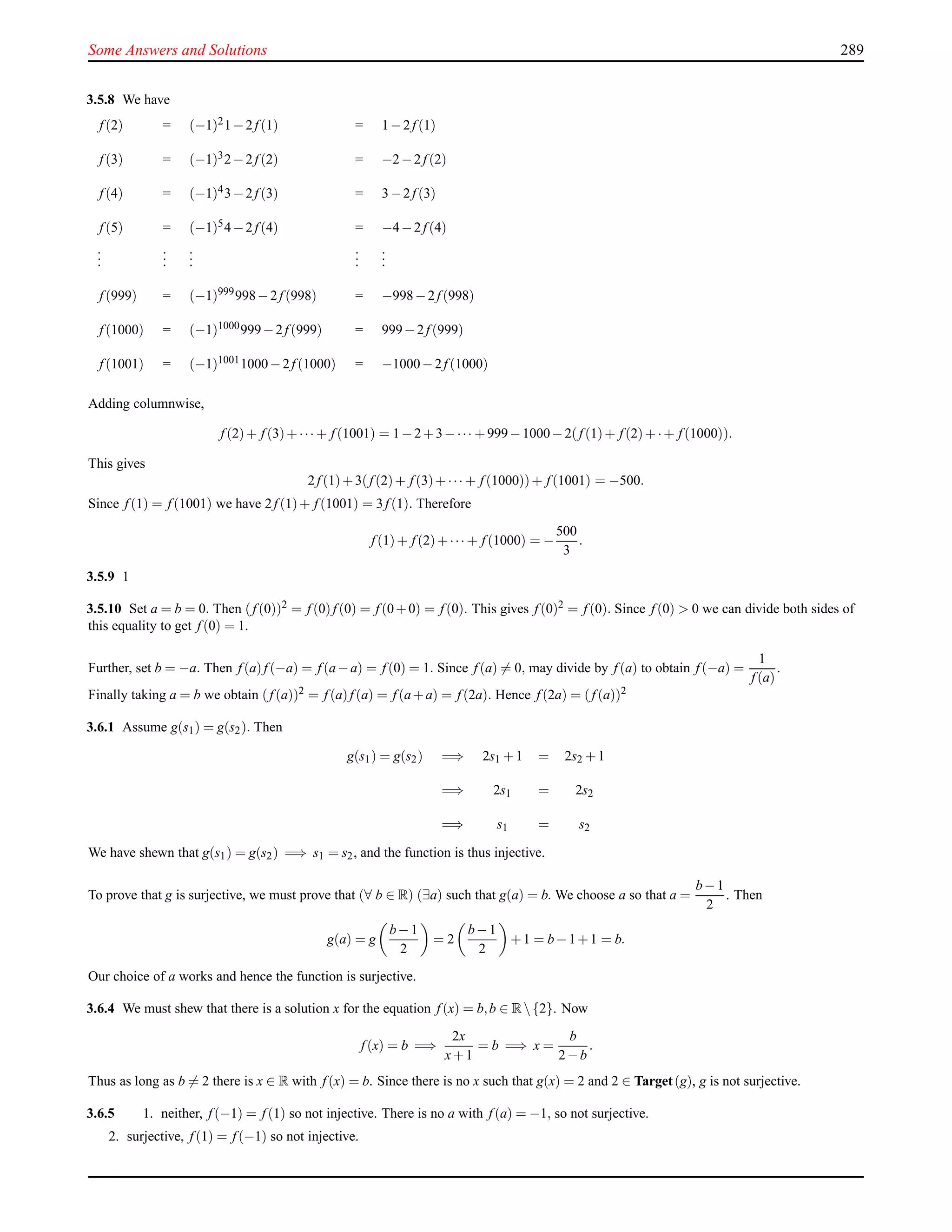 Some Answers and Solutions 289
3.5.8 We have
f (2) = (−1)21−2f (1) = 1−2f (1)
f (3) = (−1)32−2f (2) = −2−2f (2)
f (4) = (−1)43−2f (3) = 3−2f (3)
f (5) = (−1)54−2f (4) = −4−2f (4)
...
...
...
...
...
f (999) = (−1)999998−2f (998) = −998−2f (998)
f (1000) = (−1)1000999−2f (999) = 999−2f (999)
f (1001) = (−1)10011000−2f (1000) = −1000−2f (1000)
Adding columnwise,
f (2)+ f (3)+··· + f (1001) = 1−2+3−··· +999−1000−2(f (1)+ f (2)+·+ f (1000)).
This gives
2f (1)+3(f (2)+ f (3)+··· + f (1000))+ f (1001) = −500.
Since f (1) = f (1001) we have 2f (1)+ f (1001) = 3f (1). Therefore
f (1)+ f (2)+··· + f (1000) = −
500
3
.
3.5.9 1
3.5.10 Set a = b = 0. Then (f (0))2 = f (0)f (0) = f (0+0) = f (0). This gives f (0)2 = f (0). Since f (0) > 0 we can divide both sides of
this equality to get f (0) = 1.
Further, set b = −a. Then f (a)f (−a) = f (a−a) = f (0) = 1. Since f (a) = 0, may divide by f (a) to obtain f (−a) =
1
f (a)
.
Finally taking a = b we obtain (f (a))2 = f (a)f (a) = f (a+a) = f (2a). Hence f (2a) = (f (a))2
3.6.1 Assume g(s1) = g(s2). Then
g(s1) = g(s2) =⇒ 2s1 +1 = 2s2 +1
=⇒ 2s1 = 2s2
=⇒ s1 = s2
We have shewn that g(s1) = g(s2) =⇒ s1 = s2, and the function is thus injective.
To prove that g is surjective, we must prove that (∀ b ∈ R) (∃a) such that g(a) = b. We choose a so that a =
b−1
2
. Then
g(a) = g
b−1
2
= 2
b−1
2
+1 = b−1+1 = b.
Our choice of a works and hence the function is surjective.
3.6.4 We must shew that there is a solution x for the equation f (x) = b,b ∈ R{2}. Now
f (x) = b =⇒
2x
x+1
= b =⇒ x =
b
2−b
.
Thus as long as b = 2 there is x ∈ R with f (x) = b. Since there is no x such that g(x) = 2 and 2 ∈ Target(g), g is not surjective.
3.6.5 1. neither, f (−1) = f (1) so not injective. There is no a with f (a) = −1, so not surjective.
2. surjective, f (1) = f (−1) so not injective.
 