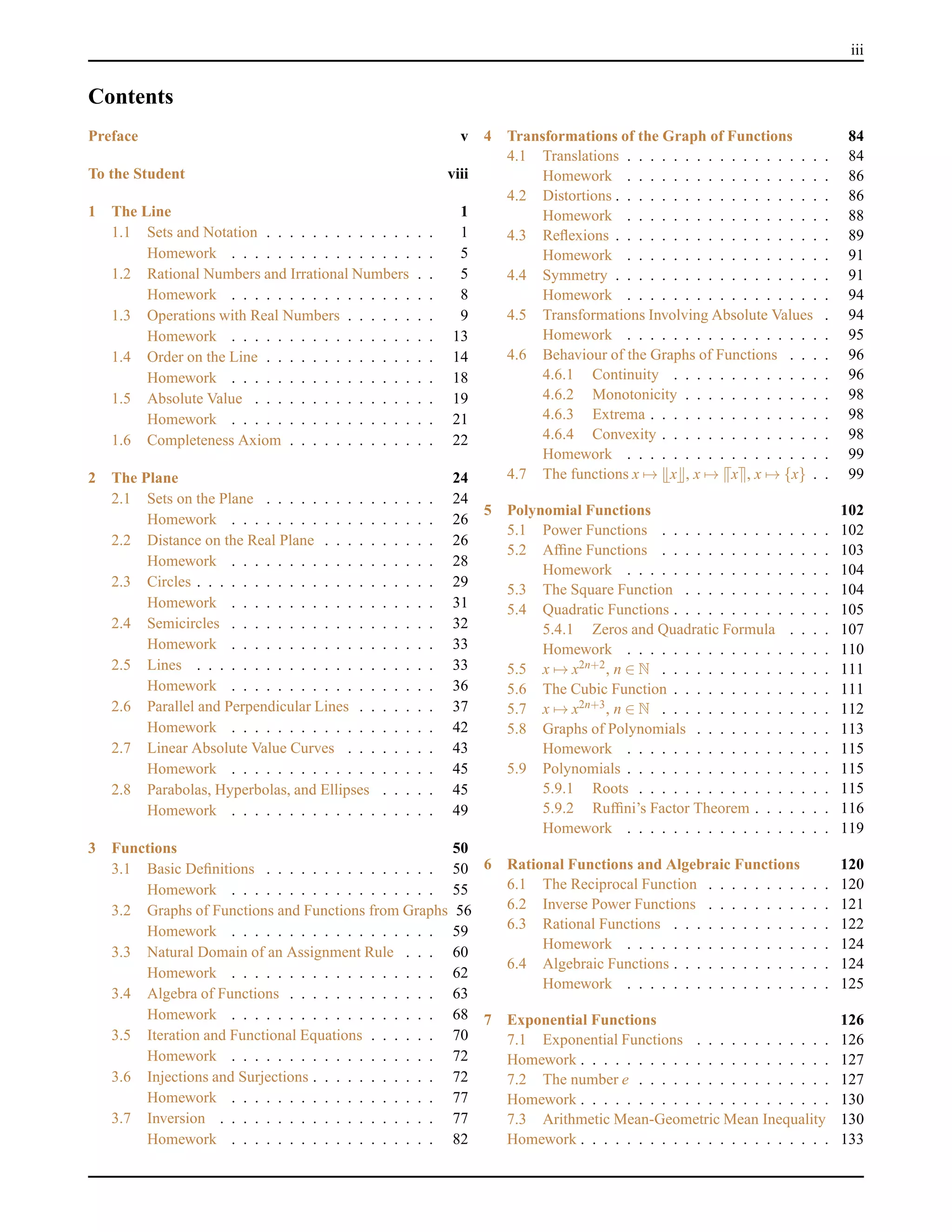 iii
Contents
Preface v
To the Student viii
1 The Line 1
1.1 Sets and Notation . . . . . . . . . . . . . . . 1
Homework . . . . . . . . . . . . . . . . . . 5
1.2 Rational Numbers and Irrational Numbers . . 5
Homework . . . . . . . . . . . . . . . . . . 8
1.3 Operations with Real Numbers . . . . . . . . 9
Homework . . . . . . . . . . . . . . . . . . 13
1.4 Order on the Line . . . . . . . . . . . . . . . 14
Homework . . . . . . . . . . . . . . . . . . 18
1.5 Absolute Value . . . . . . . . . . . . . . . . 19
Homework . . . . . . . . . . . . . . . . . . 21
1.6 Completeness Axiom . . . . . . . . . . . . . 22
2 The Plane 24
2.1 Sets on the Plane . . . . . . . . . . . . . . . 24
Homework . . . . . . . . . . . . . . . . . . 26
2.2 Distance on the Real Plane . . . . . . . . . . 26
Homework . . . . . . . . . . . . . . . . . . 28
2.3 Circles . . . . . . . . . . . . . . . . . . . . . 29
Homework . . . . . . . . . . . . . . . . . . 31
2.4 Semicircles . . . . . . . . . . . . . . . . . . 32
Homework . . . . . . . . . . . . . . . . . . 33
2.5 Lines . . . . . . . . . . . . . . . . . . . . . 33
Homework . . . . . . . . . . . . . . . . . . 36
2.6 Parallel and Perpendicular Lines . . . . . . . 37
Homework . . . . . . . . . . . . . . . . . . 42
2.7 Linear Absolute Value Curves . . . . . . . . 43
Homework . . . . . . . . . . . . . . . . . . 45
2.8 Parabolas, Hyperbolas, and Ellipses . . . . . 45
Homework . . . . . . . . . . . . . . . . . . 49
3 Functions 50
3.1 Basic Deﬁnitions . . . . . . . . . . . . . . . 50
Homework . . . . . . . . . . . . . . . . . . 55
3.2 Graphs of Functions and Functions from Graphs 56
Homework . . . . . . . . . . . . . . . . . . 59
3.3 Natural Domain of an Assignment Rule . . . 60
Homework . . . . . . . . . . . . . . . . . . 62
3.4 Algebra of Functions . . . . . . . . . . . . . 63
Homework . . . . . . . . . . . . . . . . . . 68
3.5 Iteration and Functional Equations . . . . . . 70
Homework . . . . . . . . . . . . . . . . . . 72
3.6 Injections and Surjections . . . . . . . . . . . 72
Homework . . . . . . . . . . . . . . . . . . 77
3.7 Inversion . . . . . . . . . . . . . . . . . . . 77
Homework . . . . . . . . . . . . . . . . . . 82
4 Transformations of the Graph of Functions 84
4.1 Translations . . . . . . . . . . . . . . . . . . 84
Homework . . . . . . . . . . . . . . . . . . 86
4.2 Distortions . . . . . . . . . . . . . . . . . . . 86
Homework . . . . . . . . . . . . . . . . . . 88
4.3 Reﬂexions . . . . . . . . . . . . . . . . . . . 89
Homework . . . . . . . . . . . . . . . . . . 91
4.4 Symmetry . . . . . . . . . . . . . . . . . . . 91
Homework . . . . . . . . . . . . . . . . . . 94
4.5 Transformations Involving Absolute Values . 94
Homework . . . . . . . . . . . . . . . . . . 95
4.6 Behaviour of the Graphs of Functions . . . . 96
4.6.1 Continuity . . . . . . . . . . . . . . 96
4.6.2 Monotonicity . . . . . . . . . . . . . 98
4.6.3 Extrema . . . . . . . . . . . . . . . . 98
4.6.4 Convexity . . . . . . . . . . . . . . . 98
Homework . . . . . . . . . . . . . . . . . . 99
4.7 The functions x → x , x → x , x → {x} . . 99
5 Polynomial Functions 102
5.1 Power Functions . . . . . . . . . . . . . . . 102
5.2 Afﬁne Functions . . . . . . . . . . . . . . . 103
Homework . . . . . . . . . . . . . . . . . . 104
5.3 The Square Function . . . . . . . . . . . . . 104
5.4 Quadratic Functions . . . . . . . . . . . . . . 105
5.4.1 Zeros and Quadratic Formula . . . . 107
Homework . . . . . . . . . . . . . . . . . . 110
5.5 x → x2n+2, n ∈ N . . . . . . . . . . . . . . . 111
5.6 The Cubic Function . . . . . . . . . . . . . . 111
5.7 x → x2n+3, n ∈ N . . . . . . . . . . . . . . . 112
5.8 Graphs of Polynomials . . . . . . . . . . . . 113
Homework . . . . . . . . . . . . . . . . . . 115
5.9 Polynomials . . . . . . . . . . . . . . . . . . 115
5.9.1 Roots . . . . . . . . . . . . . . . . . 115
5.9.2 Rufﬁni’s Factor Theorem . . . . . . . 116
Homework . . . . . . . . . . . . . . . . . . 119
6 Rational Functions and Algebraic Functions 120
6.1 The Reciprocal Function . . . . . . . . . . . 120
6.2 Inverse Power Functions . . . . . . . . . . . 121
6.3 Rational Functions . . . . . . . . . . . . . . 122
Homework . . . . . . . . . . . . . . . . . . 124
6.4 Algebraic Functions . . . . . . . . . . . . . . 124
Homework . . . . . . . . . . . . . . . . . . 125
7 Exponential Functions 126
7.1 Exponential Functions . . . . . . . . . . . . 126
Homework . . . . . . . . . . . . . . . . . . . . . . 127
7.2 The number e . . . . . . . . . . . . . . . . . 127
Homework . . . . . . . . . . . . . . . . . . . . . . 130
7.3 Arithmetic Mean-Geometric Mean Inequality 130
Homework . . . . . . . . . . . . . . . . . . . . . . 133
 
