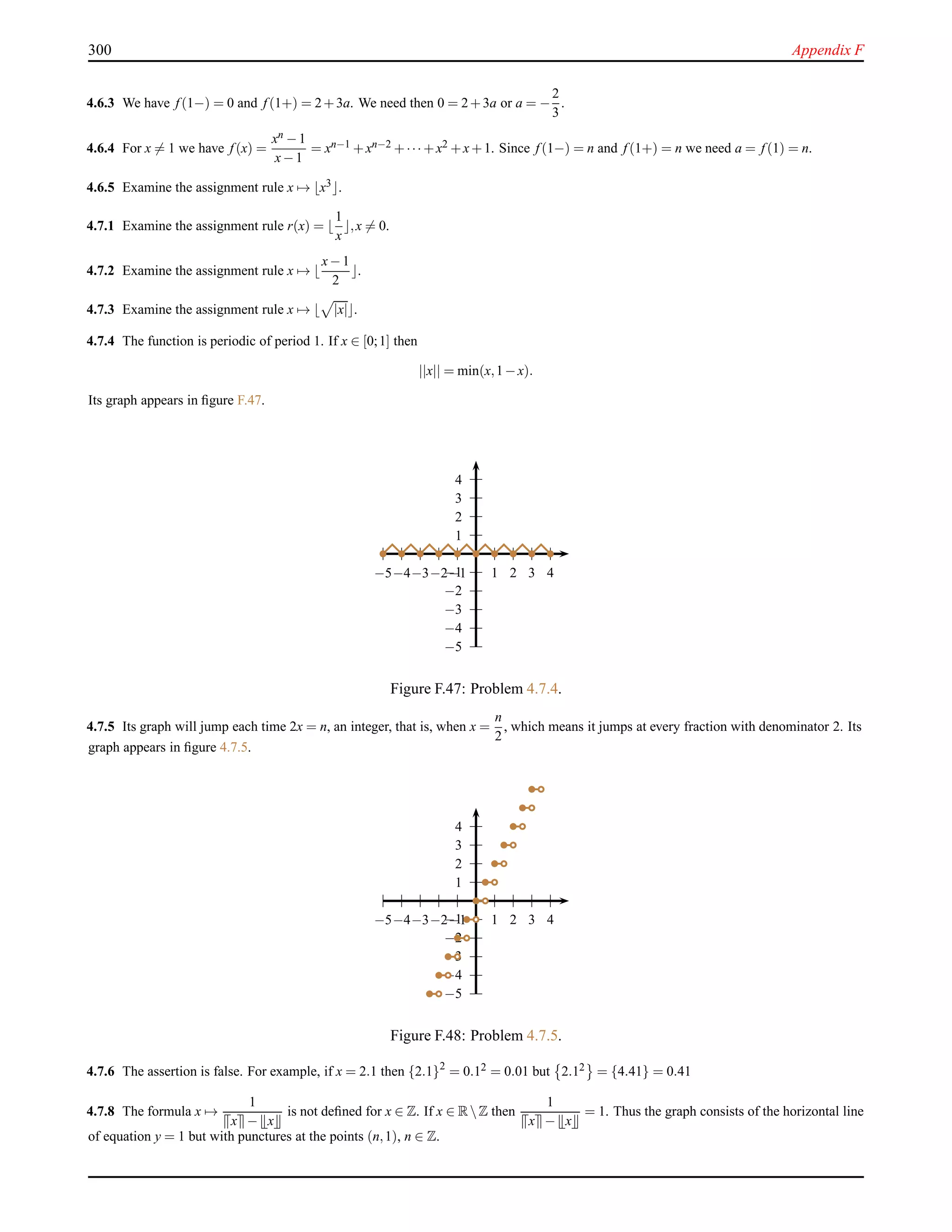 300 Appendix F
4.6.3 We have f (1−) = 0 and f (1+) = 2+3a. We need then 0 = 2+3a or a = −
2
3
.
4.6.4 For x = 1 we have f (x) =
xn −1
x−1
= xn−1 +xn−2 +··· +x2 +x+1. Since f (1−) = n and f (1+) = n we need a = f (1) = n.
4.6.5 Examine the assignment rule x → ⌊x3⌋.
4.7.1 Examine the assignment rule r(x) = ⌊
1
x
⌋,x = 0.
4.7.2 Examine the assignment rule x → ⌊
x−1
2
⌋.
4.7.3 Examine the assignment rule x → ⌊ |x|⌋.
4.7.4 The function is periodic of period 1. If x ∈ [0;1] then
||x|| = min(x,1−x).
Its graph appears in ﬁgure F.47.
1
2
3
4
−1
−2
−3
−4
−5
1 2 3 4−1−2−3−4−5
Figure F.47: Problem 4.7.4.
4.7.5 Its graph will jump each time 2x = n, an integer, that is, when x =
n
2
, which means it jumps at every fraction with denominator 2. Its
graph appears in ﬁgure 4.7.5.
1
2
3
4
−1
−2
−3
−4
−5
1 2 3 4−1−2−3−4−5
Figure F.48: Problem 4.7.5.
4.7.6 The assertion is false. For example, if x = 2.1 then {2.1}2
= 0.12 = 0.01 but 2.12 = {4.41} = 0.41
4.7.8 The formula x →
1
x − x
is not deﬁned for x ∈ Z. If x ∈ RZ then
1
x − x
= 1. Thus the graph consists of the horizontal line
of equation y = 1 but with punctures at the points (n,1), n ∈ Z.
 