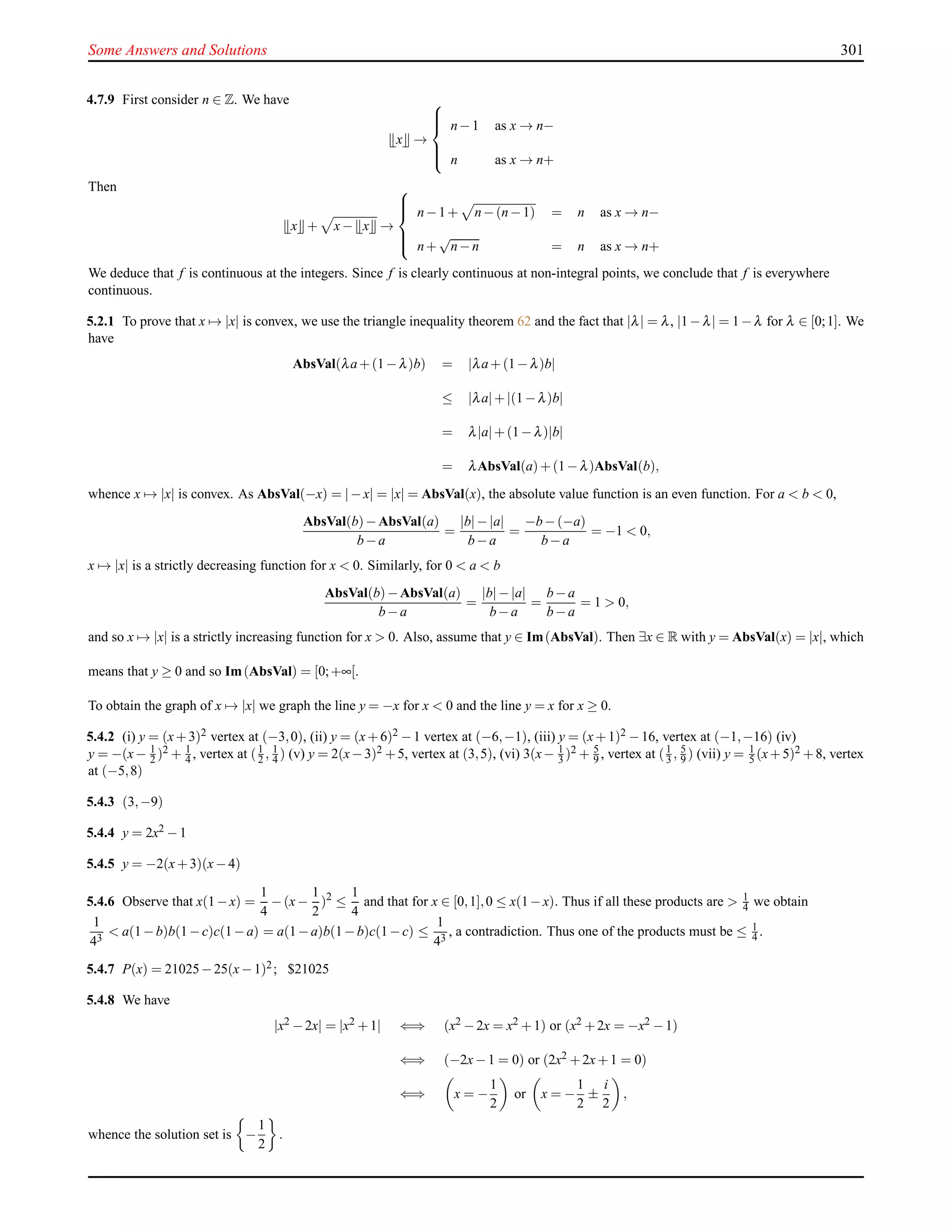 Some Answers and Solutions 301
4.7.9 First consider n ∈ Z. We have
x →



n−1 as x → n−
n as x → n+
Then
x + x− x →



n−1+ n−(n−1) = n as x → n−
n+
√
n−n = n as x → n+
We deduce that f is continuous at the integers. Since f is clearly continuous at non-integral points, we conclude that f is everywhere
continuous.
5.2.1 To prove that x → |x| is convex, we use the triangle inequality theorem 62 and the fact that |λ| = λ, |1−λ| = 1−λ for λ ∈ [0;1]. We
have
AbsVal(λa+(1−λ)b) = |λa+(1−λ)b|
≤ |λa|+|(1−λ)b|
= λ|a|+(1−λ)|b|
= λAbsVal(a)+(1−λ)AbsVal(b),
whence x → |x| is convex. As AbsVal(−x) = |−x| = |x| = AbsVal(x), the absolute value function is an even function. For a < b < 0,
AbsVal(b)−AbsVal(a)
b−a
=
|b|−|a|
b−a
=
−b−(−a)
b−a
= −1 < 0,
x → |x| is a strictly decreasing function for x < 0. Similarly, for 0 < a < b
AbsVal(b)−AbsVal(a)
b−a
=
|b|−|a|
b−a
=
b−a
b−a
= 1 > 0,
and so x → |x| is a strictly increasing function for x > 0. Also, assume that y ∈ Im(AbsVal). Then ∃x ∈ R with y = AbsVal(x) = |x|, which
means that y ≥ 0 and so Im(AbsVal) = [0;+∞[.
To obtain the graph of x → |x| we graph the line y = −x for x < 0 and the line y = x for x ≥ 0.
5.4.2 (i) y = (x+3)2 vertex at (−3,0), (ii) y = (x+6)2 −1 vertex at (−6,−1), (iii) y = (x+1)2 −16, vertex at (−1,−16) (iv)
y = −(x− 1
2 )2 + 1
4 , vertex at (1
2 , 1
4 ) (v) y = 2(x−3)2 +5, vertex at (3,5), (vi) 3(x− 1
3 )2 + 5
9 , vertex at (1
3 , 5
9 ) (vii) y = 1
5 (x+5)2 +8, vertex
at (−5,8)
5.4.3 (3,−9)
5.4.4 y = 2x2 −1
5.4.5 y = −2(x+3)(x−4)
5.4.6 Observe that x(1−x) =
1
4
−(x−
1
2
)2
≤
1
4
and that for x ∈ [0,1],0 ≤ x(1−x). Thus if all these products are > 1
4 we obtain
1
43
< a(1−b)b(1−c)c(1−a) = a(1−a)b(1−b)c(1−c) ≤
1
43
, a contradiction. Thus one of the products must be ≤ 1
4 .
5.4.7 P(x) = 21025−25(x−1)2; $21025
5.4.8 We have
|x2 −2x| = |x2 +1| ⇐⇒ (x2 −2x = x2 +1) or (x2 +2x = −x2 −1)
⇐⇒ (−2x−1 = 0) or (2x2 +2x+1 = 0)
⇐⇒ x = −
1
2
or x = −
1
2
±
i
2
,
whence the solution set is −
1
2
.
 