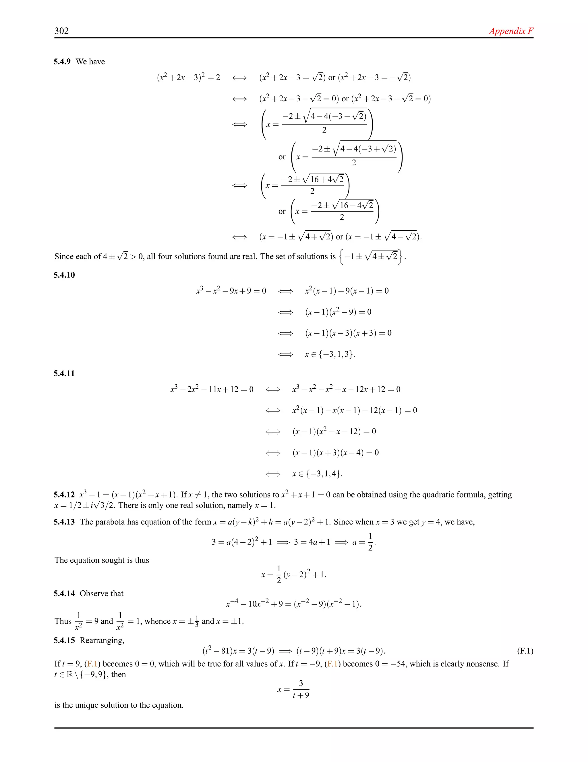 302 Appendix F
5.4.9 We have
(x2 +2x−3)2 = 2 ⇐⇒ (x2 +2x−3 =
√
2) or (x2 +2x−3 = −
√
2)
⇐⇒ (x2 +2x−3−
√
2 = 0) or (x2 +2x−3+
√
2 = 0)
⇐⇒

x =
−2± 4−4(−3−
√
2)
2


or

x =
−2± 4−4(−3+
√
2)
2


⇐⇒ x =
−2± 16+4
√
2
2
or x =
−2± 16−4
√
2
2
⇐⇒ (x = −1± 4+
√
2) or (x = −1± 4−
√
2).
Since each of 4±
√
2 > 0, all four solutions found are real. The set of solutions is −1± 4±
√
2 .
5.4.10
x3 −x2 −9x+9 = 0 ⇐⇒ x2(x−1)−9(x−1) = 0
⇐⇒ (x−1)(x2 −9) = 0
⇐⇒ (x−1)(x−3)(x+3) = 0
⇐⇒ x ∈ {−3,1,3}.
5.4.11
x3 −2x2 −11x+12 = 0 ⇐⇒ x3 −x2 −x2 +x−12x+12 = 0
⇐⇒ x2(x−1)−x(x−1)−12(x−1) = 0
⇐⇒ (x−1)(x2 −x−12) = 0
⇐⇒ (x−1)(x+3)(x−4) = 0
⇐⇒ x ∈ {−3,1,4}.
5.4.12 x3 −1 = (x−1)(x2 +x+1). If x = 1, the two solutions to x2 +x+1 = 0 can be obtained using the quadratic formula, getting
x = 1/2±i
√
3/2. There is only one real solution, namely x = 1.
5.4.13 The parabola has equation of the form x = a(y−k)2 +h = a(y−2)2 +1. Since when x = 3 we get y = 4, we have,
3 = a(4−2)2
+1 =⇒ 3 = 4a+1 =⇒ a =
1
2
.
The equation sought is thus
x =
1
2
(y−2)2
+1.
5.4.14 Observe that
x−4
−10x−2
+9 = (x−2
−9)(x−2
−1).
Thus
1
x2
= 9 and
1
x2
= 1, whence x = ±1
3 and x = ±1.
5.4.15 Rearranging,
(t2
−81)x = 3(t −9) =⇒ (t −9)(t +9)x = 3(t −9). (F.1)
If t = 9, (F.1) becomes 0 = 0, which will be true for all values of x. If t = −9, (F.1) becomes 0 = −54, which is clearly nonsense. If
t ∈ R{−9,9}, then
x =
3
t +9
is the unique solution to the equation.
 