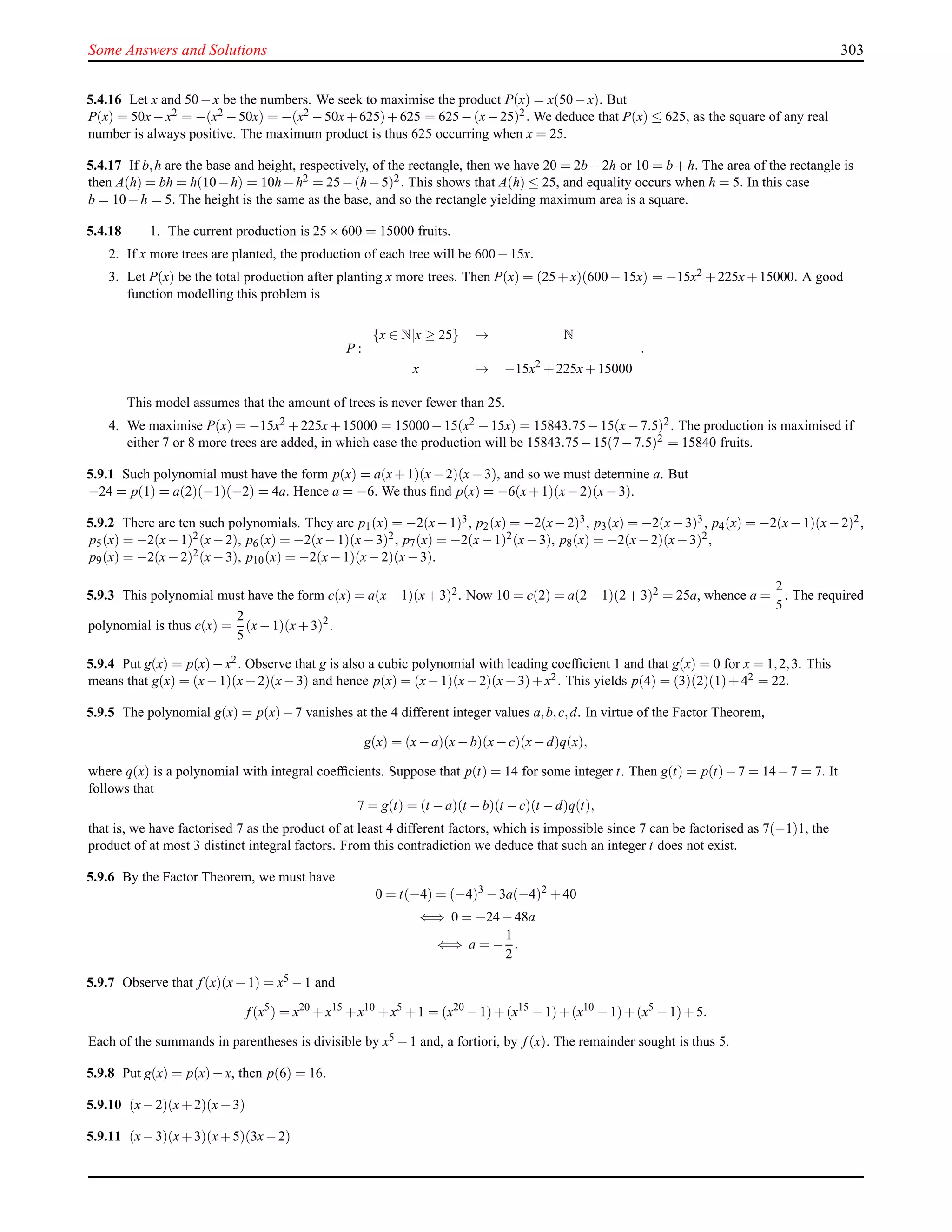 Some Answers and Solutions 303
5.4.16 Let x and 50−x be the numbers. We seek to maximise the product P(x) = x(50−x). But
P(x) = 50x−x2 = −(x2 −50x) = −(x2 −50x+625)+625 = 625−(x−25)2. We deduce that P(x) ≤ 625, as the square of any real
number is always positive. The maximum product is thus 625 occurring when x = 25.
5.4.17 If b,h are the base and height, respectively, of the rectangle, then we have 20 = 2b+2h or 10 = b+h. The area of the rectangle is
then A(h) = bh = h(10−h) = 10h−h2 = 25−(h−5)2. This shows that A(h) ≤ 25, and equality occurs when h = 5. In this case
b = 10−h = 5. The height is the same as the base, and so the rectangle yielding maximum area is a square.
5.4.18 1. The current production is 25×600 = 15000 fruits.
2. If x more trees are planted, the production of each tree will be 600−15x.
3. Let P(x) be the total production after planting x more trees. Then P(x) = (25+x)(600−15x) = −15x2 +225x+15000. A good
function modelling this problem is
P :
{x ∈ N|x ≥ 25} → N
x → −15x2
+225x+15000
.
This model assumes that the amount of trees is never fewer than 25.
4. We maximise P(x) = −15x2 +225x+15000 = 15000−15(x2 −15x) = 15843.75−15(x−7.5)2. The production is maximised if
either 7 or 8 more trees are added, in which case the production will be 15843.75−15(7−7.5)2 = 15840 fruits.
5.9.1 Such polynomial must have the form p(x) = a(x+1)(x−2)(x−3), and so we must determine a. But
−24 = p(1) = a(2)(−1)(−2) = 4a. Hence a = −6. We thus ﬁnd p(x) = −6(x+1)(x−2)(x−3).
5.9.2 There are ten such polynomials. They are p1(x) = −2(x−1)3, p2(x) = −2(x−2)3, p3(x) = −2(x−3)3, p4(x) = −2(x−1)(x−2)2,
p5(x) = −2(x−1)2(x−2), p6(x) = −2(x−1)(x−3)2, p7(x) = −2(x−1)2(x−3), p8(x) = −2(x−2)(x−3)2,
p9(x) = −2(x−2)2(x−3), p10(x) = −2(x−1)(x−2)(x−3).
5.9.3 This polynomial must have the form c(x) = a(x−1)(x+3)2. Now 10 = c(2) = a(2−1)(2+3)2 = 25a, whence a =
2
5
. The required
polynomial is thus c(x) =
2
5
(x−1)(x+3)2
.
5.9.4 Put g(x) = p(x)−x2. Observe that g is also a cubic polynomial with leading coefﬁcient 1 and that g(x) = 0 for x = 1,2,3. This
means that g(x) = (x−1)(x−2)(x−3) and hence p(x) = (x−1)(x−2)(x−3)+x2. This yields p(4) = (3)(2)(1)+42 = 22.
5.9.5 The polynomial g(x) = p(x)−7 vanishes at the 4 different integer values a,b,c,d. In virtue of the Factor Theorem,
g(x) = (x−a)(x−b)(x−c)(x−d)q(x),
where q(x) is a polynomial with integral coefﬁcients. Suppose that p(t) = 14 for some integer t. Then g(t) = p(t)−7 = 14−7 = 7. It
follows that
7 = g(t) = (t −a)(t −b)(t −c)(t −d)q(t),
that is, we have factorised 7 as the product of at least 4 different factors, which is impossible since 7 can be factorised as 7(−1)1, the
product of at most 3 distinct integral factors. From this contradiction we deduce that such an integer t does not exist.
5.9.6 By the Factor Theorem, we must have
0 = t(−4) = (−4)3
−3a(−4)2
+40
⇐⇒ 0 = −24−48a
⇐⇒ a = −
1
2
.
5.9.7 Observe that f (x)(x−1) = x5 −1 and
f (x5
) = x20
+x15
+x10
+x5
+1 = (x20
−1)+(x15
−1)+(x10
−1)+(x5
−1)+5.
Each of the summands in parentheses is divisible by x5 −1 and, a fortiori, by f (x). The remainder sought is thus 5.
5.9.8 Put g(x) = p(x)−x, then p(6) = 16.
5.9.10 (x−2)(x+2)(x−3)
5.9.11 (x−3)(x+3)(x+5)(3x−2)
 