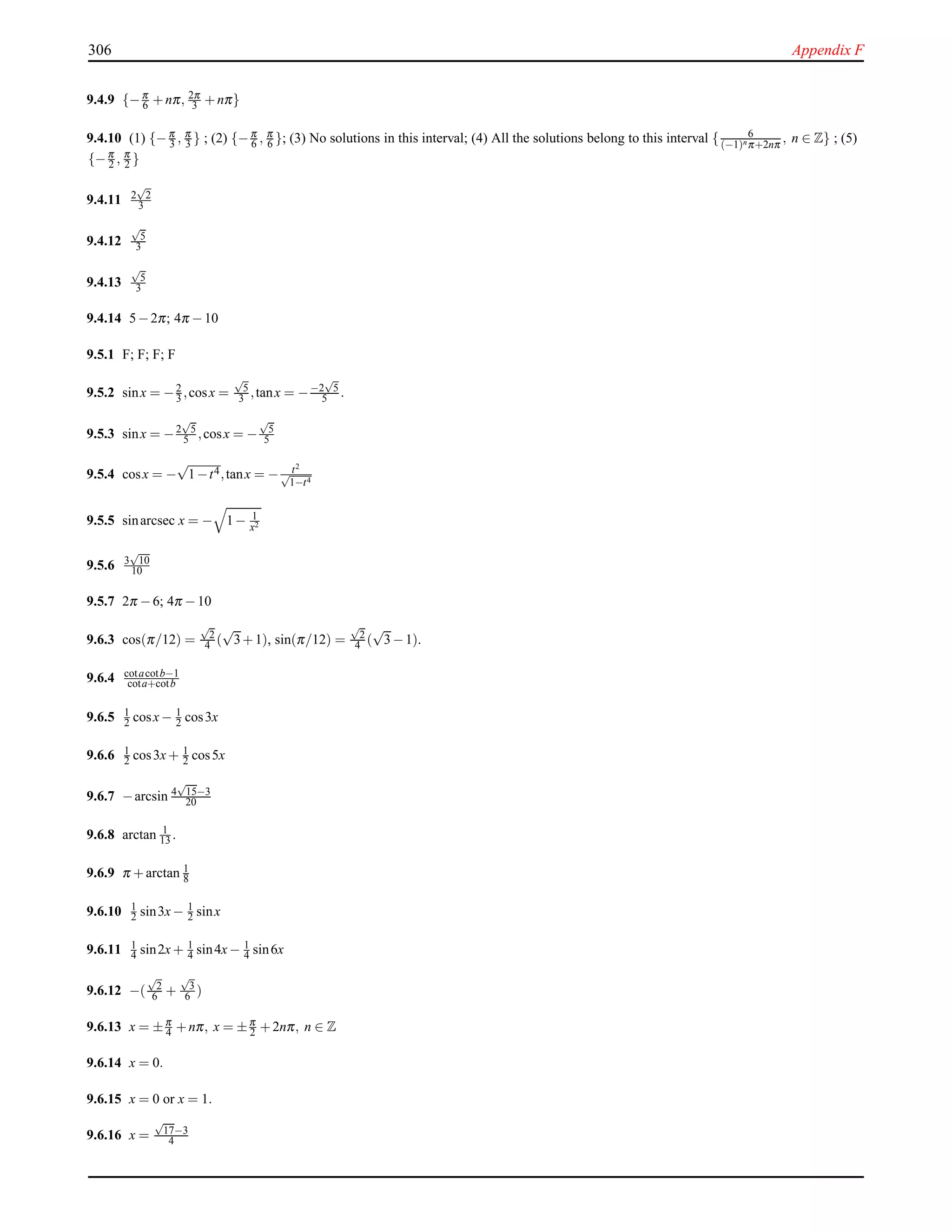306 Appendix F
9.4.9 {−π
6 +nπ, 2π
3 +nπ}
9.4.10 (1) {−π
3 , π
3 } ; (2) {−π
6 , π
6 }; (3) No solutions in this interval; (4) All the solutions belong to this interval { 6
(−1)nπ+2nπ
, n ∈ Z} ; (5)
{−π
2 , π
2 }
9.4.11 2
√
2
3
9.4.12
√
5
3
9.4.13
√
5
3
9.4.14 5−2π; 4π −10
9.5.1 F; F; F; F
9.5.2 sinx = −2
3 ,cosx =
√
5
3 ,tanx = −−2
√
5
5 .
9.5.3 sinx = −2
√
5
5 ,cosx = −
√
5
5
9.5.4 cosx = −
√
1−t4,tanx = − t2
√
1−t4
9.5.5 sinarcsec x = − 1− 1
x2
9.5.6 3
√
10
10
9.5.7 2π −6; 4π −10
9.6.3 cos(π/12) =
√
2
4 (
√
3+1), sin(π/12) =
√
2
4 (
√
3−1).
9.6.4 cotacotb−1
cota+cotb
9.6.5 1
2 cosx− 1
2 cos3x
9.6.6 1
2 cos3x+ 1
2 cos5x
9.6.7 −arcsin 4
√
15−3
20
9.6.8 arctan 1
13 .
9.6.9 π +arctan 1
8
9.6.10 1
2 sin3x− 1
2 sinx
9.6.11 1
4 sin2x+ 1
4 sin4x− 1
4 sin6x
9.6.12 −(
√
2
6 +
√
3
6 )
9.6.13 x = ±π
4 +nπ, x = ±π
2 +2nπ, n ∈ Z
9.6.14 x = 0.
9.6.15 x = 0 or x = 1.
9.6.16 x =
√
17−3
4
 
