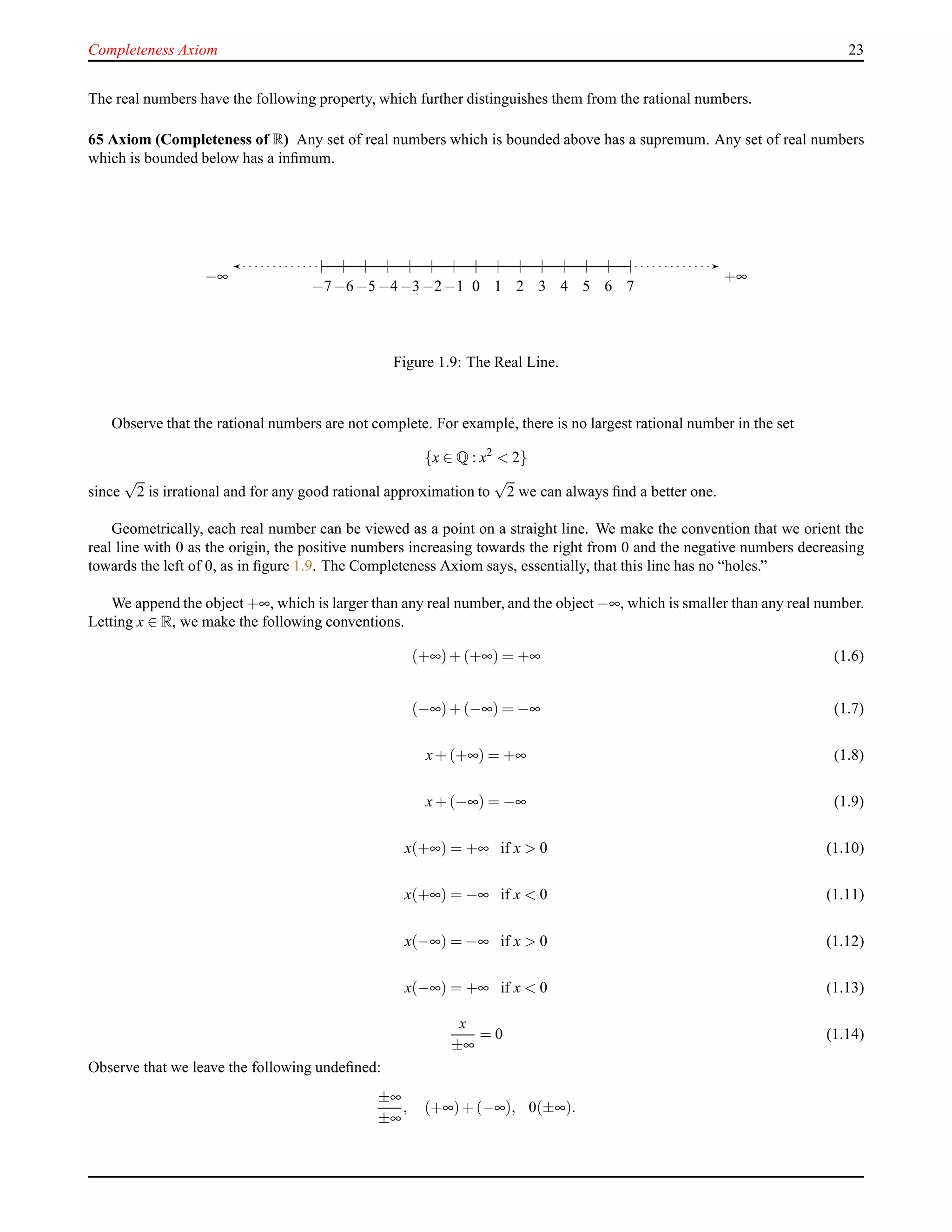 Completeness Axiom 23
The real numbers have the following property, which further distinguishes them from the rational numbers.
65 Axiom (Completeness of R) Any set of real numbers which is bounded above has a supremum. Any set of real numbers
which is bounded below has a inﬁmum.
0 1 2 3 4 5 6 70−1−2−3−4−5−6−7
+∞−∞
Figure 1.9: The Real Line.
Observe that the rational numbers are not complete. For example, there is no largest rational number in the set
{x ∈ Q : x2
< 2}
since
√
2 is irrational and for any good rational approximation to
√
2 we can always ﬁnd a better one.
Geometrically, each real number can be viewed as a point on a straight line. We make the convention that we orient the
real line with 0 as the origin, the positive numbers increasing towards the right from 0 and the negative numbers decreasing
towards the left of 0, as in ﬁgure 1.9. The Completeness Axiom says, essentially, that this line has no “holes.”
We append the object +∞, which is larger than any real number, and the object −∞, which is smaller than any real number.
Letting x ∈ R, we make the following conventions.
(+∞)+ (+∞) = +∞ (1.6)
(−∞)+ (−∞) = −∞ (1.7)
x+ (+∞) = +∞ (1.8)
x+ (−∞) = −∞ (1.9)
x(+∞) = +∞ if x > 0 (1.10)
x(+∞) = −∞ if x < 0 (1.11)
x(−∞) = −∞ if x > 0 (1.12)
x(−∞) = +∞ if x < 0 (1.13)
x
±∞
= 0 (1.14)
Observe that we leave the following undeﬁned:
±∞
±∞
, (+∞)+ (−∞), 0(±∞).
 