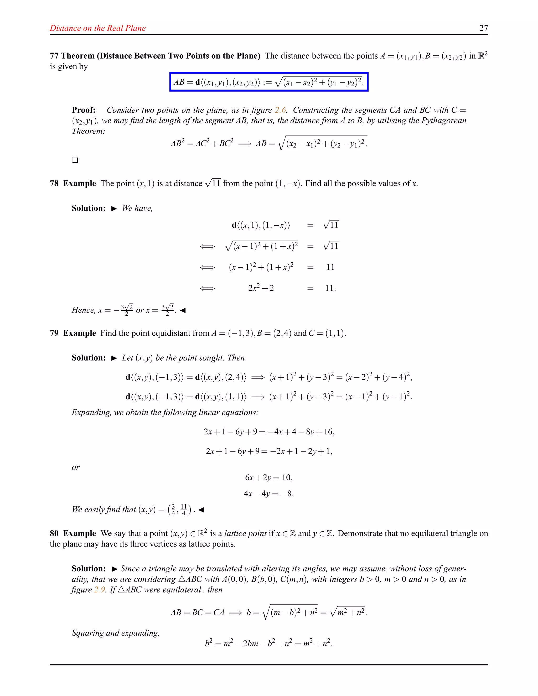 Distance on the Real Plane 27
77 Theorem (Distance Between Two Points on the Plane) The distance between the points A = (x1,y1),B = (x2,y2) in R2
is given by
AB = d (x1,y1),(x2,y2) := (x1 − x2)2 + (y1 − y2)2.
Proof: Consider two points on the plane, as in ﬁgure 2.6. Constructing the segments CA and BC with C =
(x2,y1), we may ﬁnd the length of the segment AB, that is, the distance from A to B, by utilising the Pythagorean
Theorem:
AB2
= AC2
+ BC2
=⇒ AB = (x2 − x1)2 + (y2 − y1)2.
u
78 Example The point (x,1) is at distance
√
11 from the point (1,−x). Find all the possible values of x.
Solution: ◮ We have,
d (x,1),(1,−x) =
√
11
⇐⇒ (x− 1)2 + (1 + x)2 =
√
11
⇐⇒ (x− 1)2 + (1 + x)2 = 11
⇐⇒ 2x2 + 2 = 11.
Hence, x = −3
√
2
2 or x = 3
√
2
2 . ◭
79 Example Find the point equidistant from A = (−1,3),B = (2,4) and C = (1,1).
Solution: ◮ Let (x,y) be the point sought. Then
d (x,y),(−1,3) = d (x,y),(2,4) =⇒ (x+ 1)2
+ (y− 3)2
= (x− 2)2
+ (y− 4)2
,
d (x,y),(−1,3) = d (x,y),(1,1) =⇒ (x+ 1)2
+ (y− 3)2
= (x− 1)2
+ (y− 1)2
.
Expanding, we obtain the following linear equations:
2x+ 1 − 6y+ 9 = −4x+ 4 − 8y+ 16,
2x+ 1 − 6y+ 9 = −2x+ 1 − 2y+ 1,
or
6x+ 2y = 10,
4x− 4y = −8.
We easily ﬁnd that (x,y) = 3
4 , 11
4 . ◭
80 Example We say that a point (x,y) ∈ R2 is a lattice point if x ∈ Z and y ∈ Z. Demonstrate that no equilateral triangle on
the plane may have its three vertices as lattice points.
Solution: ◮ Since a triangle may be translated with altering its angles, we may assume, without loss of gener-
ality, that we are considering △ABC with A(0,0), B(b,0), C(m,n), with integers b > 0, m > 0 and n > 0, as in
ﬁgure 2.9. If △ABC were equilateral , then
AB = BC = CA =⇒ b = (m− b)2 + n2 = m2 + n2.
Squaring and expanding,
b2
= m2
− 2bm+ b2
+ n2
= m2
+ n2
.
 