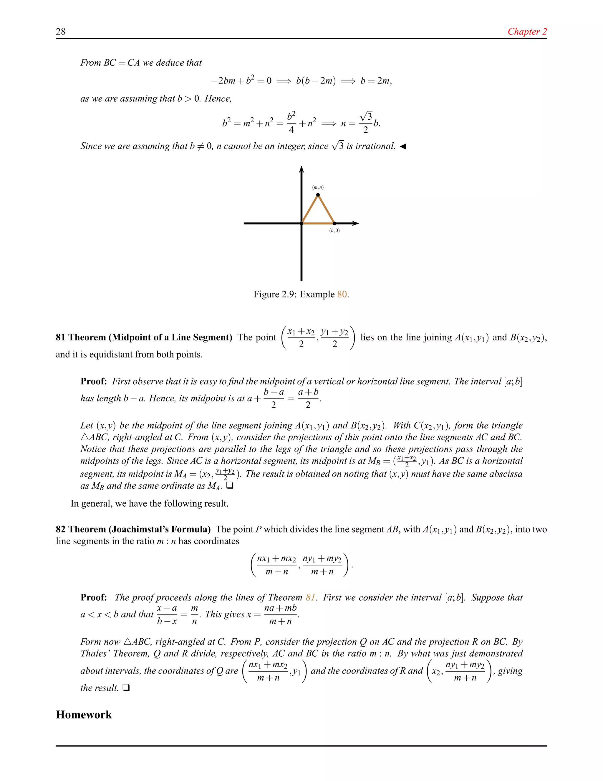 28 Chapter 2
From BC = CA we deduce that
−2bm+ b2
= 0 =⇒ b(b − 2m) =⇒ b = 2m,
as we are assuming that b > 0. Hence,
b2
= m2
+ n2
=
b2
4
+ n2
=⇒ n =
√
3
2
b.
Since we are assuming that b = 0, n cannot be an integer, since
√
3 is irrational. ◭
(m,n)
(b,0)
Figure 2.9: Example 80.
81 Theorem (Midpoint of a Line Segment) The point
x1 + x2
2
,
y1 + y2
2
lies on the line joining A(x1,y1) and B(x2,y2),
and it is equidistant from both points.
Proof: First observe that it is easy to ﬁnd the midpoint of a vertical or horizontal line segment. The interval [a;b]
has length b − a. Hence, its midpoint is at a +
b − a
2
=
a + b
2
.
Let (x,y) be the midpoint of the line segment joining A(x1,y1) and B(x2,y2). With C(x2,y1), form the triangle
△ABC, right-angled at C. From (x,y), consider the projections of this point onto the line segments AC and BC.
Notice that these projections are parallel to the legs of the triangle and so these projections pass through the
midpoints of the legs. Since AC is a horizontal segment, its midpoint is at MB = (x1+x2
2 ,y1). As BC is a horizontal
segment, its midpoint is MA = (x2, y1+y2
2 ). The result is obtained on noting that (x,y) must have the same abscissa
as MB and the same ordinate as MA. u
In general, we have the following result.
82 Theorem (Joachimstal’s Formula) The point P which divides the line segment AB, with A(x1,y1) and B(x2,y2), into two
line segments in the ratio m : n has coordinates
nx1 + mx2
m+ n
,
ny1 + my2
m+ n
.
Proof: The proof proceeds along the lines of Theorem 81. First we consider the interval [a;b]. Suppose that
a < x < b and that
x− a
b − x
=
m
n
. This gives x =
na + mb
m+ n
.
Form now △ABC, right-angled at C. From P, consider the projection Q on AC and the projection R on BC. By
Thales’ Theorem, Q and R divide, respectively, AC and BC in the ratio m : n. By what was just demonstrated
about intervals, the coordinates of Q are
nx1 + mx2
m+ n
,y1 and the coordinates of R and x2,
ny1 + my2
m+ n
, giving
the result. u
Homework
 