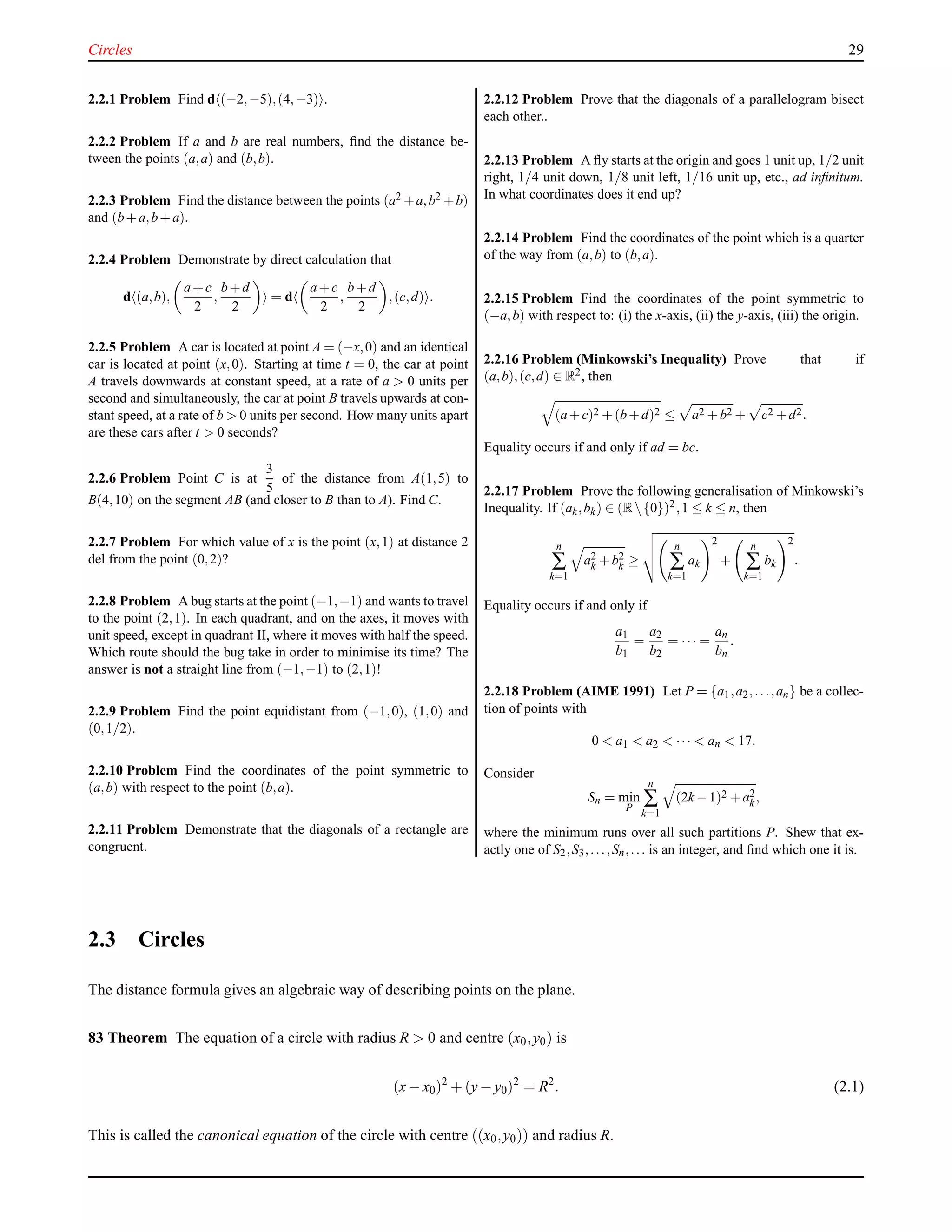 Circles 29
2.2.1 Problem Find d (−2,−5),(4,−3) .
2.2.2 Problem If a and b are real numbers, ﬁnd the distance be-
tween the points (a,a) and (b,b).
2.2.3 Problem Find the distance between the points (a2 +a,b2 +b)
and (b+a,b+a).
2.2.4 Problem Demonstrate by direct calculation that
d (a,b),
a+c
2
,
b+d
2
= d
a+c
2
,
b+d
2
,(c,d) .
2.2.5 Problem A car is located at point A = (−x,0) and an identical
car is located at point (x,0). Starting at time t = 0, the car at point
A travels downwards at constant speed, at a rate of a > 0 units per
second and simultaneously, the car at point B travels upwards at con-
stant speed, at a rate of b > 0 units per second. How many units apart
are these cars after t > 0 seconds?
2.2.6 Problem Point C is at
3
5
of the distance from A(1,5) to
B(4,10) on the segment AB (and closer to B than to A). Find C.
2.2.7 Problem For which value of x is the point (x,1) at distance 2
del from the point (0,2)?
2.2.8 Problem A bug starts at the point (−1,−1) and wants to travel
to the point (2,1). In each quadrant, and on the axes, it moves with
unit speed, except in quadrant II, where it moves with half the speed.
Which route should the bug take in order to minimise its time? The
answer is not a straight line from (−1,−1) to (2,1)!
2.2.9 Problem Find the point equidistant from (−1,0), (1,0) and
(0,1/2).
2.2.10 Problem Find the coordinates of the point symmetric to
(a,b) with respect to the point (b,a).
2.2.11 Problem Demonstrate that the diagonals of a rectangle are
congruent.
2.2.12 Problem Prove that the diagonals of a parallelogram bisect
each other..
2.2.13 Problem A ﬂy starts at the origin and goes 1 unit up, 1/2 unit
right, 1/4 unit down, 1/8 unit left, 1/16 unit up, etc., ad inﬁnitum.
In what coordinates does it end up?
2.2.14 Problem Find the coordinates of the point which is a quarter
of the way from (a,b) to (b,a).
2.2.15 Problem Find the coordinates of the point symmetric to
(−a,b) with respect to: (i) the x-axis, (ii) the y-axis, (iii) the origin.
2.2.16 Problem (Minkowski’s Inequality) Prove that if
(a,b),(c,d) ∈ R2, then
(a+c)2 +(b+d)2 ≤ a2 +b2 + c2 +d2.
Equality occurs if and only if ad = bc.
2.2.17 Problem Prove the following generalisation of Minkowski’s
Inequality. If (ak,bk) ∈ (R{0})2,1 ≤ k ≤ n, then
n
∑
k=1
a2
k +b2
k ≥
n
∑
k=1
ak
2
+
n
∑
k=1
bk
2
.
Equality occurs if and only if
a1
b1
=
a2
b2
= ··· =
an
bn
.
2.2.18 Problem (AIME 1991) Let P = {a1,a2,...,an} be a collec-
tion of points with
0 < a1 < a2 < ··· < an < 17.
Consider
Sn = min
P
n
∑
k=1
(2k −1)2 +a2
k,
where the minimum runs over all such partitions P. Shew that ex-
actly one of S2,S3,...,Sn,... is an integer, and ﬁnd which one it is.
2.3 Circles
The distance formula gives an algebraic way of describing points on the plane.
83 Theorem The equation of a circle with radius R > 0 and centre (x0,y0) is
(x− x0)2
+ (y− y0)2
= R2
. (2.1)
This is called the canonical equation of the circle with centre ((x0,y0)) and radius R.
 