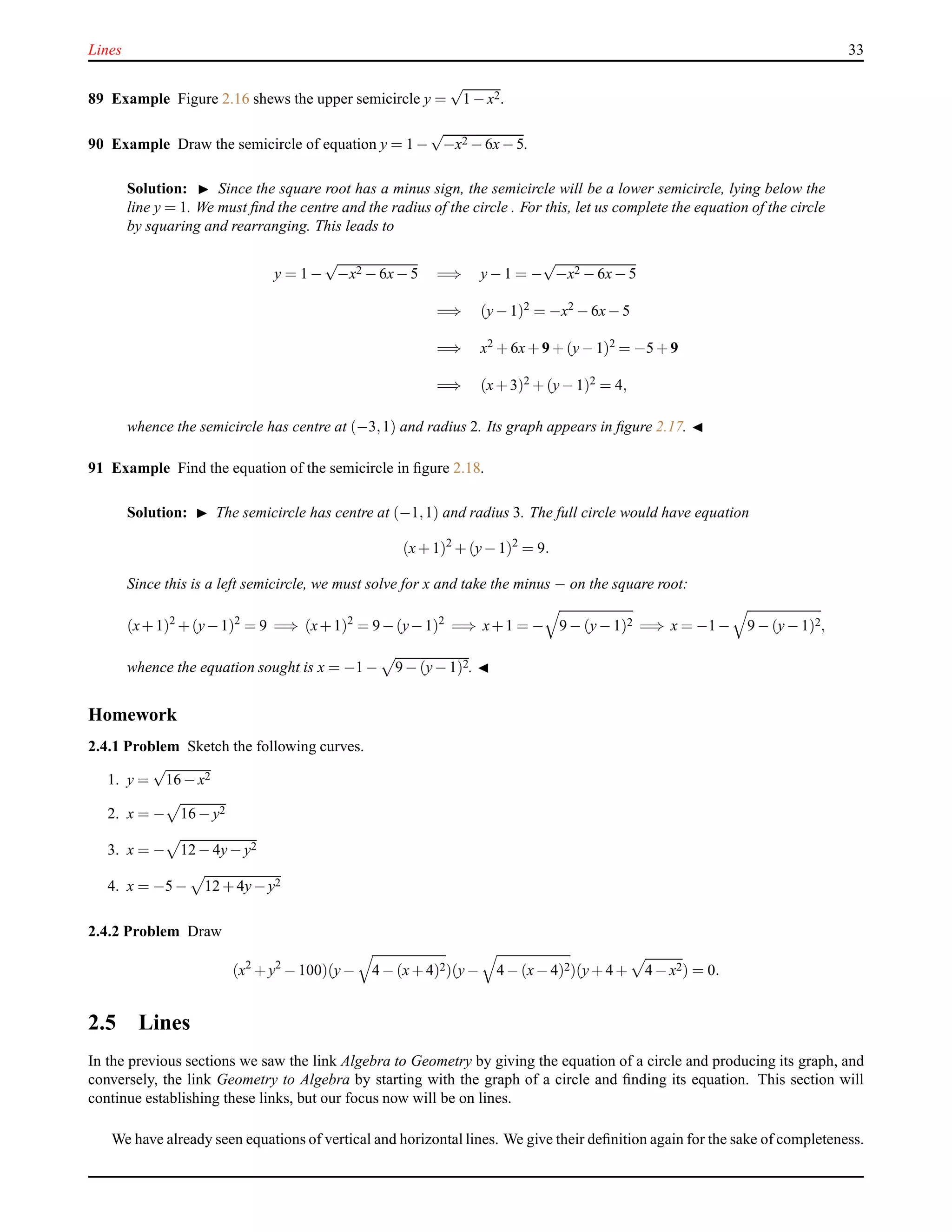 Lines 33
89 Example Figure 2.16 shews the upper semicircle y =
√
1 − x2.
90 Example Draw the semicircle of equation y = 1 −
√
−x2 − 6x− 5.
Solution: ◮ Since the square root has a minus sign, the semicircle will be a lower semicircle, lying below the
line y = 1. We must ﬁnd the centre and the radius of the circle . For this, let us complete the equation of the circle
by squaring and rearranging. This leads to
y = 1 −
√
−x2 − 6x− 5 =⇒ y− 1 = −
√
−x2 − 6x− 5
=⇒ (y− 1)2 = −x2 − 6x− 5
=⇒ x2 + 6x+ 9 + (y− 1)2 = −5 + 9
=⇒ (x+ 3)2 + (y− 1)2 = 4,
whence the semicircle has centre at (−3,1) and radius 2. Its graph appears in ﬁgure 2.17. ◭
91 Example Find the equation of the semicircle in ﬁgure 2.18.
Solution: ◮ The semicircle has centre at (−1,1) and radius 3. The full circle would have equation
(x+ 1)2
+ (y− 1)2
= 9.
Since this is a left semicircle, we must solve for x and take the minus − on the square root:
(x+1)2
+(y−1)2
= 9 =⇒ (x+1)2
= 9−(y−1)2
=⇒ x+1 = − 9 − (y− 1)2 =⇒ x = −1− 9 − (y− 1)2,
whence the equation sought is x = −1 − 9 − (y− 1)2. ◭
Homework
2.4.1 Problem Sketch the following curves.
1. y =
√
16 − x2
2. x = − 16 − y2
3. x = − 12 − 4y− y2
4. x = −5 − 12 + 4y− y2
2.4.2 Problem Draw
(x2
+ y2
− 100)(y− 4 − (x+ 4)2)(y− 4 − (x− 4)2)(y+ 4 + 4 − x2) = 0.
2.5 Lines
In the previous sections we saw the link Algebra to Geometry by giving the equation of a circle and producing its graph, and
conversely, the link Geometry to Algebra by starting with the graph of a circle and ﬁnding its equation. This section will
continue establishing these links, but our focus now will be on lines.
We have already seen equations of vertical and horizontal lines. We give their deﬁnition again for the sake of completeness.
 