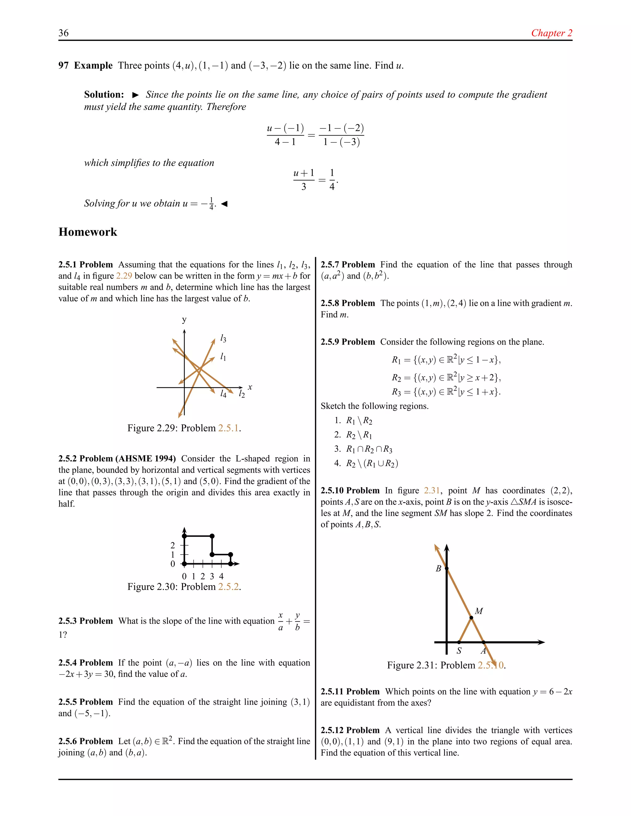 36 Chapter 2
97 Example Three points (4,u),(1,−1) and (−3,−2) lie on the same line. Find u.
Solution: ◮ Since the points lie on the same line, any choice of pairs of points used to compute the gradient
must yield the same quantity. Therefore
u − (−1)
4 − 1
=
−1 − (−2)
1 − (−3)
which simpliﬁes to the equation
u + 1
3
=
1
4
.
Solving for u we obtain u = −1
4 . ◭
Homework
2.5.1 Problem Assuming that the equations for the lines l1, l2, l3,
and l4 in ﬁgure 2.29 below can be written in the form y = mx+b for
suitable real numbers m and b, determine which line has the largest
value of m and which line has the largest value of b.
x
y
l1
l2
l3
l4
Figure 2.29: Problem 2.5.1.
2.5.2 Problem (AHSME 1994) Consider the L-shaped region in
the plane, bounded by horizontal and vertical segments with vertices
at (0,0),(0,3),(3,3),(3,1),(5,1) and (5,0). Find the gradient of the
line that passes through the origin and divides this area exactly in
half.
0
1
2
0 1 2 3 4
Figure 2.30: Problem 2.5.2.
2.5.3 Problem What is the slope of the line with equation
x
a
+
y
b
=
1?
2.5.4 Problem If the point (a,−a) lies on the line with equation
−2x+3y = 30, ﬁnd the value of a.
2.5.5 Problem Find the equation of the straight line joining (3,1)
and (−5,−1).
2.5.6 Problem Let (a,b) ∈ R2. Find the equation of the straight line
joining (a,b) and (b,a).
2.5.7 Problem Find the equation of the line that passes through
(a,a2) and (b,b2).
2.5.8 Problem The points (1,m),(2,4) lie on a line with gradient m.
Find m.
2.5.9 Problem Consider the following regions on the plane.
R1 = {(x,y) ∈ R2
|y ≤ 1−x},
R2 = {(x,y) ∈ R2
|y ≥ x+2},
R3 = {(x,y) ∈ R2
|y ≤ 1+x}.
Sketch the following regions.
1. R1 R2
2. R2 R1
3. R1 ∩R2 ∩R3
4. R2 (R1 ∪R2)
2.5.10 Problem In ﬁgure 2.31, point M has coordinates (2,2),
points A,S are on the x-axis, point B is on the y-axis △SMA is isosce-
les at M, and the line segment SM has slope 2. Find the coordinates
of points A,B,S.
M
AS
B
Figure 2.31: Problem 2.5.10.
2.5.11 Problem Which points on the line with equation y = 6−2x
are equidistant from the axes?
2.5.12 Problem A vertical line divides the triangle with vertices
(0,0),(1,1) and (9,1) in the plane into two regions of equal area.
Find the equation of this vertical line.
 