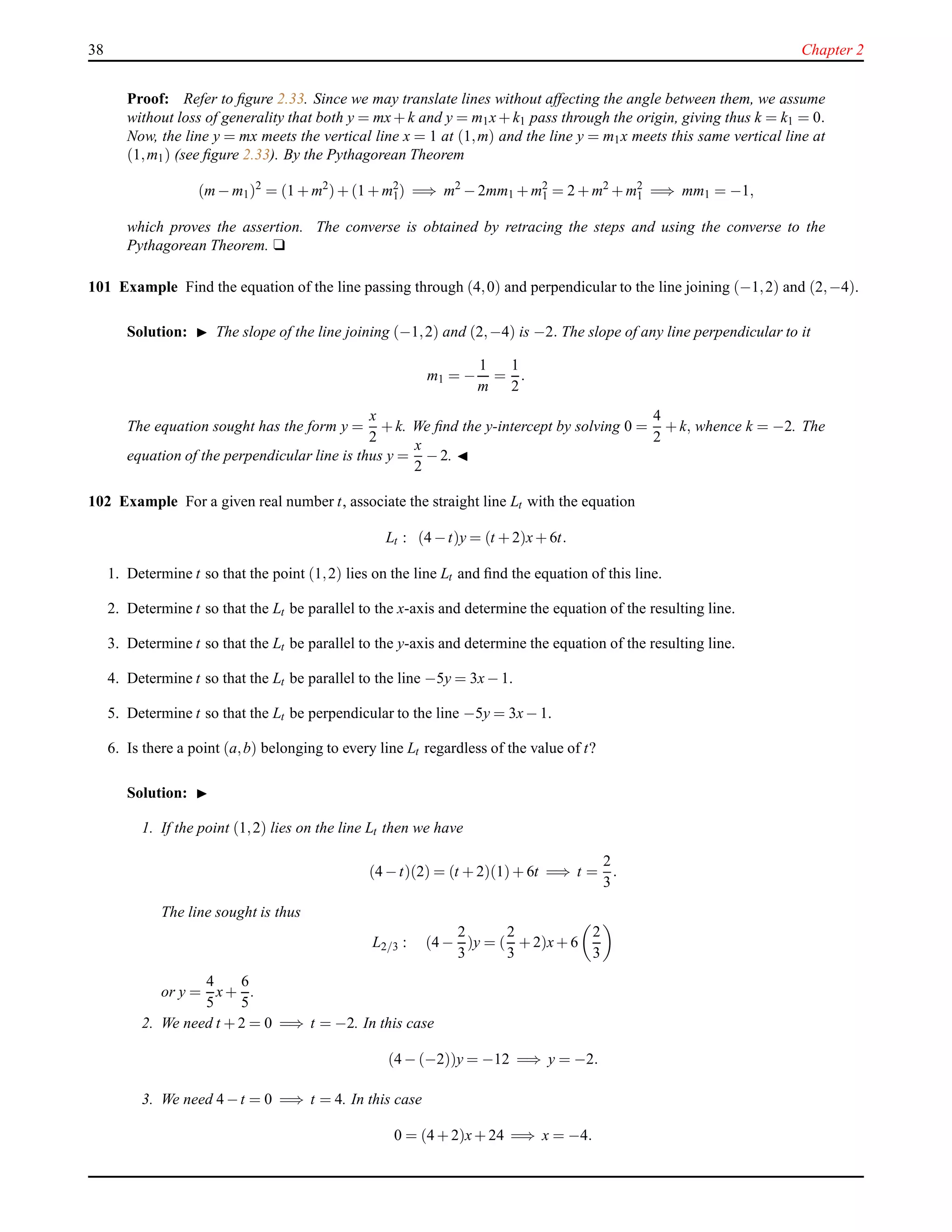 38 Chapter 2
Proof: Refer to ﬁgure 2.33. Since we may translate lines without affecting the angle between them, we assume
without loss of generality that both y = mx+ k and y = m1x+ k1 pass through the origin, giving thus k = k1 = 0.
Now, the line y = mx meets the vertical line x = 1 at (1,m) and the line y = m1x meets this same vertical line at
(1,m1) (see ﬁgure 2.33). By the Pythagorean Theorem
(m− m1)2
= (1 + m2
)+ (1 + m2
1) =⇒ m2
− 2mm1 + m2
1 = 2 + m2
+ m2
1 =⇒ mm1 = −1,
which proves the assertion. The converse is obtained by retracing the steps and using the converse to the
Pythagorean Theorem. u
101 Example Find the equation of the line passing through (4,0) and perpendicular to the line joining (−1,2) and (2,−4).
Solution: ◮ The slope of the line joining (−1,2) and (2,−4) is −2. The slope of any line perpendicular to it
m1 = −
1
m
=
1
2
.
The equation sought has the form y =
x
2
+ k. We ﬁnd the y-intercept by solving 0 =
4
2
+ k, whence k = −2. The
equation of the perpendicular line is thus y =
x
2
− 2. ◭
102 Example For a given real number t, associate the straight line Lt with the equation
Lt : (4 −t)y = (t + 2)x+ 6t.
1. Determine t so that the point (1,2) lies on the line Lt and ﬁnd the equation of this line.
2. Determine t so that the Lt be parallel to the x-axis and determine the equation of the resulting line.
3. Determine t so that the Lt be parallel to the y-axis and determine the equation of the resulting line.
4. Determine t so that the Lt be parallel to the line −5y = 3x− 1.
5. Determine t so that the Lt be perpendicular to the line −5y = 3x− 1.
6. Is there a point (a,b) belonging to every line Lt regardless of the value of t?
Solution: ◮
1. If the point (1,2) lies on the line Lt then we have
(4 −t)(2) = (t + 2)(1)+ 6t =⇒ t =
2
3
.
The line sought is thus
L2/3 : (4 −
2
3
)y = (
2
3
+ 2)x+ 6
2
3
or y =
4
5
x+
6
5
.
2. We need t + 2 = 0 =⇒ t = −2. In this case
(4 − (−2))y = −12 =⇒ y = −2.
3. We need 4 −t = 0 =⇒ t = 4. In this case
0 = (4 + 2)x+ 24 =⇒ x = −4.
 
