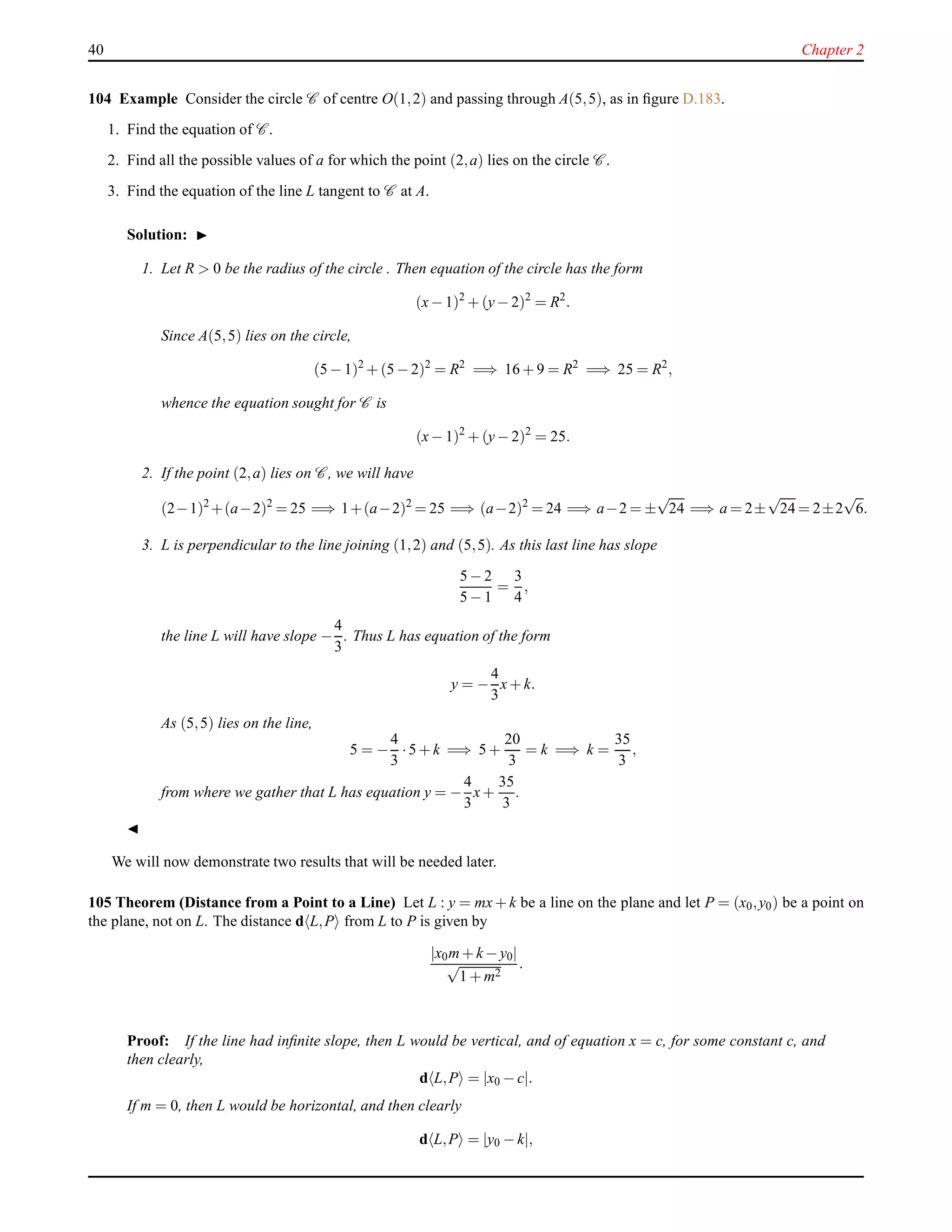 40 Chapter 2
104 Example Consider the circle C of centre O(1,2) and passing through A(5,5), as in ﬁgure D.183.
1. Find the equation of C .
2. Find all the possible values of a for which the point (2,a) lies on the circle C .
3. Find the equation of the line L tangent to C at A.
Solution: ◮
1. Let R > 0 be the radius of the circle . Then equation of the circle has the form
(x− 1)2
+ (y− 2)2
= R2
.
Since A(5,5) lies on the circle,
(5 − 1)2
+ (5 − 2)2
= R2
=⇒ 16 + 9 = R2
=⇒ 25 = R2
,
whence the equation sought for C is
(x− 1)2
+ (y− 2)2
= 25.
2. If the point (2,a) lies on C , we will have
(2−1)2
+(a−2)2
= 25 =⇒ 1+(a−2)2
= 25 =⇒ (a−2)2
= 24 =⇒ a−2 = ±
√
24 =⇒ a = 2±
√
24 = 2±2
√
6.
3. L is perpendicular to the line joining (1,2) and (5,5). As this last line has slope
5 − 2
5 − 1
=
3
4
,
the line L will have slope −
4
3
. Thus L has equation of the form
y = −
4
3
x+ k.
As (5,5) lies on the line,
5 = −
4
3
·5 + k =⇒ 5 +
20
3
= k =⇒ k =
35
3
,
from where we gather that L has equation y = −
4
3
x+
35
3
.
◭
We will now demonstrate two results that will be needed later.
105 Theorem (Distance from a Point to a Line) Let L : y = mx+ k be a line on the plane and let P = (x0,y0) be a point on
the plane, not on L. The distance d L,P from L to P is given by
|x0m+ k − y0|
√
1 + m2
.
Proof: If the line had inﬁnite slope, then L would be vertical, and of equation x = c, for some constant c, and
then clearly,
d L,P = |x0 − c|.
If m = 0, then L would be horizontal, and then clearly
d L,P = |y0 − k|,
 